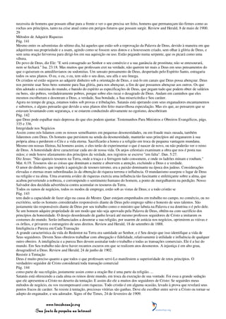 necessita de homens que possam olhar para a frente e ver o que precisa ser feito, homens que permaneçam tão firmes como as
rochas aos princípios, tanto na crise atual como em perigos futuros que possam surgir. Review and Herald, 8 de maio de 1900.
29
Métodos de Adquirir Riquezas
Pág. 141
Mesmo entre os adventistas do sétimo dia, há aqueles que estão sob a reprovação da Palavra de Deus, devido à maneira em que
adquiriram sua propriedade e a usam, agindo como se fossem seus donos e a houvessem criado, sem olhar à glória de Deus, e
sem uma oração fervorosa para dirigi-los em sua aquisição ou uso. Estão pegando numa serpente, que os picará como uma
víbora.
Do povo de Deus, diz Ele: "E será consagrado ao Senhor o seu comércio e a sua ganância de prostituta; não se entesourará,
nem se fechará." Isa. 23:18. Mas muitos que professam crer na verdade, não querem ter mais a Deus em seus pensamentos do
que o quiseram os antediluvianos ou sodomitas. Um sensato pensamento de Deus, despertado pelo Espírito Santo, estragaria
todos os seus planos. O eu, o eu, o eu, tem sido o seu deus, seu alfa e seu ômega.
Os cristãos só estão seguros ao adquirir dinheiro sob a orientação de Deus, e usá-lo em canais que Deus possa abençoar. Deus
nos permite usar Seus bens somente para Sua glória, para nos abençoar, a fim de que possamos abençoar aos outros. Os que
têm adotado a máxima do mundo, e banido do espírito as especificações de Deus, que pegam tudo que podem obter de salários
ou bens, são pobres, verdadeiramente pobres, porque sobre eles recai o desagrado de Deus. Andam em caminhos que eles
mesmos escolheram e desonram a Deus, a verdade, Sua bondade, a Sua misericórdia e Seu caráter.
Agora no tempo de graça, estamos todos sob provas e tribulações. Satanás está operando com seus enganadores encantamentos
e subornos, e alguns pensarão que devido a seus planos têm feito maravilhosa especulação. Mas eis que, ao pensarem que se
estavam levantando com segurança, e se estarem conduzindo altivamente no egoísmo, descobriram
Pág. 142
que Deus pode espalhar mais depressa do que eles podem ajuntar. Testemunhos Para Ministros e Obreiros Evangélicos, págs.
335 e 336.
Integridade nos Negócios
Assim como nós lidamos com os nossos semelhantes em pequenas desonestidades, ou em fraude mais ousada, também
lidaremos com Deus. Os homens que persistem na senda da desonestidade, manterão seus princípios até enganarem à sua
própria alma e perderem o Céu e a vida eterna. Sacrificarão a honra e a religião em troca de pequena vantagem mundana.
Mesmo em nossas fileiras, há homens assim, e eles terão de experimentar o que é nascer de novo, ou não poderão ver o reino
de Deus. A honestidade deve caracterizar cada ato de nossa vida. Os anjos celestiais examinam a obra que nos é posta nas
mãos; e onde houve afastamento dos princípios da verdade, nos registros se escreve "em falta". Dan. 5:27.
Diz Jesus: "Não ajunteis tesouros na Terra, onde a traça e a ferrugem tudo consomem, e onde os ladrões minam e roubam."
Mat. 6:19. Tesouros são as coisas que dominam a mente e absorvem a atenção, excluindo a Deus e a verdade.
O amor do dinheiro, que impele à aquisição de tesouro terreno, era a paixão dominante na época dos judeus. Considerações
elevadas e eternas eram subordinadas às da obtenção de riqueza terrena e influência. O mundanismo usurpou o lugar de Deus
na religião e na alma. Uma avarenta avidez de riquezas exercia uma influência tão fascinante e enfeitiçante sobre a alma, que
acabou pervertendo a nobreza, e corrompendo o sentimento humano do homem, a ponto de mergulharem na perdição. Nosso
Salvador deu decidida advertência contra acumular os tesouros da Terra.
Todos os ramos de negócios, todos os modos de emprego, estão sob as vistas de Deus; e a todo cristão se
Pág. 143
tem dado a capacidade de fazer algo na causa do Mestre. Quer estejam empenhados em trabalho no campo, no comércio, ou no
escritório, serão os homens considerados responsáveis diante de Deus pelo emprego sábio e honesto de seus talentos. São
justamente tão responsáveis diante de Deus por seu trabalho como o ministro que labuta na Palavra e na doutrina o é pelo dele.
Se um homem adquire propriedade de um modo que não seja aprovado pela Palavra de Deus, obtêm-na com sacrifício dos
princípios da honestidade. O desejo desordenado de ganho levará até mesmo professos seguidores de Cristo a imitarem os
costumes do mundo. Serão influenciados a desonrar a sua religião, por usarem de astúcia nos negócios, oprimirem as viúvas e
os órfãos, e privarem o estrangeiro de seus direitos. Review and Herald, 18 de setembro de 1888.
Inteligência e Pureza em Cada Transação
A grande característica da vida do Redentor na Terra era santidade ao Senhor, e é Seu desejo que isso identifique a vida de
Seus seguidores. Devem Seus obreiros trabalhar com abnegação e fidelidade, relativamente à utilidade e influência de qualquer
outro obreiro. A inteligência e a pureza lhes devem assinalar todo o trabalho e todas as transações comerciais. Ele é a luz do
mundo. Em Seu trabalho não deve haver recantos escuros em que se realizem atos desonestos. A injustiça é em alto grau,
desagradável a Deus. Review and Herald, 24 de junho de 1902.
Resistir à Tentação
Deus é muito preciso quanto a que todos o que professam servi-Lo manifestem a superioridade de retos princípios. O
verdadeiro seguidor de Cristo considerará toda transação comercial
Pág. 144
como parte de sua religião, justamente assim como a oração lhe é uma parte da religião. ...
Satanás está oferecendo a cada alma os reinos deste mundo, em troca da execução de sua vontade. Foi essa a grande sedução
que ele apresentou a Cristo no deserto da tentação. E assim diz ele a muitos dos seguidores de Cristo: Se seguirdes meus
métodos de negócio, eu vos recompensarei com riquezas. Todo cristão é em alguma ocasião, levado à prova que revelará seus
pontos fracos de caráter. Se resiste à tentação, preciosas vitórias são ganhas. Deve ele escolher entre servir a Cristo ou tornar-se
adepto do enganador, e seu adorador. Signs of the Times, 24 de fevereiro de 1909.

                 www.terceiroanjo.org
            Sua fonte de pesquisa na internet
 