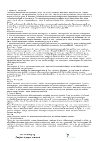 O Registro no Livro do Céu
Os costumes do mundo não são norma para o cristão. Ele não deve imitar suas práticas sutis, suas astúcias, suas extorsões.
Todo ato injusto para com o próximo é uma violação da regra áurea. Cada erro praticado em relação aos filhos de Deus, é feito
ao próprio Cristo na pessoa de Seus santos. Toda tentativa de tirar vantagem da ignorância, fraqueza ou infortúnio de outrem, é
registrada como fraude no livro-razão do Céu. Aquele que sinceramente teme a Deus, preferiria antes labutar dia e noite e
comer o pão da pobreza, a condescender com a paixão do ganho que oprima a viúva e o órfão, ou prive o estrangeiro do seu
direito.
O mais leve afastamento da retidão derriba as barreiras, e prepara o coração para injustiça maior. É precisamente quando um
homem chega ao ponto de tirar vantagem para si da desvantagem de outrem, que sua alma se tornará insensível à influência do
Espírito de Deus. O ganho obtido a tal preço é uma terrível perda. Profetas e Reis, pág. 652.
Pág. 145
Sacrifício de Princípios
Freqüentemente vemos homens que estão em elevada posição de confiança, como seguidores de Cristo, mas naufragaram na
fé. Vem-lhes uma tentação e eles sacrificam princípios e suas vantagens religiosas para conseguirem cobiçado tesouro terreno.
A isca de Satanás é pegada. Cristo venceu, tornando, assim, possível ao homem vencer também; mas os homens se colocam
sob a liderança do deus deste mundo, e abandonam a bandeira de Jesus Cristo indo para as fileiras do inimigo. Todas as suas
forças são dedicadas ao ganho, e adoram outros deuses, em vez de ao Senhor.
O homem do mundo não se contenta com a presente suficiência, ou mesmo com a abundância. Está sempre projetando possuir
maiores reservas, e volve cada pensamento, todas as faculdades, nessa direção. Review and Herald, 1º de março de 1887.
Trato Avaro e Egoísta
Apelo aos meus irmãos na fé, e com eles insisto, para que cultivem a ternura de coração. Seja qual for a vossa vocação ou
posição, se acariciardes o egoísmo e a cobiça, sobre vós recairá o desagrado do Senhor. Não façais da obra e da causa de Deus
uma desculpa para tratar de maneira avara e egoísta com qualquer pessoa, mesmo que estejais fazendo um negócio que se
relacione com Sua obra. Deus não aceita coisa alguma no sentido de ganho que seja levado para o Seu tesouro por meio de
transações egoístas. Todo ato relacionado com Sua obra deve passar pelo exame divino. Toda transação desonesta, toda
tentativa de tirar vantagem de um homem que está sendo premido pelas circunstâncias, todo plano para lhe comprar a terra ou
a propriedade por uma importância abaixo do valor, não será aceita por Deus, muito embora o dinheiro ganho seja doado a Sua
causa. O preço do sangue do
Pág. 146
Filho unigênito de Deus foi pago por todo homem, e para seguir os princípios da lei de Deus, é preciso lidar honestamente,
tratar com eqüidade com cada homem. ...
Caso um irmão, que trabalhou abnegadamente pela causa de Deus, enfraqueça fisicamente e se torne incapaz de realizar seu
trabalho, não seja ele demitido e obrigado a se haver da melhor maneira possível. Dai-lhe salário suficiente para a sua
manutenção; pois vos deveis lembrar de que pertence à família de Deus, e de que todos vós sois irmãos. Review and Herald, 18
de dezembro de 1894.
30
Perigo na Prosperidade
Pág. 147
Através dos séculos, tem-se servido à riqueza e à honra, com muito perigo para a humildade e a espiritualidade. É quando o
homem prospera, quando todos os seus semelhantes falam bem dele, que ele corre especial perigo. O homem é humano. A
prosperidade espiritual continua apenas enquanto o homem confia inteiramente em Deus quanto a obter sabedoria e perfeição
de caráter. E os que mais sentem a sua necessidade de pôr em Deus a sua confiança são, geralmente, os que têm a mínima
soma de tesouros terrenos e honras humanas em que confiar.
O Elogio do Homem
Há perigo na concessão de ricas dádivas ou de palavras de elogio aos agentes humanos. Os que são agraciados pelo Senhor
precisam estar constantemente em guarda para que o orgulho não brote e obtenha a supremacia. Aquele que tem uma
popularidade fora do comum, que tem recebido muitas palavras de elogio dos mensageiros do Senhor, necessita de orações
especiais dos fiéis vigias de Deus, a fim de que seja protegido do perigo de nutrir pensamentos de estima própria e orgulho
espiritual.
Nunca deve tal homem manifestar altivez, ou tentar agir como ditador ou governador. Vigie e ore, visando simplesmente à
glória de Deus. Ao se apegar sua imaginação às coisas invisíveis e ele contemplar o gozo de uma esperança posta diante de si -
a saber, o precioso dom da vida eterna - o louvor do homem não lhe encherá a mente de pensamentos de orgulho. E, às vezes,
quando o inimigo faz esforços especiais para o arruinar pela lisonja e honras mundanas, devem seus irmãos adverti-lo
fielmente dos perigos;
Pág. 148
pois se entregue a si mesmo, será propenso a cometer muitos erros, e revelará as fraquezas humanas. ...
No Vale da Humilhação
Não é a taça vazia que nos é difícil carregar; é a taça cheia até à borda que deve ser cuidadosamente equilibrada. A aflição e a
adversidade podem causar muitos inconvenientes e podem trazer grande crise; mas a prosperidade é que é perigosa para a vida
espiritual. A menos que o súdito humano esteja em constante submissão à vontade de Deus, a não ser que seja santificado pela
verdade, e tenha a fé que opera por amor e purifica a alma, a prosperidade certamente despertará a inclinação natural para a
presunção.



                 www.terceiroanjo.org
            Sua fonte de pesquisa na internet
 