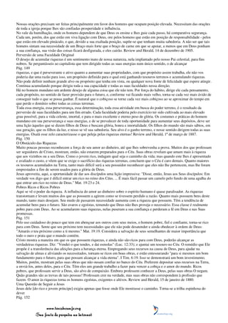 Nossas orações precisam ser feitas principalmente em favor dos homens que ocupam posição elevada. Necessitam das orações
de toda a igreja porque lhes são confiadas prosperidade e influência.
No vale da humilhação, onde os homens dependem de que Deus os ensine e lhes guie cada passo, há comparativa segurança.
Cada um, porém, dos que estão em viva ligação com Deus, ore pelos homens que estão em posição de responsabilidade - pelos
que estão em elevado pináculo, e que, devido a sua exaltada posição, supõe-se que tenham muita sabedoria. A não ser que tais
homens sintam sua necessidade de um Braço mais forte que o braço de carne em que se apoiar, a menos que em Deus ponham
a sua confiança, sua visão das coisas ficará desfigurada, e eles cairão. Review and Herald, 14 de dezembro de 1905.
Perversão de uma Faculdade Original
O desejo de acumular riquezas é um sentimento inato de nossa natureza, nela implantado pelo nosso Pai celestial, para fins
nobres. Se perguntásseis ao capitalista que tem dirigido todas as suas energias num único sentido, o de alcançar
Pág. 149
riquezas, e que é perseverante e ativo quanto a aumentar suas propriedades, com que propósito assim trabalha, ele não vos
poderia dar uma razão para isso, um propósito definido para o qual está ganhando tesouros terrenos e acumulando riquezas.
Não pode definir nenhum grande alvo ou propósito que tenha em vista, ou qualquer nova fonte de felicidade que espere atingir.
Continua acumulando porque dirigiu toda a sua capacidade e todas as suas faculdades nessa direção.
Há no homem mundano um ardente desejo de alguma coisa que ele não tem. Por força do hábito, dirige ele cada pensamento,
cada propósito, no sentido de fazer provisão para o futuro, e, conforme vai ficando mais velho, torna-se cada vez mais ávido de
conseguir tudo o que se possa ganhar. É natural que o cobiçoso se torne cada vez mais cobiçoso ao se aproximar do tempo em
que perde o domínio sobre todas as coisas terrenas.
Toda essa energia, essa perseverança, essa determinação, toda essa atividade em busca do poder terreno, é o resultado da
perversão de suas faculdades para um fim errado. Cada faculdade poderia pelo exercício ter sido cultivada ao mais elevado
grau possível, para a vida celeste, imortal, e para o mais excelente e eterno peso de glória. Os costumes e práticas do homem
mundano em sua perseverança e suas energias, e de se prevalecer de toda oportunidade para aumentar seus depósitos, deve ser
uma lição àqueles que se dizem filhos de Deus e buscam glória, honra e imortalidade. Os filhos do mundo são mais sábios, em
sua geração, que os filhos da luz, e nisso se vê sua sabedoria. Seu alvo é o ganho terreno, e nesse sentido dirigem todas as suas
energias. Oxalá esse zelo caracterizasse o que peleja pelas riquezas eternas! Review and Herald, 1º de março de 1887.
Pág. 150
O Obstáculo das Riquezas
Muito poucas pessoas reconhecem a força de seu amor ao dinheiro, até que lhes sobrevenha a prova. Muitos dos que professam
ser seguidores de Cristo, mostram, então, não estarem preparados para o Céu. Suas obras revelam que amam mais à riqueza
que aos vizinhos ou a seu Deus. Como o jovem rico, indagam qual seja o caminho da vida; mas quando este lhes é apresentado
e avaliado o custo, e vêem que se exige o sacrifício das riquezas terrenas, concluem que o Céu é caro demais. Quanto maiores
os tesouros acumulados na Terra, tanto mais difícil será a seu possuidor reconhecer que eles não lhe pertencem, mas lhe foram
emprestados a fim de serem usados para a glória de Deus.
Jesus aproveita, aqui, a oportunidade de dar aos discípulos uma lição impressiva: "Disse, então, Jesus aos Seus discípulos: Em
verdade vos digo que é difícil entrar um rico no reino dos Céus. ... É mais fácil passar um camelo pelo fundo de uma agulha do
que entrar um rico no reino de Deus." Mat. 19:23 e 24.
Pobres Ricos e Ricos Pobres
Aqui se vê o poder da riqueza. A influência do amor ao dinheiro sobre o espírito humano é quase paralisador. As riquezas
transtornam e levam muitos dos que as possuem a agirem como se tivessem perdido a razão. Quanto mais possuem bens deste
mundo, tanto mais desejam. Seu medo de passarem necessidade aumenta com a riqueza que possuem. Têm a tendência de
acumular bens para o futuro. São avaros e egoístas, temendo que Deus não lhes proveja o necessário. Essa classe é realmente
pobre para com Deus. Ao se acumularem suas riquezas, nelas puseram a sua confiança e perderam a fé em Deus e nas Suas
promessas.
Pág. 151
Pelo uso cuidadoso do pouco que tem em abençoar aos outros com seus meios, o homem pobre, fiel e confiante, torna-se rico
para com Deus. Sente que seu próximo tem necessidades que ele não pode desatender e ainda obedecer à ordem de Deus:
"Amarás o teu próximo como a ti mesmo." Mat. 19:19. Considera a salvação de seus semelhantes de maior importância que
todo o ouro e prata que o mundo contém.
Cristo mostra a maneira em que os que possuem riquezas, e ainda não são ricos para com Deus, poderão alcançar as
verdadeiras riquezas. Diz: "Vendei o que tendes, e dai esmolas" (Luc. 12:33); e ajuntai um tesouro no Céu. O remédio que Ele
propõe é a transferência das afeições para a herança eterna. Empregando seus recursos na causa de Deus, para ajudar na
salvação de almas e aliviando os necessitados, tornam-se ricos em boas obras, e estão entesourando "para si mesmos um bom
fundamento para o futuro, para que possam alcançar a vida eterna". I Tim. 6:19. Isso se demonstrará um bom investimento.
Muitos, porém, mostram pelas suas obras que não ousam confiar no banco do Céu. Preferem depositar seus recursos na Terra,
a enviá-los, antes deles, para o Céu. Têm eles um grande trabalho a fazer para vencer a cobiça e o amor do mundo. Ricos
pobres, que professam servir a Deus, são alvo de compaixão. Embora professem conhecer a Deus, pelas suas obras O negam.
Quão grandes são as trevas de tais pessoas! Professam crer na verdade, mas suas obras não correspondem à profissão que
fazem. O amor às riquezas torna os homens egoístas, exigentes e altivos. Review and Herald, 15 de janeiro de 1880.
Uma Questão de Seguir a Jesus
Jesus dele [do rico e jovem príncipe] exigiu apenas que fosse onde Ele mostrasse o caminho. Torna-se a trilha espinhosa do
dever
Pág. 152

                 www.terceiroanjo.org
            Sua fonte de pesquisa na internet
 