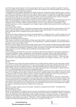 mais fácil de seguir quando andamos nas divinas pisadas que Ele deixou à nossa frente, quebrando os espinhos. Cristo teria
aceito esse talentoso e nobre príncipe, se este houvesse cedido a Suas condições, com a mesma prontidão com que Ele aceitou
ao pobre pecador a quem convidara que O seguisse.
A capacidade do jovem de adquirir propriedade não conspirava contra ele, contanto que amasse ao próximo como a si mesmo,
e a ninguém tivesse prejudicado na aquisição de suas riquezas. Houvesse essa mesma capacidade sido empregada no serviço de
Deus, em procurar salvar almas da ruína, e teria sido aceitável ao Divino Mestre, e se poderia ele ter tornado obreiro diligente e
de êxito para Cristo. Mas recusou o elevado privilégio de cooperar com Cristo na salvação de almas; afastou-se do glorioso
tesouro que lhe foi prometido no reino de Deus, e se apegou aos tesouros transitórios da Terra. ...
Representa o jovem príncipe uma grande classe de pessoas que seriam excelentes cristãos se para elas não houvesse uma cruz a
erguer, um fardo humilhante a carregar, nenhuma vantagem terrena a renunciar, e nenhum sacrifício de propriedade ou
sentimentos a fazer. Cristo lhes confiou um capital de talentos e recursos, e espera obter juros correspondentes. O que
possuímos não é nosso, e deve ser empregado em servir Àquele de quem recebemos tudo o que temos. Review and Herald, 21
de março de 1878.
A Fé: Incomum Entre os Ricos
Rara é entre os ricos uma fé coerente. A fé genuína, apoiada pelas obras, é incomum. Mas todos os que possuem essa fé serão
homens a quem não faltará influência. Imitarão a Cristo naquela desinteressada beneficência e interesse na obra de salvar
almas que Ele tinha. Devem os seguidores de Cristo dar às almas o valor
Pág. 153
que Ele lhes deu. Devem simpatizar com a obra de Seu querido Redentor, e trabalhar para salvar o que Ele comprou com o Seu
sangue, custe o sacrifício que custar. Que é o dinheiro, que são casas e terras comparados com uma única alma? Review and
Herald, 23 de fevereiro de 1886.
Riquezas não São Resgate Para Transgressor
Toda a riqueza, até mesmo a do mais abastado, não basta para ocultar de Deus o menor dos pecados. Nem as riquezas, nem o
intelecto serão aceitos como resgate do transgressor. Só o arrependimento, a verdadeira humildade, um coração quebrantado, e
um espírito contrito serão aceitáveis a Deus.
Muitos há, em nossas igrejas, que devem trazer grandes ofertas e não se devem contentar com apresentar uma ninharia Àquele
que por eles tanto fez. Bênçãos incomensuráveis estão caindo sobre eles, mas quão pouco devolvem ao Doador! Enviem agora,
os que verdadeiramente são peregrinos e estrangeiros na Terra, seus tesouros, na sua frente, para a Pátria celestial, em dádivas,
muito necessárias, ao tesouro do Senhor. Review and Herald, 18 de dezembro de 1888.
O Maior Perigo
Foi-me mostrado que não há falta de recursos entre os adventistas observadores do sábado. Seu maior perigo, atualmente, é o
acúmulo de propriedades. Alguns, constantemente, estão amontoando seus cuidados e labores; estão sobrecarregados. E o
resultado é que Deus e as necessidades de Sua causa quase são por eles esquecidos; estão espiritualmente mortos. Dele se
requer que façam um sacrifício a Deus, uma oferta. O sacrifício não aumenta, mas diminui e consome. ... Muitos dos meios,
entre nosso povo, estão se demonstrando somente um mal para aqueles que a eles se apegam. Testimonies, vol. 1, pág. 492.
31
Ciladas de Satanás
Pág. 154
Ao se aproximar o povo de Deus dos perigos dos últimos dias, faz Satanás ardorosa consulta com seus anjos quanto ao plano
de maior êxito no sentido de lhes transtornar a fé. Vê que as igrejas populares já estão sendo embaladas para dormir, pelo seu
poder enganador. Por meio de agradáveis sofismas e mentirosas maravilhas, pode ele continuar a conservá-los sob o seu
domínio. Dirige portanto seus anjos para que lancem suas ciladas especialmente para os que aguardam o segundo advento de
Cristo e se estão esforçando por observar todos os mandamentos de Deus.
Diz o grande enganador: "Devemos vigiar aqueles que estão chamando a atenção do povo para o sábado de Jeová; eles levarão
muitos a ver as exigências da lei de Deus; e a mesma luz que revela o verdadeiro sábado, revela também o ministério de Cristo
no santuário celestial, e revela que a última obra para a salvação do homem está agora indo avante. Conservai nas trevas a
mente do povo até que esta obra termine, e teremos conseguido o mundo e a igreja também. ...
"Ide, fazei com que os donos de terras e de dinheiro se embriaguem com os cuidados desta vida. Apresentai o mundo diante
deles em sua mais atraente luz, que acumulem o seu tesouro aqui, e fixem sua atenção sobre as coisas terrenas. Devemos fazer
o máximo para evitar que os que trabalham na causa de Deus obtenham meios para usar contra nós. Conservai o dinheiro em
nossas próprias fileiras. Quanto mais dinheiro obtiverem, tanto mais prejudicarão nosso reino tirando de nós os nossos súditos.
Fazei com que se preocupem mais com o dinheiro do que com a edificação do reino de Cristo e a disseminação das verdades
que odiamos, e não precisamos temer-lhes a influência, pois sabemos que
Pág. 155
toda a pessoa egoísta e cobiçosa cairá em nosso poder, e finalmente se separará do povo de Deus." Testemunhos Para
Ministros, págs. 473 e 474.
Pior do que as Perdas Terrenas
Satanás é o arquienganador. Os resultados, para nós, de aceitar suas tentações são piores que qualquer perda terrena que possa
ocorrer, até mesmo piores que a própria morte. Os que alcançam êxito ao terrível preço da submissão à vontade e aos planos de
Satanás, descobrirão que fizeram dura barganha. Tudo, no negócio de Satanás, se consegue a alto preço. As vantagens que
apresenta são uma miragem. As grandes esperanças que oferece são alcançadas com perda das coisas boas, santas e puras.
Confunda-se sempre Satanás com as palavras: "Está escrito." "Bem-aventurado aquele que teme ao Senhor e anda nos Seus
caminhos! Pois comerás do trabalho das tuas mãos, feliz serás, e te irá bem." Sal. 128:1 e 2. ...

                 www.terceiroanjo.org
            Sua fonte de pesquisa na internet
 