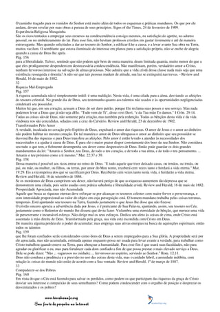 O caminho traçado para os remidos do Senhor está muito além de todos os esquemas e práticas mundanos. Os que por ele
andam, devem revelar por suas obras a pureza de seus princípios. Signs of the Times, 24 de fevereiro de 1909.
Experiência Religiosa Mesquinha
São os ricos tentados a empregar seus recursos na condescendência consigo mesmos, na satisfação do apetite, no adorno
pessoal, ou no embelezamento do lar. Para esse fim, não hesitam professos cristãos em gastar livremente e até de maneira
extravagante. Mas quando solicitados a dar ao tesouro do Senhor, a edificar-Lhe a causa, e a levar avante Sua obra na Terra,
muitos vacilam. O semblante que estava iluminado de interesse em planos para a satisfação própria, não se enche de alegria
quando a causa de Deus lhe apela
Pág. 156
para a liberalidade. Talvez, sentindo que não podem agir bem de outra maneira, doam limitada quantia, muito menor do que a
que eles prodigamente despendem em desnecessária condescendência. Não manifestam, porém, verdadeiro amor a Cristo,
nenhum fervoroso interesse na salvação de almas preciosas. Não admira que a vida cristã dessa classe nada mais seja que uma
existência ressequida e doentia! A não ser que tais pessoas mudem de atitude, sua luz se extinguirá nas trevas. - Review and
Herald, 16 de maio de 1882.
32
Riqueza Mal-Empregada
Pág. 157
A riqueza acumulada não é simplesmente inútil: é uma maldição. Nesta vida, é uma cilada para a alma, desviando as afeições
do tesouro celestial. No grande dia de Deus, seu testemunho quanto aos talentos não usados e às oportunidades negligenciadas
condenará seu possuidor.
Muitos há que, em seu coração, acusam a Deus de ser duro patrão, porque Ele reclama suas posses e seu serviço. Mas nada
podemos levar a Deus que já não seja dEle. "Tudo vem de Ti", disse o rei Davi, "e da Tua mão To damos." I Crôn. 29:14.
Todas as coisas são de Deus, não somente pela criação, mas também pela redenção. Todas as bênçãos desta vida e da vida
vindoura nos são concedidas, seladas com a cruz do Calvário. Review and Herald, 23 de dezembro de 1902.
Transformados Pelo Amor
A verdade, inculcada no coração pelo Espírito de Deus, expulsará o amor das riquezas. O amor de Jesus e o amor ao dinheiro
não podem habitar no mesmo coração. De tal maneira o amor de Deus ultrapassa o amor ao dinheiro que seu possuidor se
desvencilha das riquezas e para Deus transfere as afeições. Pelo amor é então levado a atender às necessidades dos
necessitados e a ajudar à causa de Deus. É para ele o maior prazer dispor corretamente dos bens de seu Senhor. Não considera
seu tudo o que tem, e fielmente desempenha seu dever como despenseiro de Deus. Então pode guardar os dois grandes
mandamentos da lei: "Amarás o Senhor, teu Deus, de todo o teu coração, e de toda a tua alma, e de todo o teu pensamento. ...
Amarás o teu próximo como a ti mesmo." Mat. 22:37 e 39.
Pág. 158
Dessa maneira é possível aos ricos entrar no reino de Deus. "E todo aquele que tiver deixado casas, ou irmãos, ou irmãs, ou
pai, ou mãe, ou mulher, ou filhos, ou terras, por amor do Meu nome, receberá cem vezes tanto e herdará a vida eterna." Mat.
19:29. Eis a recompensa dos que se sacrificam por Deus. Receberão cem vezes tanto nesta vida, e herdarão a vida eterna.
Review and Herald, 16 de setembro de 1884.
Se os mordomos de Deus cumprirem seu dever, não haverá perigo de que as riquezas aumentem tão depressa que se
demonstrem uma cilada, pois serão usadas com prática sabedoria e liberalidade cristã. Review and Herald, 16 de maio de 1882.
Prosperidade Apreciada, mas não Acumulada
Aquele que busca as riquezas eternas deve esforçar-se por alcançar os tesouros celestes com maior fervor e perseverança, e
com intensidade proporcional ao valor do objeto em cuja perseguição está. O homem mundano trabalha pelas coisas terrenas,
temporais. Está ajuntando seu tesouro na Terra, fazendo justamente o que Jesus lhe disse que não fizesse.
O cristão sincero aprecia a advertência dada por Jesus, e é praticante de Sua Palavra, ajuntando, assim, seu tesouro no Céu,
justamente como o Redentor do mundo lhe dissera que devia fazer. Vislumbra uma eternidade de bênção, que merece uma vida
de perseverante e incansável esforço. Não dirige mal os seus esforços. Dedica seu afeto às coisas de cima, onde Cristo está
assentado à mão direita de Deus. Transformado pela graça, sua vida está escondida com Cristo em Deus.
De maneira alguma perdeu ele o poder de acumular; mas emprega suas ativas energias na busca de aquisições espirituais; então
todos os talentos
Pág. 159
que lhe foram confiados serão considerados como dons de Deus a serem empregados para a Sua glória. A propriedade será por
ele apreciada, mas não acumulada, estimada apenas enquanto possa ser usada para levar avante a verdade, para trabalhar como
Cristo trabalhou quando esteve na Terra, para abençoar a humanidade. Para esse fim é que usará suas faculdades, não para
agradar ou glorificar o eu, mas para fortalecer cada dom confiado a fim de que possa prestar o mais elevado serviço a Deus.
Dele se pode dizer: "Não ... vagarosos no cuidado; ... fervorosos no espírito, servindo ao Senhor." Rom. 12:11.
Deus não condena a prudência e a previsão no uso das coisas desta vida, mas o cuidado febril, a ansiedade indébita, com
relação às coisas do mundo não estão de acordo com a Sua vontade. Review and Herald, 1º de março de 1887.
33
Compadecer-se dos Pobres
Pág. 160
Em vista do que o Céu está fazendo para salvar os perdidos, como podem os que participam das riquezas da graça de Cristo
desviar seu interesse e compaixão de seus semelhantes? Como podem condescender com o orgulho de posição e desprezar os
desventurados e os pobres?

                 www.terceiroanjo.org
            Sua fonte de pesquisa na internet
 