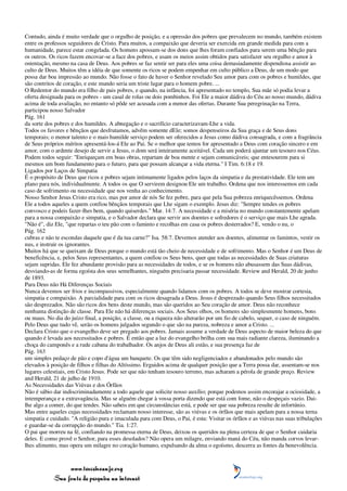 Contudo, ainda é muito verdade que o orgulho de posição, e a opressão dos pobres que prevalecem no mundo, também existem
entre os professos seguidores de Cristo. Para muitos, a compaixão que deveria ser exercida em grande medida para com a
humanidade, parece estar congelada. Os homens apossam-se dos dons que lhes foram confiados para serem uma bênção para
os outros. Os ricos fazem encovar-se a face dos pobres, e usam os meios assim obtidos para satisfazer seu orgulho e amor à
ostentação, mesmo na casa de Deus. Aos pobres se faz sentir ser para eles uma coisa demasiadamente dispendiosa assistir ao
culto de Deus. Muitos têm a idéia de que somente os ricos se podem empenhar em culto público a Deus, de um modo que
possa dar boa impressão ao mundo. Não fosse o fato de haver o Senhor revelado Seu amor para com os pobres e humildes, que
são contritos de coração, e este mundo seria um triste lugar para o homem pobre. ...
O Redentor do mundo era filho de pais pobres, e quando, na infância, foi apresentado no templo, Sua mãe só podia levar a
oferta designada para os pobres - um casal de rolas ou dois pombinhos. Foi Ele a maior dádiva do Céu ao nosso mundo, dádiva
acima de toda avaliação, no entanto só pôde ser acusada com a menor das ofertas. Durante Sua peregrinação na Terra,
participou nosso Salvador
Pág. 161
da sorte dos pobres e dos humildes. A abnegação e o sacrifício caracterizavam-Lhe a vida.
Todos os favores e bênçãos que desfrutamos, advêm somente dEle; somos despenseiros da Sua graça e de Seus dons
temporais; o menor talento e o mais humilde serviço podem ser oferecidos a Jesus como dádiva consagrada, e com a fragrância
de Seus próprios méritos apresentá-los-á Ele ao Pai. Se o melhor que temos for apresentado a Deus com coração sincero e em
amor, com o ardente desejo de servir a Jesus, o dom será inteiramente aceitável. Cada um poderá ajuntar um tesouro nos Céus.
Podem todos seguir: "Enriqueçam em boas obras, repartam de boa mente e sejam comunicáveis; que entesourem para si
mesmos um bom fundamento para o futuro, para que possam alcançar a vida eterna." I Tim. 6:18 e 19.
Ligados por Laços de Simpatia
É o propósito de Deus que ricos e pobres sejam intimamente ligados pelos laços da simpatia e da prestatividade. Ele tem um
plano para nós, individualmente. A todos os que O servirem designou Ele um trabalho. Ordena que nos interessemos em cada
caso de sofrimento ou necessidade que nos venha ao conhecimento.
Nosso Senhor Jesus Cristo era rico, mas por amor de nós Se fez pobre, para que pela Sua pobreza enriquecêssemos. Ordena
Ele a todos aqueles a quem confiou bênçãos temporais que Lhe sigam o exemplo. Jesus diz: "Sempre tendes os pobres
convosco e podeis fazer-lhes bem, quando quiserdes." Mar. 14:7. A necessidade e a miséria no mundo constantemente apelam
para a nossa compaixão e simpatia, e o Salvador declara que servir aos doentes e sofredores é o serviço que mais Lhe agrada.
"Não é", diz Ele, "que repartas o teu pão com o faminto e recolhas em casa os pobres desterrados? E, vendo o nu, o
Pág. 162
cubras e não te escondas daquele que é da tua carne?" Isa. 58:7. Devemos atender aos doentes, alimentar os famintos, vestir os
nus, e instruir os ignorantes.
Muitos há que se queixam de Deus porque o mundo está tão cheio de necessidade e de sofrimento. Mas o Senhor é um Deus de
beneficência, e, pelos Seus representantes, a quem confiou os Seus bens, quer que todas as necessidades de Suas criaturas
sejam supridas. Ele fez abundante provisão para as necessidades de todos, e se os homens não abusassem das Suas dádivas,
desviando-as de forma egoísta dos seus semelhantes, ninguém precisaria passar necessidade. Review and Herald, 20 de junho
de 1893.
Para Deus não Há Diferenças Sociais
Nunca devemos ser frios e incompassivos, especialmente quando lidamos com os pobres. A todos se deve mostrar cortesia,
simpatia e compaixão. A parcialidade para com os ricos desagrada a Deus. Jesus é desprezado quando Seus filhos necessitados
são desprezados. Não são ricos dos bens deste mundo, mas são queridos ao Seu coração de amor. Deus não reconhece
nenhuma distinção de classe. Para Ele não há diferenças sociais. Aos Seus olhos, os homens são simplesmente homens, bons
ou maus. No dia do juízo final, a posição, a classe, ou a riqueza não alterarão por um fio de cabelo, sequer, o caso de ninguém.
Pelo Deus que tudo vê, serão os homens julgados segundo o que são na pureza, nobreza e amor a Cristo. ...
Declara Cristo que o evangelho deve ser pregado aos pobres. Jamais assume a verdade de Deus aspecto de maior beleza do que
quando é levada aos necessitados e pobres. É então que a luz do evangelho brilha com sua mais radiante clareza, iluminando a
choça do camponês e a rude cabana do trabalhador. Os anjos de Deus ali estão, e sua presença faz de
Pág. 163
um simples pedaço de pão e copo d'água um banquete. Os que têm sido negligenciados e abandonados pelo mundo são
elevados à posição de filhos e filhas do Altíssimo. Erguidos acima de qualquer posição que a Terra possa dar, assentam-se nos
lugares celestiais, em Cristo Jesus. Pode ser que não tenham tesouro terreno, mas acharam a pérola de grande preço. Review
and Herald, 21 de julho de 1910.
As Necessidades das Viúvas e dos Órfãos
Não é sábio dar indiscriminadamente a todo aquele que solicite nosso auxílio; porque podemos assim encorajar a ociosidade, a
intemperança e a extravagância. Mas se alguém chegar à vossa porta dizendo que está com fome, não o despeçais vazio. Dai-
lhe algo a comer, do que tendes. Não sabeis em que circunstâncias está, e pode ser que sua pobreza resulte de infortúnio.
Mas entre aqueles cujas necessidades reclamam nosso interesse, são as viúvas e os órfãos que mais apelam para a nossa terna
simpatia e cuidado. "A religião pura e imaculada para com Deus, o Pai, é esta: Visitar os órfãos e as viúvas nas suas tribulações
e guardar-se da corrupção do mundo." Tia. 1:27.
O pai que morreu na fé, confiando na promessa eterna de Deus, deixou os queridos na plena certeza de que o Senhor cuidaria
deles. E como provê o Senhor, para esses desolados? Não opera um milagre, enviando maná do Céu, não manda corvos levar-
lhes alimento, mas opera um milagre no coração humano, expulsando da alma o egoísmo, descerra as fontes da benevolência.



                 www.terceiroanjo.org
            Sua fonte de pesquisa na internet
 