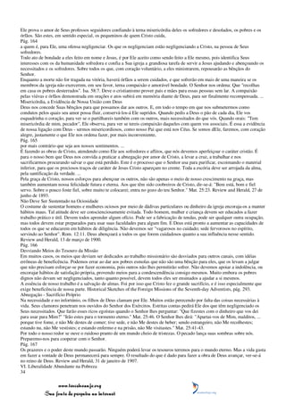 Ele prova o amor de Seus professos seguidores confiando à terna misericórdia deles os sofredores e desolados, os pobres e os
órfãos. São estes, em sentido especial, os pequeninos de quem Cristo cuida,
Pág. 164
a quem é, para Ele, uma ofensa negligenciar. Os que os negligenciam estão negligenciando a Cristo, na pessoa de Seus
sofredores.
Todo ato de bondade a eles feito em nome e Jesus, é por Ele aceito como sendo feito a Ele mesmo, pois identifica Seus
interesses com os da humanidade sofredora e confia a Sua igreja a grandiosa tarefa de servir a Jesus ajudando e abençoando os
necessitados e os sofredores. Sobre todos os que, com coração voluntário, a eles ministrarem, repousarão as bênçãos do
Senhor.
Enquanto a morte não for tragada na vitória, haverá órfãos a serem cuidados, e que sofrerão em mais de uma maneira se os
membros da igreja não exercerem, em seu favor, terna compaixão e amorável bondade. O Senhor nos ordena: Que "recolhas
em casa os pobres desterrados". Isa. 58:7. Deve o cristianismo prover pais e mães para essas pessoas sem lar. A compaixão
pelas viúvas e órfãos demonstrada em orações e atos subirá em memória diante de Deus, para ser finalmente recompensada. ...
Misericórdia, a Evidência de Nossa União com Deus
Deus nos concede Suas bênçãos para que possamos dar aos outros. E, em todo o tempo em que nos submetermos como
condutos pelos quais seu amor possa fluir, conservá-los-á Ele supridos. Quando pedis a Deus o pão de cada dia, Ele vos
esquadrinha o coração, para ver se o partilhareis também com os outros, mais necessitados do que vós. Quando orais: "Tem
misericórdia de mim, pecador", Ele observa, para ver se tereis compaixão daqueles com quem vos associais. É essa a evidência
de nossa ligação com Deus - sermos misericordiosos, como nosso Pai que está nos Céus. Se somos dEle, faremos, com coração
alegre, justamente o que Ele nos ordena fazer, por mais inconveniente,
Pág. 165
por mais contrário que seja aos nossos sentimentos. ...
É fazendo as obras de Cristo, atendendo como Ele aos sofredores e aflitos, que nós devemos aperfeiçoar o caráter cristão. É
para o nosso bem que Deus nos convida a praticar a abnegação por amor de Cristo, a levar a cruz, a trabalhar e nos
sacrificarmos procurando salvar o que está perdido. Este é o processo que o Senhor usa para purificar, escoimando o material
inferior, para que os preciosos traços de caráter de Jesus Cristo apareçam no crente. Toda a escória deve ser arrojada da alma,
pela santificação da verdade. ...
Pela graça de Cristo, nossos esforços para abençoar os outros, não são apenas o meio de nosso crescimento na graça, mas
também aumentam nossa felicidade futura e eterna. Aos que têm sido coobreiros de Cristo, dir-se-á: "Bem está, bom e fiel
servo. Sobre o pouco foste fiel, sobre muito te colocarei; entra no gozo do teu Senhor." Mat. 25:23. Review and Herald, 27 de
junho de 1893.
Não Deve Ser Sustentado na Ociosidade
O costume de sustentar homens e mulheres ociosos por meio de dádivas particulares ou dinheiro da igreja encoraja-os a manter
hábitos maus. Tal atitude deve ser conscienciosamente evitada. Todo homem, mulher e criança devem ser educados a fazer
trabalho prático e útil. Devem todos aprender algum ofício. Pode ser a fabricação de tendas, pode ser qualquer outra ocupação,
mas todos devem estar preparados para usar suas faculdades para algum fim. E Deus está pronto a aumentar as capacidades de
todos os que se educarem em hábitos de diligência. Não devemos ser "vagarosos no cuidado; sede fervorosos no espírito,
servindo ao Senhor". Rom. 12:11. Deus abençoará a todos os que forem cuidadosos quanto a sua influência nesse sentido.
Review and Herald, 13 de março de 1900.
Pág. 166
Desviando Meios do Tesouro da Missão
Em muitos casos, os meios que deviam ser dedicados ao trabalho missionário são desviados para outros canais, com idéias
errôneas de beneficência. Podemos errar ao dar aos pobres esmolas que não são uma bênção para eles, que os levam a julgar
que não precisam esforçar-se por fazer economia, pois outros não lhes permitirão sofrer. Não devemos apoiar a indolência, ou
encorajar hábitos de satisfação própria, provendo meios para a condescendência consigo mesmos. Muito embora os pobres
dignos não devam ser negligenciados, tanto quanto possível, devem todos eles ser ensinados a ajudar a si mesmos.
A essência de nosso trabalho é a salvação de almas. Foi por isso que Cristo fez o grande sacrifício, e é isso especialmente que
exige beneficência de nossa parte. Historical Sketches of the Foreign Missions of the Seventh-day Adventists, pág. 293.
Abnegação - Sacrifício Próprio
Na necessidade e no infortúnio, os filhos de Deus clamam por Ele. Muitos estão perecendo por falta das coisas necessárias à
vida. Seus clamores penetram nos ouvidos do Senhor dos Exércitos. Estritas contas pedirá Ele dos que têm negligenciado os
Seus necessitados. Que farão esses ricos egoístas quando o Senhor lhes perguntar: "Que fizestes com o dinheiro que vos dei
para usar para Mim?" "Irão estes para o tormento eterno." Mat. 25:46. O Senhor lhes dirá: "Apartai-vos de Mim, malditos, ...
porque tive fome, e não Me destes de comer; tive sede, e não Me destes de beber; sendo estrangeiro, não Me recolhestes;
estando nu, não Me vestistes; e estando enfermo e na prisão, não Me visitastes." Mat. 25:41-43.
Por todo o nosso redor se ouve o ruidoso pranto de um mundo cheio de tristezas. O pecado lança suas sombras sobre nós.
Preparemo-nos para cooperar com o Senhor.
Pág. 167
Os prazeres e o poder deste mundo passarão. Ninguém poderá levar os tesouros terrenos para o mundo eterno. Mas a vida gasta
em fazer a vontade de Deus permanecerá para sempre. O resultado do que é dado para fazer a obra de Deus avançar, ver-se-á
no reino de Deus. Review and Herald, 31 de janeiro de 1907.
VI. Liberalidade Abundante na Pobreza
34

                 www.terceiroanjo.org
            Sua fonte de pesquisa na internet
 