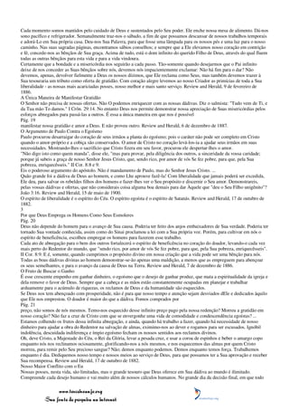 Cada momento somos mantidos pelo cuidado de Deus e sustentados pelo Seu poder. Ele enche nossa mesa de alimento. Dá-nos
sono pacífico e refrigerador. Semanalmente traz-nos o sábado, a fim de que possamos descansar de nossos trabalhos temporais
e adorá-Lo em Sua própria casa. Deu-nos Sua Palavra, para que fosse uma lâmpada para os nossos pés e uma luz para o nosso
caminho. Nas suas sagradas páginas, encontramos sábios conselhos; e sempre que a Ele elevamos nosso coração em contrição
e fé, concede-nos as bênçãos de Sua graça. Acima de tudo, está o dom infinito do querido Filho de Deus, através do qual fluem
todas as outras bênçãos para esta vida e para a vida vindoura.
Certamente que a bondade e a misericórdia nos seguirão a cada passo. Tão-somente quando desejarmos que o Pai infinito
deixe de nos conceder as Suas bênçãos sobre nós, devemos nós impacientemente exclamar: Não há fim para o dar? Não
devemos, apenas, devolver fielmente a Deus os nossos dízimos, que Ele reclama como Seus, mas também devemos trazer à
Sua tesouraria um tributo como oferta de gratidão. Com coração alegre levemos ao nosso Criador as primícias de toda a Sua
liberalidade - as nossas mais acariciadas posses, nosso melhor e mais santo serviço. Review and Herald, 9 de fevereiro de
1886.
A Única Maneira de Manifestar Gratidão
O Senhor não precisa de nossas ofertas. Não O podemos enriquecer com as nossas dádivas. Diz o salmista: "Tudo vem de Ti, e
da Tua mão To damos." I Crôn. 29:14. No entanto Deus nos permite demonstrar nossa apreciação de Suas misericórdias pelos
esforços abnegados para passá-las a outros. É essa a única maneira em que nos é possível
Pág. 19
manifestar nossa gratidão e amor a Deus. E não proveu outro. Review and Herald, 6 de dezembro de 1887.
O Argumento de Paulo Contra o Egoísmo
Paulo procurou desarraigar do coração de seus irmãos a planta do egoísmo; pois o caráter não pode ser completo em Cristo
quando o amor-próprio e a cobiça são conservados. O amor de Cristo no coração levá-los-ia a ajudar seus irmãos em suas
necessidades. Mostrando-lhes o sacrifício que Cristo fizera em seu favor, procurou ele despertar-lhes o amor.
"Não digo isto como quem manda", disse ele, "mas para provar, pela diligência dos outros, a sinceridade da vossa caridade;
porque já sabeis a graça de nosso Senhor Jesus Cristo, que, sendo rico, por amor de vós Se fez pobre, para que, pela Sua
pobreza, enriquecêsseis." II Cor. 8:8 e 9.
Eis o poderoso argumento do apóstolo. Não é mandamento de Paulo, mas do Senhor Jesus Cristo. ...
Quão grande foi a dádiva de Deus ao homem, e como Lhe aprouve fazê-la! Com liberalidade que jamais poderá ser excedida,
Ele deu, para salvar os rebeldes filhos dos homens e fazer-lhes ver o Seu propósito e discernir o Seu amor. Demonstrareis,
pelas vossas dádivas e ofertas, que não considerais coisa alguma boa demais para dar Àquele que "deu o Seu Filho unigênito"?
João 3:16. Review and Herald, 15 de maio de 1900.
O espírito de liberalidade é o espírito do Céu. O espírito egoísta é o espírito de Satanás. Review and Herald, 17 de outubro de
1882.
3
Por que Deus Emprega os Homens Como Seus Esmoleres
Pág. 20
Deus não depende do homem para o avanço de Sua causa. Poderia ter feito dos anjos embaixadores de Sua verdade. Poderia ter
tornado Sua vontade conhecida, assim como do Sinai proclamou a lei com a Sua própria voz. Porém, para cultivar em nós o
espírito de beneficência, escolheu empregar os homens para fazerem esse trabalho.
Cada ato de abnegação para o bem dos outros fortalecerá o espírito de beneficência no coração do doador, levando-o cada vez
mais perto do Redentor do mundo, que "sendo rico, por amor de vós Se fez pobre, para que, pela Sua pobreza, enriquecêsseis".
II Cor. 8:9. E é, somente, quando cumprimos o propósito divino em nossa criação que a vida pode ser uma bênção para nós.
Todas as boas dádivas divinas ao homem demonstrar-se-ão apenas uma maldição, a menos que as empreguem para abençoar
os seus semelhantes, e para o avanço da causa de Deus na Terra. Review and Herald, 7 de dezembro de 1886.
O Fruto de Buscar o Ganho
É esse crescente empenho em ganhar dinheiro, o egoísmo que o desejo de ganhar produz, que mata a espiritualidade da igreja e
dela remove o favor de Deus. Sempre que a cabeça e as mãos estão constantemente ocupadas em planejar e trabalhar
arduamente para o acúmulo de riquezas, os reclamos de Deus e da humanidade são esquecidos.
Se Deus nos tem abençoado com prosperidade, não é para que nosso tempo e atenção sejam desviados dEle e dedicados àquilo
que Ele nos emprestou. O doador é maior do que a dádiva. Fomos comprados por
Pág. 21
preço, não somos de nós mesmos. Temo-nos esquecido desse infinito preço pago pela nossa redenção? Morreu a gratidão em
nosso coração? Não faz a cruz de Cristo com que se envergonhe uma vida de comodidade e condescendência egoístas? ...
Estamos colhendo os frutos dessa infinita abnegação, e ainda, quando há trabalho a fazer, quando há necessidade de nosso
dinheiro para ajudar a obra do Redentor na salvação de almas, eximimo-nos ao dever e rogamos para ser escusados. Ignóbil
indolência, descuidada indiferença e ímpio egoísmo fecham os nossos sentidos aos reclamos divinos.
Oh, deve Cristo, a Majestade do Céu, o Rei da Glória, levar a pesada cruz, e usar a coroa de espinhos e beber o amargo copo
enquanto nós nos reclinamos ociosamente, glorificando-nos a nós mesmos, e nos esquecemos das almas por quem Cristo
morreu, para remir pelo Seu precioso sangue? Não; demos enquanto podemos. Demos enquanto temos força. Trabalhemos
enquanto é dia. Dediquemos nosso tempo e nossos meios ao serviço de Deus, para que possamos ter a Sua aprovação e receber
Sua recompensa. Review and Herald, 17 de outubro de 1882.
Nosso Maior Conflito com o Eu
Nossas posses, nesta vida, são limitadas, mas o grande tesouro que Deus oferece em Sua dádiva ao mundo é ilimitado.
Compreende cada desejo humano e vai muito além de nossos cálculos humanos. No grande dia da decisão final, em que todo

                 www.terceiroanjo.org
            Sua fonte de pesquisa na internet
 