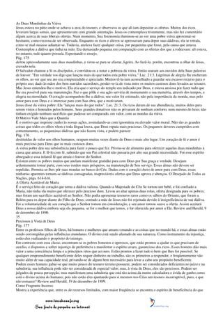 As Duas Moedinhas da Viúva
Jesus estava no pátio onde se achava a arca do tesouro, e observava os que ali iam depositar as ofertas. Muitos dos ricos
levavam largas somas, que apresentavam com grande ostentação. Jesus os contemplava tristemente, mas não fez comentário
algum acerca de suas liberais ofertas. Num momento, Sua fisionomia iluminou-se ao ver uma pobre viúva aproximar-se
hesitante, como receosa de ser observada. Enquanto os ricos e altivos se apressavam para depor suas dádivas, ela se retraía,
como se mal ousasse adiantar-se. Todavia, anelava fazer qualquer coisa, por pequenina que fosse, pela causa que amava.
Contemplou a dádiva que tinha na mão. Era demasiado pequena em comparação com as ofertas dos que a rodeavam: ali estava,
no entanto, tudo quanto possuía. Espreitando o ensejo,
Pág. 175
deitou apressadamente suas duas moedinhas, e virou-se para se afastar, ligeira. Ao fazê-lo, porém, encontrou o olhar de Jesus,
cravado nela.
O Salvador chamou a Si os discípulos, e convidou-os a notar a pobreza da viúva. Então soaram aos ouvidos dela Suas palavras
de louvor: "Em verdade vos digo que lançou mais do que todos esta pobre viúva." Luc. 21:3. Lágrimas de alegria lhe encheram
os olhos, ao ver que seu ato era compreendido e apreciado. Muitos tê-la-iam aconselhado a guardar seu escasso recurso para o
próprio uso; dado às mãos dos bem nutridos sacerdotes, perder-se-ia de vista entre os muitos custosos dons levados ao tesouro.
Mas Jesus entendeu-lhe o motivo. Ela cria que o serviço do templo era indicado por Deus, e estava ansiosa por fazer tudo que
lhe era possível para sua manutenção. Fez o que pôde e sua ação serviria de monumento a sua memória, através dos tempos, e
alegria na eternidade. O coração acompanhou-lhe a dádiva; seu valor foi estimado, não pela importância da moeda, mas pelo
amor para com Deus e o interesse para com Sua obra, que a motivaram.
Jesus disse da viúva pobre: Ela "lançou mais do que todos". Luc. 21:3. Os ricos deram de sua abundância, muitos deles para
serem vistos e honrados pelos homens. Seus grandes donativos não os privaram de nenhum conforto, nem mesmo do luxo; não
tinham exigido nenhum sacrifício que pudesse ser comparado, em valor, com as moedas da viúva.
O Motivo Vale Mais que a Quantia
É o motivo que imprime cunho às nossas ações, assinalando-as com ignomínia ou elevado valor moral. Não são as grandes
coisas que todos os olhos vêem e toda língua louva, que Deus reputa mais preciosas. Os pequenos deveres cumpridos com
contentamento, as pequeninas dádivas que não fazem vista, e podem parecer
Pág. 176
destituídas de valor aos olhos humanos, ocupam muitas vezes diante de Deus o mais alto lugar. Um coração de fé e amor é
mais precioso para Deus que os mais custosos dons.
A viúva pobre deu sua subsistência para fazer o pouco que fez. Privou-se de alimento para oferecer aquelas duas moedinhas à
causa que amava. E fê-lo com fé, sabendo que seu Pai celestial não passaria por alto sua grande necessidade. Foi esse espírito
abnegado e essa infantil fé que atraiu o louvor do Senhor.
Existem entre os pobres muitos que anelam manifestar gratidão para com Deus por Sua graça e verdade. Desejam
ardentemente tomar parte, com seus irmãos mais prósperos, na manutenção de Seu serviço. Essas almas não devem ser
repelidas. Permita-se-lhes pôr suas moedas no banco do Céu. Dadas com o coração cheio de amor para com Deus, essas
ninharias aparentes tornam-se dádivas consagradas, inapreciáveis ofertas que Deus aprova e abençoa. O Desejado de Todas as
Nações, págs. 614-616.
A Oferta Aceitável de Maria
É o serviço feito de coração que torna a dádiva valiosa. Quando a Majestade do Céu Se tornou um bebê, e foi confiado a
Maria, não tinha ela muito que oferecer pelo precioso dom. Levou ao altar apenas duas rolas, oferta designada para os pobres;
mas foram um sacrifício aceitável ao Senhor. Não podia apresentar tesouros raros como os sábios do Oriente, que foram a
Belém para os depor diante do Filho de Deus; contudo a mãe de Jesus não foi rejeitada devido à insignificância de sua dádiva.
Foi a voluntariedade de seu coração que o Senhor tomou em consideração, e seu amor tornou suave a oferta. Assim aceitará
Deus a nossa dádiva embora seja ela pequena, se for o melhor que temos, e for oferecida por amor a Ele. Review and Herald, 9
de dezembro de 1890.
35
Preciosos à Vista de Deus
Pág. 177
Entre os professos filhos de Deus, há homens e mulheres que amam o mundo e as coisas que no mundo há, e essas almas estão
sendo corrompidas pelas influências mundanas. O divino está sendo afastado de sua natureza. Como instrumento da injustiça,
estão eles realizando o propósito do inimigo.
Em contraste com essa classe, encontram-se os pobres honestos e operosos, que estão prontos a ajudar os que precisam de
auxílio, e dispostos a sofrer injustiça de preferência a manifestar o espírito avaro, ganancioso dos ricos. Esses homens dão mais
valor a uma consciência limpa e a princípios retos que ao ouro. Estão prontos a fazer todo o bem que lhes for possível. Se
qualquer empreendimento beneficente deles requer dinheiro ou trabalho, são os primeiros a responder, e freqüentemente vão
muito além de sua capacidade real, privando-se de algum bem necessário para levar a cabo seu propósito beneficente.
Podem esses homens gabar-se que muito pouco do tesouro terreno possuem; podem ser considerados deficientes no juízo e na
sabedoria; sua influência pode não ser considerada de especial valor; mas, à vista de Deus, eles são preciosos. Podem ser
julgados de pouca percepção, mas manifestam uma sabedoria que está tão acima da mente calculadora e ávida de ganho como
está o divino acima do humano; pois não estão eles ajuntando para si mesmos nos Céus um tesouro incorruptível, puro, e que
não esmaece? Review and Herald, 19 de dezembro de 1899.
Como Fragrante Incenso
Mostra a experiência que, entre os de recursos limitados, com maior freqüência se encontra o espírito de beneficência do que

                 www.terceiroanjo.org
            Sua fonte de pesquisa na internet
 