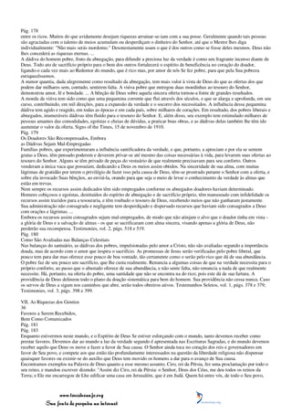 Pág. 178
entre os ricos. Muitos do que avidamente desejam riquezas arruinar-se-iam com a sua posse. Geralmente quando tais pessoas
são agraciadas com o talento de meios acumulam ou desperdiçam o dinheiro do Senhor, até que o Mestre lhes diga
individualmente: "Não mais serás mordomo." Desonestamente usam o que é dos outros como se fosse deles mesmos. Deus não
lhes concederá as riquezas eternas. ...
A dádiva do homem pobre, fruto da abnegação, para difundir a preciosa luz da verdade é como um fragrante incenso diante de
Deus. Todo ato de sacrifício próprio para o bem dos outros fortalecerá o espírito de beneficência no coração do doador,
ligando-o cada vez mais ao Redentor do mundo, que é rico mas, por amor de nós Se fez pobre, para que pela Sua pobreza
enriquecêssemos.
A menor quantia, dada alegremente como resultado da abnegação, tem mais valor à vista de Deus do que as ofertas dos que
podem dar milhares sem, contudo, sentirem falta. A viúva pobre que entregou duas moedinhas ao tesouro do Senhor,
demonstrou amor, fé e bondade. ... A bênção de Deus sobre aquela sincera oferta tornou-a fonte de grandes resultados.
A moeda da viúva tem sido como que uma pequenina corrente que flui através dos séculos, e que se alarga e aprofunda, em seu
curso, contribuindo, em mil direções, para a expansão da verdade e o socorro dos necessitados. A influência dessa pequenina
dádiva tem agido e reagido, em todas as épocas e em cada país, sobre milhares de corações. Em resultado, dos pobres liberais e
abnegados, inumeráveis dádivas têm fluído para o tesouro do Senhor. E, além disso, seu exemplo tem estimulado milhares de
pessoas amantes das comodidades, egoístas e cheias de dúvidas, a praticar boas obras, e as dádivas delas também lhe têm ido
aumentar o valor da oferta. Signs of the Times, 15 de novembro de 1910.
Pág. 179
Os Doadores São Recompensados, Embora
as Dádivas Sejam Mal-Empregadas
Famílias pobres, que experimentaram a influência santificadora da verdade, e que, portanto, a apreciam e por ela se sentem
gratas a Deus, têm pensado poderem e deverem privar-se até mesmo das coisas necessárias à vida, para levarem suas ofertas ao
tesouro do Senhor. Alguns se têm privado de peças do vestuário de que realmente precisavam para seu conforto. Outros
venderam a única vaca que possuíam, dedicando a Deus os meios assim obtidos. Na sinceridade de sua alma, com muitas
lágrimas de gratidão por terem o privilégio de fazer isso pela causa de Deus, têm-se prostrado perante o Senhor com a oferta, e
sobre ela invocado Suas bênçãos, ao enviá-la, orando para que seja o meio de levar o conhecimento da verdade às almas que
estão em trevas.
Nem sempre os recursos assim dedicados têm sido empregados conforme os abnegados doadores haviam determinado.
Homens cobiçosos e egoístas, destituídos do espírito de abnegação e de sacrifício próprio, têm manuseado com infidelidade os
recursos assim trazidos para a tesouraria, e têm roubado o tesouro de Deus, recebendo meios que não ganharam justamente.
Sua administração não consagrada e negligente tem desperdiçado e dispersado recursos que haviam sido consagrados a Deus
com orações e lágrimas. ...
Embora os recursos assim consagrados sejam mal-empregados, de modo que não atinjam o alvo que o doador tinha em vista -
a glória de Deus e a salvação de almas - os que se sacrificaram com alma sincera, visando apenas a glória de Deus, não
perderão sua recompensa. Testimonies, vol. 2, págs. 518 e 519.
Pág. 180
Como São Avaliadas nas Balanças Celestiais
Nas balanças do santuário, as dádivas dos pobres, impulsionadas pelo amor a Cristo, não são avaliadas segundo a importância
doada, mas de acordo com o amor que inspira o sacrifício. As promessas de Jesus serão verificadas pelo pobre liberal, que
pouco tem para dar mas oferece esse pouco de boa vontade, tão certamente como o serão pelo rico que dá de sua abundância.
O pobre faz de seu pouco um sacrifício, que lhe custa realmente. Renuncia a algumas coisas de que na verdade necessita para o
próprio conforto, ao passo que o abastado oferece de sua abundância, e não sente falta, não renuncia a nada de que realmente
necessite. Há, portanto, na oferta do pobre, uma santidade que não se encontra na do rico; pois este dá de sua fartura. A
providência de Deus delineou todo o plano da doação sistemática para bem do homem. Sua providência não cessa nunca. Caso
os servos de Deus a sigam nos caminhos que abre, serão todos obreiros ativos. Testemunhos Seletos, vol. 1, págs. 378 e 379;
Testimonies, vol. 3, págs. 398 e 399.

VII. As Riquezas dos Gentios
36
Favores a Serem Recebidos,
Bem Como Comunicados
Pág. 181
Pág. 183
Enquanto estivermos neste mundo, e o Espírito de Deus Se estiver esforçando com o mundo, tanto devemos receber como
prestar favores. Devemos dar ao mundo a luz da verdade segundo é apresentada nas Escrituras Sagradas, e do mundo devemos
receber aquilo que Deus os move a fazer a favor de Sua causa. O Senhor ainda toca no coração dos reis e governadores em
favor de Seu povo, e compete aos que estão tão profundamente interessados na questão da liberdade religiosa não dispensar
quaisquer favores ou eximir-se do auxílio que Deus tem movido os homens a dar para o avanço de Sua causa.
Encontramos exemplos na Palavra de Deus quanto a esse mesmo assunto. Ciro, rei da Pérsia, fez uma proclamação por todo o
seu reino, e mandou escrever dizendo: "Assim diz Ciro, rei da Pérsia: o Senhor, Deus dos Céus, me deu todos os reinos da
Terra; e Ele me encarregou de Lhe edificar uma casa em Jerusalém, que é em Judá. Quem há entre vós, de todo o Seu povo,



                 www.terceiroanjo.org
            Sua fonte de pesquisa na internet
 
