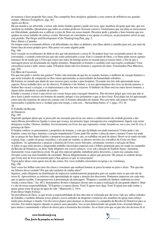 de maneira a fazer progredir Sua causa. Eles cumprirão Seus desígnios ajudando a criar centros de influência nas grandes
cidades. Obreiros Evangélicos, pág. 361.
Apelo aos Ricos
Há um mundo a ser advertido, e temos sido muito tímidos quanto a pedir aos ricos, quer membros da igreja quer não, que nos
auxiliem no trabalho. Quiséramos que todos os cristãos professos ficassem conosco. Gostaríamos que sua alma se extravasasse
em liberalidade, ajudando-nos a edificar o reino de Deus em nosso mundo. Devemos pedir a grandes e bons homens que nos
ajudem no nosso trabalho de esforço cristão. Deveriam ser convidados a nos apoiar os esforços, ao procurarmos salvar ao que
está perdido. The Origin and Development of the Thanksgiving Plan, pág. 5.
Deus Abrirá o Caminho
Os tempos estão se tornando difíceis e há dificuldades em obter-se dinheiro, mas Deus abrirá o caminho para nós, por meio de
fontes fora do nosso próprio povo. Não posso ver como alguém pode
Pág. 188
fazer exceção ao recebimento de dádivas dos que não pertencem a nossa fé. Só podem fazer isso assumindo pontos de vista
extremados, e criando controvérsias que não estão autorizados a criar. Este é o mundo de Deus, e se Deus pode mover agentes
humanos de tal modo que a Terra que estava nas mãos do inimigo possa ser trazida para as nossas mãos, a fim de que a
mensagem possa ser proclamada em regiões distantes, bloquearão os homens o caminho com suas noções acanhadas? Uma
consciência assim é tudo, menos sadia. O Espírito Santo não leva homens a seguirem tal rumo. Testemunhos Para Ministros,
pág. 210.
Um Meio de Conversão
Por que não pedir o auxílio dos gentios? Tenho sido instruída de que há, no mundo, homens e mulheres de coração bondoso e
que serão tomados de compaixão ao lhes serem apresentadas as necessidades da humanidade sofredora. ...
Há homens no mundo que darão de seus recursos para escolas e para hospitais. O assunto me tem sido apresentado nesse
aspecto. Nosso trabalho deve ser de ofensiva. O dinheiro é do Senhor, e se nos aproximarmos dos ricos na devida maneira, o
Senhor lhes tocará o coração, e os impressionará a dar dos seus recursos. O dinheiro de Deus está nas mãos desses homens, e
alguns deles atenderão ao pedido de auxílio.
Estudai o assunto, e fazei o que estiver nas vossas forças para conseguir donativos. Não devemos julgar que coisa que não se
deve fazer é pedir recursos aos homens do mundo, porque é isso justamente o que se deve fazer. Esse plano me foi apresentado
como uma das maneiras de entrar em contato com os homens abastados do mundo. Por esse meio, não poucos ficarão
interessados e poderão ouvir a verdade para este tempo, e nela crer. - Stewardship Series, nº 1, págs. 15 e 16.
38
O Trabalho da Recolta
de Donativos
Pág. 189
Seguindo qualquer plano que se possa pôr em execução para levar aos outros o conhecimento da verdade presente e das
maravilhosas providências ligadas à causa que avança, em primeiro lugar consagremo-nos completamente Àquele cujo nome
desejamos exaltar. Oremos, também, fervorosamente em favor dos que esperamos visitar, levando-os, um a um, com fé viva, à
presença de Deus.
O Senhor conhece os pensamentos e propósitos do homem, e com que facilidade nos pode enternecer! Como pode o seu
Espírito, como um fogo, dominar o coração empedernido! Como pode Ele encher a alma de amor e ternura! Como nos pode
dar as graças de Seu Santo Espírito, e preparar-nos para entrar e sair, ao trabalhar em prol de almas! Dever-se-ia sentir em toda
a igreja, hoje, o poder da graça vencedora, e ele pode ser sentido, se dermos ouvidos aos conselhos de Cristo aos Seus
seguidores. Ao aprendermos a praticar a doutrina de Cristo, nosso Salvador, certamente veremos a salvação de Deus.
A todos os que estão prestes a empreender trabalho missionário especial com o folheto preparado para ser usado na campanha
da Recolta de Donativos, eu diria: Sede diligentes em vossos esforços; vivei sob a direção do Espírito Santo. Aumentai,
diariamente vossa experiência cristã. Os que têm especial aptidão, trabalhem pelos descrentes, e tanto nas camadas mais
elevadas como nas mais humildes da sociedade. Buscai diligentemente as almas que perecem. Oh, pensai no ardente desejo
que Cristo tem de levar novamente para o Seu aprisco os que se extraviaram!
Vigiai pelas almas como quem tem de dar contas. Em vosso trabalho missionário na igreja e na vizinhança,
Pág. 190
fazei vossa luz brilhar com raios tão claros e constantes que nenhum homem se possa levantar no juízo e dizer: "Por que não
me falastes dessa verdade? Por que não cuidastes de minha alma?"
Sejamos, então diligentes na distribuição de impressos cuidadosamente preparados para ser usados entre os que não são da
nossa fé. Aproveitemos ao máximo cada oportunidade de captar a atenção dos descrentes. Ponhamos impressos em cada mão
que os queira receber. Consagremo-nos à proclamação da mensagem: "Preparai o caminho do Senhor; endireitai no ermo
vereda a nosso Deus." Isa. 40:3. Instrumentos divinos e humanos devem unir-se para a realização de um grande objetivo. Hoje
é o dia de nossa responsabilidade. "O Espírito e a esposa dizem: Vem! E quem ouve diga: Vem! E quem tem sede venha; e
quem quiser tome de graça da água da vida." Manuscrito 2, 1914.
Fruto Desse Duplo Esforço
Na providência de Deus, os que levam a responsabilidade de Sua obra têm-se esforçado por dar nova vida aos velhos métodos
de trabalho, e também delinear novos planos e novos métodos de despertar o interesse dos membros da igreja num esforço
unido para alcançar o mundo. Um dos novos planos para alcançar os descrentes é a campanha da Recolta de Donativos para as
missões. Em muitos lugares, durante os poucos anos passados, isso se tem demonstrado um grande êxito, trazendo bênçãos
para muitos e aumentando o afluxo de meios para a tesouraria das missões. Ao se fazer com que os que não são da nossa fé se

                 www.terceiroanjo.org
            Sua fonte de pesquisa na internet
 