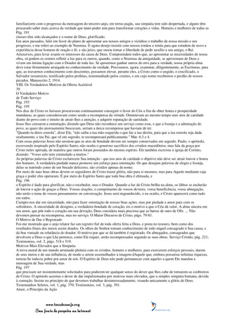 familiarizem com o progresso da mensagem do terceiro anjo, em terras pagãs, sua simpatia tem sido despertada, e alguns têm
procurado saber mais acerca da verdade que tanto poder tem para transformar corações e vidas. Homens e mulheres de todas as
Pág. 191
classes têm sido alcançados e o nome de Deus, glorificado.
Em anos passados, falei em favor do plano de apresentar aos nossos amigos e vizinhos o trabalho de nossa missão e seu
progresso, e me referi ao exemplo de Neemias. E agora desejo insistir com nossos irmãos e irmãs para que estudem de novo a
experiência desse homem de oração e fé, e são juízo, que ousou tomar a liberdade de pedir auxílio a seu amigo, o Rei
Artaxerxes, para levar avante os interesses da causa de Deus. Compreendam todos que, ao apresentar as necessidades de nossa
obra, só podem os crentes refletir a luz para os outros, quando, como o Neemias da antiguidade, se aproximam de Deus e
vivem em íntima ligação com o Doador de toda luz. Se quisermos ganhar outros do erro para a verdade, nossa própria alma
deve estar firmemente arraigada no conhecimento da verdade. Precisamos, agora, examinar, diligentemente, as Escrituras, para
que, ao travarmos conhecimento com descrentes, possamos elevar, perante eles, a Cristo como o ungido, o crucificado, o
Salvador ressurrecto, testificado pelos profetas, testemunhado pelos crentes, e em cujo nome recebemos o perdão de nossos
pecados. Manuscrito 2, 1914.
VIII. Os Verdadeiros Motivos da Oferta Aceitável
39
O Verdadeiro Motivo
de Todo Serviço
Pág. 193
Pág. 195
Nos dias de Cristo os fariseus procuravam continuamente conseguir o favor do Céu a fim de obter honra e prosperidade
mundanas, as quais consideravam como sendo a recompensa da virtude. Ostentavam ao mesmo tempo seus atos de caridade
diante do povo com o intuito de atrair-lhes a atenção, e adquirir reputação de santidade.
Jesus lhes censurou a ostentação, dizendo que Deus não reconhece um serviço como esse, e que a lisonja e a admiração do
povo, as quais tão ansiosamente buscavam, seriam a única recompensa que haviam de ter.
"Quando tu deres esmola", disse Ele, "não saiba a tua mão esquerda o que faz a tua direita, para que a tua esmola seja dada
ocultamente, e teu Pai, que vê em segredo, te recompensará publicamente." Mat. 6:3 e 4.
Com essas palavras Jesus não ensinou que os atos de bondade devem ser sempre conservados em segredo. Paulo, o apóstolo,
escrevendo inspirado pelo Espírito Santo, não oculta o generoso sacrifício dos cristãos macedônios, mas fala da graça por
Cristo neles operada, de maneira que outros foram possuídos do mesmo espírito. Ele também escreveu à igreja de Corinto,
dizendo: "Vosso zelo tem estimulado a muitos."
As próprias palavras de Cristo esclarecem Sua intenção - que nos atos de caridade o objetivo não deve ser atrair louvor e honra
dos homens. A verdadeira piedade nunca promove um esforço para ostentação. Os que desejam palavras de elogio e lisonja,
delas se nutrindo como de um bocado delicioso, são cristãos apenas de nome.
Por meio de suas boas obras devem os seguidores de Cristo trazer glória, não para si mesmos, mas para Aquele mediante cuja
graça e poder eles operaram. É por meio do Espírito Santo que toda boa obra é efetuada, e
Pág. 196
o Espírito é dado para glorificar, não o recebedor, mas o Doador. Quando a luz de Cristo brilha na alma, os lábios se encherão
de louvor e ação de graças a Deus. Vossas orações, o cumprimento de vossos deveres, vossa beneficência, vossa abnegação,
não serão o tema de vossos pensamentos ou conversação. Jesus será engrandecido, o eu oculto, e Cristo aparecerá como tudo
em todos.
Cumpre-nos dar em sinceridade, não para fazer ostentação de nossas boas ações, mas por piedade e amor para com os
sofredores. A sinceridade de desígnio, a verdadeira bondade de coração, eis o motivo a que o Céu dá valor. A alma sincera em
seu amor, que põe todo o coração em sua devoção, Deus considera mais preciosa que as barras de ouro de Ofir. ... Não
devemos pensar na recompensa, mas no serviço. O Maior Discurso de Cristo, págs. 79-81.
O Motivo de Dar é Registrado
Foi-me mostrado que o anjo relator faz um registro fiel de toda oferta feita a Deus, e posta no tesouro, bem como dos
resultados finais dos meios assim doados. Os olhos do Senhor tomam conhecimento de todo níquel consagrado à Sua causa, e
da boa vontade ou relutância do doador. O motivo por que se dá também é registrado. Os abnegados, consagrados que
devolvem a Deus o que Lhe pertence, como Ele requer, serão recompensados segundo as suas obras. Serviço Cristão, pág. 221;
Testimonies, vol. 2, págs. 518 e 519.
Motivos Mais Elevados que a Simpatia
A treva moral de um mundo arruinado pleiteia com os cristãos, homens e mulheres, para exercerem esforços pessoais, darem
de seus meios e de sua influência, de modo a serem assemelhados à imagem dAquele que, embora possuísse infinitas riquezas,
tornou-Se todavia pobre por amor de nós. O Espírito de Deus não pode permanecer com aqueles a quem Ele mandou a
mensagem de Sua verdade, mas
Pág. 197
que precisam ser insistentemente solicitados para poderem ter qualquer senso do dever que lhes cabe de tornarem-se coobreiros
de Cristo. O apóstolo acentua o dever de dar impulsionados por motivos mais elevados, que a simples simpatia humana, devida
à comoção. Insiste no princípio de que devemos trabalhar desinteressadamente, visando unicamente a glória de Deus.
Testemunhos Seletos, vol. 1, pág. 370; Testimonies, vol. 3, pág. 391.
Amor, o Princípio da Ação



                 www.terceiroanjo.org
            Sua fonte de pesquisa na internet
 