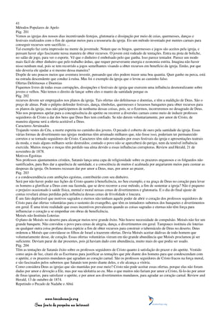 41
Métodos Populares de Apelo
Pág. 201
Vemos as igrejas dos nossos dias incentivando festejos, glutonaria e dissipação por meio de ceias, quermesses, danças e
festivais realizados com o fim de ajuntar meios para a tesouraria da igreja. Eis um método inventado por mentes carnais para
conseguir recursos sem sacrifício. ...
Tal exemplo faz certa impressão na mente da juventude. Notam que os bingos, quermesses e jogos são aceitos pela igreja, e
pensam haver algo fascinante nessa maneira de obter recursos. O jovem está rodeado de tentações. Entra na pista de boliche,
no salão de jogo, para ver o esporte. Vê que o dinheiro é embolsado pelo que ganha. Isso parece tentador. Parece um modo
mais fácil de obter dinheiro que pelo trabalho árduo, que requer perseverante energia e economia estrita. Imagina não haver
nisso nenhum mal, pois se tem recorrido a jogos semelhantes visando a obter recursos em benefício da igreja. Então, por que
não deveria ele ajudar a si mesmo dessa maneira?
Dispõe de uns poucos meios que aventura investir, pensando que eles podem trazer uma boa quantia. Quer ganhe ou perca, está
na estrada descendente que conduz à ruína. Mas foi o exemplo da igreja que o levou ao caminho falso.
Ofertas Defeituosas e Doentias
Fiquemos livres de todas essas corrupções, dissipações e festivais de igreja que exercem uma influência desmoralizante sobre
jovens e velhos. Não temos o direito de lançar sobre eles o manto da santidade porque os
Pág. 202
recursos devem ser empregados nos planos da igreja. Tais ofertas são defeituosas e doentias, e têm a maldição de Deus. São o
preço de almas. Pode o púlpito defender festivais, dança, tômbolas, quermesses e luxuosos banquetes para obter recursos para
os planos da igreja; mas não participemos de nenhuma dessas coisas, pois, se o fizermos, incorreremos no desagrado de Deus.
Não nos propomos apelar para a concupiscência do apetite ou recorrer a diversões carnais como meio de induzir professos
seguidores de Cristo a dar dos bens que Deus lhes tem confiado. Se não derem voluntariamente, por amor de Cristo, de
maneira alguma será a oferta aceitável a Deus.
Caracteres Arruinados
Trajando vestes do Céu, a morte espreita no caminho dos jovens. O pecado é coberto de ouro pela santidade da igreja. Essas
várias formas de divertimento nas igrejas modernas têm arruinado milhares que, não fosse isso, poderiam ter permanecido
corretos e se tornado seguidores de Cristo. Caracteres têm sido arruinados por esses festivais da igreja e apresentações teatrais
da moda, e mais alguns milhares serão destruídos; contudo o povo não se aperceberá do perigo, nem da temível influência
exercida. Muitos moços e moças têm perdido sua alma devido a essas influências corruptoras. Review and Herald, 21 de
novembro de 1878.
Motivos Egoístas
Nos professos ajuntamentos cristãos, Satanás lança uma capa de religiosidade sobre os prazeres enganosos e os folguedos não
santificados, para lhes dar a aparência de santidade, e a consciência de muitos é acalmada por angariarem meios para custear as
despesas da igreja. Os homens recusam dar por amor a Deus, mas, por amor ao prazer,
Pág. 203
e a condescendência com ambições egoístas, contribuirão com seu dinheiro.
Será por não haver poder nas lições de Cristo quanto à beneficência, no Seu exemplo, e na graça de Deus no coração para levar
os homens a glorificar a Deus com sua fazenda, que se deve recorrer a esse método, a fim de sustentar a igreja? Não é pequeno
o prejuízo ocasionado à saúde física, mental e moral nessas cenas de divertimentos e glutonaria. E o dia do final ajuste de
contas revelará almas perdidas pela influência dessas cenas de frivolidade e loucura.
É um fato deplorável que motivos sagrados e eternos não tenham aquele poder de abrir o coração dos professos seguidores de
Cristo para dar ofertas voluntárias para o sustento do evangelho, que têm os tentadores subornos dos banquetes e divertimentos
em geral. É uma triste realidade que esses incentivos prevalecem quando as coisas sagradas e eternas não têm força para
influenciar o coração a se empenhar em obras de beneficência.
Moisés não Instituiu Loterias
O plano de Moisés no deserto para alcançar meios teve grande êxito. Não houve necessidade de compulsão. Moisés não fez um
grande banquete. Não convidou o povo para cenas de alegria, dança, e divertimentos em geral. Tampouco instituiu ele loterias
ou qualquer outra coisa profana dessa espécie a fim de obter recursos para construir o tabernáculo de Deus no deserto. Deus
ordenou a Moisés que convidasse os filhos de Israel a trazerem ofertas. Devia Moisés aceitar dádivas de todo homem que
voluntariamente desse, de coração. Essas ofertas voluntárias vieram em tão grande abundância que Moisés proclamou já ser
suficiente. Deviam parar de dar presentes, pois já haviam dado com abundância, muito mais do que podia ser usado.
Pág. 204
Têm as tentações de Satanás êxito sobre os professos seguidores de Cristo quanto à satisfação do prazer e do apetite. Vestido
como anjos de luz, citará ele as Escrituras para justificar as tentações que põe diante dos homens para que condescendam com
o apetite, e os prazeres mundanos que agradam ao coração carnal. São os professos seguidores de Cristo fracos na força moral,
e são fascinados pelos subornos que Satanás tem posto diante deles, e ele alcança a vitória.
Como considera Deus as igrejas que são mantidas por esse meio? Cristo não pode aceitar essas ofertas, porque elas não foram
dadas por amor e devoção a Ele, mas por sua idolatria ao eu. Mas o que muitos não fariam por amor a Cristo, fá-lo-ão por amor
de finas iguarias, para satisfazer o apetite, e por amor aos divertimentos mundanos, para agradar ao coração carnal. Review and
Herald, 13 de outubro de 1874.
Repetindo o Pecado de Nadabe e Abiú



                 www.terceiroanjo.org
            Sua fonte de pesquisa na internet
 