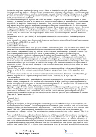 As obras dos que têm um amor louco às riquezas tornam evidente ser impossível servir a dois senhores, a Deus e a Mamom.
Mostram ao mundo que seu deus é o dinheiro. Prestam homenagem a seu poder, e em todos os intentos e propósitos servem ao
mundo. O amor ao dinheiro torna-se uma força dominante, e por sua causa violam a lei de Deus. Podem professar ter a religião
de Cristo, mas não amam aos seus princípios nem lhes atendem as admoestações. Dão suas melhores energias ao serviço do
mundo, e se prostram diante de Mamom.
É alarmante serem tantas pessoas enganadas por Satanás. Ele desperta a imaginação com brilhantes perspectivas de ganho
mundano, e os homens ficam cheios de si, e pensam haver diante deles uma perspectiva de perfeita felicidade. São engodados
pela esperança de obter honra, riqueza e posição. Satanás diz à alma: "Tudo isto te darei, todo este poder e riqueza com os
quais podereis fazer o bem aos vossos semelhantes"; mas quando o objetivo que buscam é alcançado, eles não se encontram
em ligação com o abnegado Redentor; não são participantes da natureza divina. Apegam-se aos tesouros terrenos, e desprezam
os requisitos da abnegação, sacrifício próprio e humilhação por amor à verdade. Nenhum desejo têm de se desfazerem dos
acariciados tesouros terrenos nos quais seu coração está colocado. Têm trocado de amo, e aceitaram o serviço de Mamom em
vez de o serviço de Cristo. Satanás tem assegurado para si mesmo o culto dessas almas enganadas, pelo amor dos tesouros
terrestres.
Freqüentemente se verifica que a mudança da piedade para o mundanismo se efetuou de maneira tão imperceptível pelas
Pág. 215
astutas insinuações do maligno, que a alma enganada não percebe que abandonou a companhia de Cristo, e é Sua serva apenas
no nome. Review and Herald, 23 de setembro de 1890.
Abandono do Espírito de
Sacrifício Próprio dos Pioneiros
Houve tempo em que apenas poucos havia que deram ouvidos à verdade e a abraçaram, e eles não tinham muito dos bens deste
mundo. Então foi necessário alguns venderem suas casas e terras e obterem outras mais baratas, ao passo que seus recursos
eram livremente emprestados ao Senhor, para publicar a verdade, e de outras maneiras ajudar a levar avante a causa de Deus.
Essas pessoas abnegadas suportaram privações, mas se as suportarem até o fim, grande ser-lhes-á a recompensa.
Deus está tocando muitos corações. A verdade pela qual alguns tanto sacrificaram tem triunfado, e multidões a ela se têm
apegado. Na providência de Deus, os que dispõem de meios têm sido trazidos para a verdade para que, conforme a obra for
crescendo, as necessidades de Sua causa possam ser atendidas. Deus não pede agora as casas em que o povo de Deus precisa
morar; mas se os que têm em abundância não Lhe ouvirem a voz, não se separarem do mundo e sacrificarem para Deus, Ele os
dispensará e chamará os que estão desejosos de fazer qualquer coisa por Jesus, até mesmo vender suas casas para atender às
necessidades da causa. Deus quer ofertas voluntárias. Os que dão devem considerar um privilégio fazê-lo. Review and Herald,
16 de setembro de 1884.
O povo de Deus está sendo julgado pelo universo celeste; mas a escassez de suas dádivas e ofertas, e a debilidade de seus
esforços no serviço de Deus, assinalam-nos como infiéis. Se o pouco que agora fazem fosse o melhor que podiam fazer,
Pág. 216
não estariam sob condenação; mas com os recursos que têm poderiam fazer muito mais. Eles sabem e o mundo também, que
perderam, em grande escala, o espírito de abnegação e de levar a cruz. Testimonies, vol. 6, págs. 445 e 446.
Cada um é Provado
A Mateus em sua abastança, como a André e Pedro em sua pobreza, a mesma prova foi apresentada; a mesma consagração foi
feita por cada um. No momento do êxito, quando as redes estavam cheias de peixe, e mais fortes eram os impulsos do viver
anterior, Jesus pediu aos discípulos junto ao mar que abandonassem tudo pela obra do evangelho. Assim toda alma é provada
quanto a seu mais forte desejo - se bens temporais, se a companhia de Cristo.
O princípio é sempre de caráter exigente. Homem algum pode ser bem-sucedido no serviço de Deus, a menos que nele ponha
inteiro o coração e repute todas as coisas por perda pela excelência do conhecimento de Cristo. Ninguém que faça qualquer
reserva pode ser discípulo de Cristo, e muito menos Seu colaborador. Quando os homens apreciam a grande salvação, o
espírito de sacrifício observado na vida de Cristo ver-se-á na sua. Por onde quer que Ele os guie, acompanhá-Lo-ão contentes.
O Desejado de Todas as Nações, pág. 273.
43
Procurando Servir
a Deus e a Mamom
Pág. 217
Há o perigo de tudo perder, na perseguição do ganho deste mundo, pois na ânsia febril de alcançar os tesouros terrenos, são
esquecidos interesses mais elevados. O cuidado e a perplexidade envolvidos em ajuntar tesouros na Terra, não deixam tempo
para aquilatar o valor das riquezas eternas nem o desejo de fazê-lo. ... "Onde estiver o vosso tesouro, aí estará também o vosso
coração." Mat. 6:21. Vossos pensamentos, vossos planos, vossos motivos terão uma feição terrena, e vossa alma será
contaminada com a cobiça e o egoísmo. "Que aproveita ao homem ganhar o mundo inteiro, se perder a sua alma?" Mat. 16:26.
...
Pode o coração do homem ser a habitação do Espírito Santo. A paz de Cristo, que excede todo entendimento, pode repousar-
vos na alma, e o transformador poder de Sua graça trabalhar em vossa vida, e habilitar-vos para os lugares da glória. Mas se o
cérebro, nervos e músculos forem empregados a serviço do eu, não estais tornando Deus e o Céu a primeira consideração de
vossa vida. É impossível entretecerdes as graças de Cristo em vosso caráter, enquanto pondes todas as vossas energias ao lado
do mundo. Podereis ter êxito em acumular tesouros na Terra, para a glória do eu, mas "onde estiver o vosso tesouro, aí estará
também o vosso coração". Mat. 6:21. A reflexão sobre o que é eterno se tornará de importância secundária. Podereis participar



                 www.terceiroanjo.org
            Sua fonte de pesquisa na internet
 