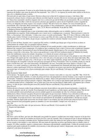 para ante eles se prostrarem. E meter-se-ão pelas fendas das rochas e pelas cavernas das penhas, por causa da presença
espantosa do Senhor e por causa da glória da Sua majestade." Isa. 2:20 e 21. As riquezas do mundo nada valerão no dia da ira,
mas a fé e a obediência trarão a vitória.
Devemos pôr em ação toda a fé que temos. Devemos educar-nos a falar de fé e preparar-nos para a vida futura. Que
incansáveis esforços fazem os homens para obterem um título legal de sua terra. Devem ter escrituras que suportem a prova da
lei. Nunca fica o possuidor satisfeito enquanto não tiver a certeza de que não há falhas em seu documento. Oh, se os homens
fossem tão ávidos de obter o título de suas posses celestiais que suportasse a prova da lei! O apóstolo exorta o seguidor de
Cristo a ser diligente em tornar segura a sua vocação e eleição. Não deve haver erro, defeito, em vossa reivindicação de
imortalidade. Diz o Salvador: Bem-aventurados os que guardam os Seus mandamentos, "para que tenham direito à árvore da
vida e possam entrar na cidade pelas portas." Apoc. 22:14. Review and Herald, 30 de abril de 1889.
As Riquezas Eternas São Desprezadas
O Senhor olha com compaixão para os que se permitem andar sobrecarregados com os cuidados caseiros e com as
perplexidades nos negócios. Estão embaraçados com o muito servir, e negligenciam o essencial. "Buscai primeiro o reino de
Deus, e a Sua justiça", diz o Salvador, "e todas essas coisas vos serão acrescentadas." Mat. 6:33. Isto é: Desviai o olhar deste
mundo, para o eterno. Esforçai-vos por alcançar as coisas a que Deus dá valor, e para cuja obtenção, Cristo deu Sua preciosa
vida. Seu sacrifício vos tem aberto, de par em par, os portais do comércio celestial. Guardai vosso tesouro
Pág. 226
junto ao trono de Deus, fazendo, com o capital que Ele confiou, o trabalho que deseja que se faça em levar as almas ao
conhecimento da verdade. Isso vos garantirá riquezas eternas. ...
Quando pensamos na grande dádiva do Céu para a redenção de um mundo pecador e então consideramos as ofertas que
podemos dar, tememos fazer comparação. As exigências que se pudessem fazer a todo o Universo não se poderiam comparar
com essa única dádiva. Incomensurável amor foi demonstrado quando Alguém igual ao Pai veio pagar o preço pela alma
humana, e trazer-lhe a vida eterna. Não verão os que professam o nome de Cristo nenhuma atração no Redentor do mundo,
serão eles indiferentes à posse da verdade e da justiça, e se voltarão do tesouro celeste para o terreno?
"E a condenação é esta: Que a luz veio ao mundo, e os homens amaram mais as trevas do que a luz, porque as suas obras eram
más. Porque todo aquele que faz o mal aborrece a luz e não vem para a luz para que as suas obras não sejam reprovadas. Mas
quem pratica a verdade vem para a luz, a fim de que as suas obras sejam manifestas, porque são feitas em Deus." João 3:19-21.
Esta mensagem do evangelho é uma das mais preciosas passagens do Novo Testamento. Uma vez recebida, produz na vida de
quem a recebe bons atos, cujo valor transcende o de diamantes e do ouro. Tem poder para trazer alegria e consolo à vida
terrestre, e ao crente comunicar a vida eterna. Oh, se tivéssemos o entendimento tão iluminado pela graça que lhe pudéssemos
absorver a plena significação! O Pai nos está dizendo: Eu vos concederei um tesouro mais precioso que qualquer posse terrena,
um tesouro que vos tornará ricos e bem-aventurados para sempre. Review and Herald, 5 de março de 1908.
Pág. 227
Quão Incoerente! Quão Inútil!
Cristo declara: "Se alguém quiser vir após Mim, renuncie-se a si mesmo, tome sobre si a sua cruz e siga-Me." Mat. 16:24. Os
que estão trajando vestes de bodas, as vestes da justiça de Cristo, não perguntarão se devem levantar a cruz e seguir nas pisadas
do Salvador. Voluntária e alegremente Lhe obedecerão as ordens. Almas estão perecendo fora de Cristo. Quão incoerente,
então, é todo esforço para alcançar posição e riquezas. Quão débeis são os motivos que Satanás pode apresentar, que o egoísmo
e a ambição podem prover, comparados com as lições que Cristo deu em Sua Palavra! Quão inútil a recompensa que o mundo
oferece, ao lado da que é oferecida pelo nosso Pai celestial! Review and Herald, 19 de setembro de 1899.
Deus Proverá
Embora devam os homens cuidar de que nenhuma concessão da providência seja gasta desnecessariamente, o espírito de
avareza, de adquirir, terá de ser vencido. Essa disposição levará à ganância e ao trato injusto, que Deus abomina. Não devem
os cristãos permitir serem perturbados por ansioso cuidado quanto às necessidades da vida. Se os homens amarem e
obedecerem a Deus e fizerem sua parte, Ele proverá tudo aquilo de que necessitam. Embora vossa subsistência tenha de ser
alcançada no suor de vosso rosto, não deveis descrer de Deus, pois no grande plano de Sua providência, suprir-vos-á, dia a dia,
as necessidades. Essa lição de Cristo é uma censura aos pensamentos de ansiedade, às perplexidades e dúvidas do coração
incrédulo. Homem algum pode acrescentar um côvado sequer à sua estatura, por mais ansioso que esteja de fazê-lo. Não é
menos irrazoável estar preocupados quanto ao amanhã e às suas necessidades. Cumpri com vosso dever, e
Pág. 228
confiai em Deus, pois Ele sabe o de que necessitais. Review and Herald, 18 de setembro de 1888.
X. Engano da Especulação
45
O Apego às Riquezas
Pág. 229
Pág. 231
Não deve o povo de Deus, que tem sido abençoado com grande luz quanto à verdade para este tempo, esquecer-se de que deve
estar aguardando a vinda de seu Senhor nas nuvens do Céu, e por ela vigiando. Não se esqueçam de que se devem despojar das
obras das trevas e envergar a armadura da luz. Nenhum homem exalte seus ídolos de ouro, prata ou terras e dedique o serviço
de seu coração a este mundo e a seus interesses. Há uma mania de especular em terras, que domina tanto as cidades como os
campos. Os velhos caminhos seguros e salutares para a abastança estão perdendo a popularidade. A idéia de acumular recursos
materiais pelo ganho moderado do trabalho e da economia, é uma idéia que por muitos é desprezada, como não sendo mais
adaptável a esta época de progresso.

                 www.terceiroanjo.org
            Sua fonte de pesquisa na internet
 