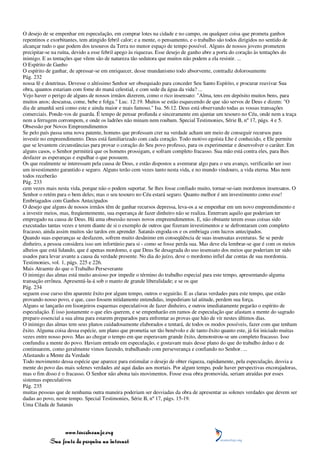 O desejo de se empenhar em especulação, em comprar lotes na cidade e no campo, ou qualquer coisa que prometa ganhos
repentinos e exorbitantes, tem atingido febril calor; e a mente, o pensamento, e o trabalho são todos dirigidos no sentido de
alcançar tudo o que podem dos tesouros da Terra no menor espaço de tempo possível. Alguns de nossos jovens prometem
precipitar-se na ruína, devido a esse febril apego às riquezas. Esse desejo de ganho abre a porta do coração às tentações do
inimigo. E as tentações que vêem são de natureza tão sedutora que muitos não podem a ela resistir. ...
O Espírito de Ganho
O espírito de ganhar, de apressar-se em enriquecer, desse mundanismo todo absorvente, contradiz dolorosamente
Pág. 232
nossa fé e doutrinas. Devesse o altíssimo Senhor ser obsequiado para conceder Seu Santo Espírito, e procurar reavivar Sua
obra, quantos estariam com fome do maná celestial, e com sede da água da vida? ...
Vejo haver o perigo de alguns de nossos irmãos dizerem, como o rico insensato: "Alma, tens em depósito muitos bens, para
muitos anos; descansa, come, bebe e folga." Luc. 12:19. Muitos se estão esquecendo de que são servos de Deus e dizem: "O
dia de amanhã será como este e ainda maior e mais famoso." Isa. 56:12. Deus está observando todas as vossas transações
comerciais. Ponde-vos de guarda. É tempo de pensar profunda e sinceramente em ajuntar um tesouro no Céu, onde nem a traça
nem a ferrugem corrompem, e onde os ladrões não minam nem roubam. Special Testimonies, Série B, nº 17, págs. 4 e 5.
Obsessão por Novos Empreendimentos
Se pelo país passa uma nova patente, homens que professam crer na verdade acham um meio de conseguir recursos para
investir no empreendimento. Deus está familiarizado com cada coração. Todo motivo egoísta Lhe é conhecido, e Ele permite
que se levantem circunstâncias para provar o coração do Seu povo professo, para os experimentar e desenvolver o caráter. Em
alguns casos, o Senhor permitirá que os homens prossigam, e sofram completo fracasso. Sua mão está contra eles, para lhes
desfazer as esperanças e espalhar o que possuem.
Os que realmente se interessam pela causa de Deus, e estão dispostos a aventurar algo para o seu avanço, verificarão ser isso
um investimento garantido e seguro. Alguns terão cem vezes tanto nesta vida, e no mundo vindouro, a vida eterna. Mas nem
todos receberão
Pág. 233
cem vezes mais nesta vida, porque não o podem suportar. Se lhes fosse confiado muito, tornar-se-iam mordomos insensatos. O
Senhor o retém para o bem deles; mas o seu tesouro no Céu estará seguro. Quanto melhor é um investimento como esse!
Embriagados com Ganhos Antecipados
O desejo que alguns de nossos irmãos têm de ganhar recursos depressa, leva-os a se empenhar em um novo empreendimento e
a investir meios, mas, freqüentemente, sua esperança de fazer dinheiro não se realiza. Enterram aquilo que poderiam ter
empregado na causa de Deus. Há uma obsessão nesses novos empreendimentos. E, não obstante terem essas coisas sido
executadas tantas vezes e terem diante de si o exemplo de outros que fizeram investimentos e se defrontaram com completo
fracasso, ainda assim muitos são tardos em aprender. Satanás engoda-os e os embriaga com lucros antecipados.
Quando suas esperanças se desfazem, sofrem muito desânimo em conseqüência de suas insensatas aventuras. Se se perde
dinheiro, a pessoa considera isso um infortúnio para si - como se fosse perda sua. Mas deve ela lembrar-se que é com os meios
alheios que está lidando, que é apenas mordomo, e que Deus Se desagrada do uso insensato dos meios que poderiam ter sido
usados para levar avante a causa da verdade presente. No dia do juízo, deve o mordomo infiel dar contas de sua mordomia.
Testimonies, vol. 1, págs. 225 e 226.
Mais Atraente do que o Trabalho Perseverante
O inimigo das almas está muito ansioso por impedir o término do trabalho especial para este tempo, apresentando alguma
transação errônea. Apresentá-la-á sob o manto de grande liberalidade; e se os que
Pág. 234
seguem esse curso têm aparente êxito por algum tempo, outros o seguirão. E as claras verdades para este tempo, que estão
provando nosso povo, e que, caso fossem nitidamente entendidas, impediriam tal atitude, perdem sua força.
Alguns se lançarão em lisonjeiros esquemas especulativos de fazer dinheiro, e outros imediatamente pegarão o espírito de
especulação. É isso justamente o que eles querem, e se empenharão em ramos de especulação que afastam a mente do sagrado
preparo essencial a sua alma para estarem preparados para enfrentar as provas que hão de vir nestes últimos dias.
O inimigo das almas tem seus planos cuidadosamente elaborados e tentará, de todos os modos possíveis, fazer com que tenham
êxito. Alguma coisa dessa espécie, um plano que prometia ser tão benévolo e de tanto êxito quanto este, já foi iniciado muitas
vezes entre nosso povo. Mas ao chegar o tempo em que esperavam grande êxito, demonstrou-se um completo fracasso. Isso
confundiu a mente do povo. Haviam entrado em especulação, e gostavam mais desse plano do que do trabalho árduo e de
continuarem, como geralmente vimos fazendo, trabalhando com perseverança e confiando no Senhor. ...
Afastando a Mente da Verdade
Todo movimento dessa espécie que aparece para estimular o desejo de obter riqueza, rapidamente, pela especulação, desvia a
mente do povo das mais solenes verdades até aqui dadas aos mortais. Por algum tempo, pode haver perspectivas encorajadoras,
mas o fim disso é o fracasso. O Senhor não abona tais movimentos. Fosse essa obra promovida, seriam atraídas por esses
sistemas especulativos
Pág. 235
muitas pessoas que de nenhuma outra maneira poderiam ser desviadas da obra de apresentar as solenes verdades que devem ser
dadas ao povo, neste tempo. Special Testimonies, Série B, nº 17, págs. 15-19.
Uma Cilada de Satanás




                 www.terceiroanjo.org
            Sua fonte de pesquisa na internet
 