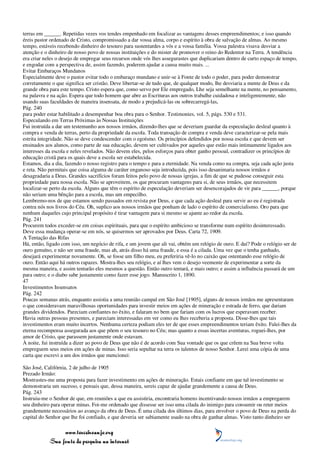 terras em ______. Repetidas vezes vos tendes empenhado em focalizar as vantagens desses empreendimentos; e isso quando
éreis pastor ordenado de Cristo, compromissado a dar vossa alma, corpo e espírito à obra de salvação de almas. Ao mesmo
tempo, estáveis recebendo dinheiro do tesouro para sustentardes a vós e a vossa família. Vossa palestra visava desviar a
atenção e o dinheiro de nosso povo de nossas instituições e do mister de promover o reino do Redentor na Terra. A tendência
era criar neles o desejo de empregar seus recursos onde vós lhes assegurastes que duplicariam dentro de curto espaço de tempo,
e engodar com a perspectiva de, assim fazendo, poderem ajudar a causa muito mais. ...
Evitar Embaraços Mundanos
Especialmente deve o pastor evitar todo o embaraço mundano e unir-se à Fonte de todo o poder, para poder demonstrar
corretamente o que significa ser cristão. Deve libertar-se de tudo que, de qualquer modo, lhe desviaria a mente de Deus e da
grande obra para este tempo. Cristo espera que, como servo por Ele empregado, Lhe seja semelhante na mente, no pensamento,
na palavra e na ação. Espera que todo homem que abre as Escrituras aos outros trabalhe cuidadosa e inteligentemente, não
usando suas faculdades de maneira insensata, de modo a prejudicá-las ou sobrecarregá-las,
Pág. 240
para poder estar habilitado a desempenhar boa obra para o Senhor. Testimonies, vol. 5, págs. 530 e 531.
Especulando em Terras Próximas às Nossas Instituições
Fui instruída a dar um testemunho aos nossos irmãos, dizendo-lhes que se deveriam guardar da especulação desleal quanto à
compra e venda de terras, perto da propriedade da escola. Toda transação de compra e venda deve caracterizar-se pela mais
estrita integridade. Não se deve condescender com o egoísmo. Os princípios defendidos por nossa escola e que devem ser
ensinados aos alunos, como parte de sua educação, devem ser cultivados por aqueles que estão mais intimamente ligados aos
interesses da escola e neles revelados. Não devem eles, pelos esforços para obter ganho pessoal, contradizer os princípios de
educação cristã para os quais deve a escola ser estabelecida.
Estamos, dia a dia, fazendo o nosso registro para o tempo e para a eternidade. Na venda como na compra, seja cada ação justa
e reta. Não permitais que coisa alguma de caráter enganoso seja introduzida, pois isso desanimaria nossos irmãos e
desagradaria a Deus. Grandes sacrifícios foram feitos pelo povo de nossas igrejas, a fim de que se pudesse conseguir esta
propriedade para nossa escola. Não se aproveitem, os que procuram vantagens para si, de seus irmãos, que necessitem
localizar-se perto da escola. Alguns que têm o espírito de especulação deveriam ser desencorajados de vir para ______, porque
não seriam uma bênção para a escola, mas um empecilho.
Lembremo-nos de que estamos sendo passados em revista por Deus, e que cada ação desleal para servir ao eu é registrada
contra nós nos livros do Céu. Oh, suplico aos nossos irmãos que ponham de lado o espírito de comercialismo. Oro para que
nenhum daqueles cujo principal propósito é tirar vantagem para si mesmo se ajunte ao redor da escola.
Pág. 241
Procurem todos exceder-se em coisas espirituais, para que o espírito ambicioso se transforme num espírito desinteressado.
Deve essa mudança operar-se em nós, se quisermos ser aprovados por Deus. Carta 72, 1909.
A Tentação das Rifas
Há, então, ligado com isso, um negócio de rifa, e um jovem que ali vai, obtém um relógio de ouro. E daí? Pode o relógio ser de
ouro genuíno, e não ser uma fraude, mas ah, atrás disso há uma fraude, e essa é a cilada. Uma vez que o tenha ganhado,
desejará experimentar novamente. Oh, se fosse um filho meu, eu preferiria vê-lo no caixão que ostentando esse relógio de
ouro. Então aqui há outros rapazes. Mostra-lhes seu relógio, e aí lhes vem o desejo veemente de experimentar a sorte da
mesma maneira, e assim tentarão eles mesmos a questão. Então outro tentará, e mais outro; e assim a influência passará de um
para outro; e o diabo sabe justamente como fazer esse jogo. Manuscrito 1, 1890.
47
Investimentos Insensatos
Pág. 242
Poucas semanas atrás, enquanto assistia a uma reunião campal em São José [1905], alguns de nossos irmãos me apresentaram
o que consideravam maravilhosas oportunidades para investir meios em ações de mineração e estrada de ferro, que dariam
grandes dividendos. Pareciam confiantes no êxito, e falaram no bem que fariam com os lucros que esperavam receber.
Havia outras pessoas presentes, e pareciam interessadas em ver como eu lhes receberia a proposta. Disse-lhes que tais
investimentos eram muito incertos. Nenhuma certeza podiam eles ter de que esses empreendimentos teriam êxito. Falei-lhes da
eterna recompensa assegurada aos que põem o seu tesouro no Céu; mas quanto a essas incertas aventuras, roguei-lhes, por
amor de Cristo, que parassem justamente onde estavam.
À noite, fui instruída a dizer ao povo de Deus que não é de acordo com Sua vontade que os que crêem na Sua breve volta
empreguem seus meios em ações de minas. Isso seria sepultar na terra os talentos de nosso Senhor. Lerei uma cópia de uma
carta que escrevi a um dos irmãos que mencionei:

São José, Califórnia, 2 de julho de 1905
Prezado Irmão:
Mostrastes-me uma proposta para fazer investimento em ações de mineração. Estais confiante em que tal investimento se
demonstraria um sucesso, e pensais que, dessa maneira, sereis capaz de ajudar grandemente a causa de Deus.
Pág. 243
Instruiu-me o Senhor de que, em reuniões a que eu assistiria, encontraria homens incentivando nossos irmãos a empregarem
seu dinheiro para operar minas. Foi-me ordenado que dissesse ser isso uma cilada do inimigo para consumir ou reter meios
grandemente necessários ao avanço da obra de Deus. É uma cilada dos últimos dias, para envolver o povo de Deus na perda do
capital do Senhor que lhe foi confiado, e que deveria ser sabiamente usado na obra de ganhar almas. Visto tanto dinheiro ser

                 www.terceiroanjo.org
            Sua fonte de pesquisa na internet
 