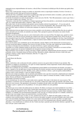 empregado nesses empreendimentos tão incertos, a obra de Deus é tristemente invalidada por falta de talento que ganhe almas
para Cristo. ...
Numa visão, a noite passada, levantava eu minha voz advertindo contra as especulações mundanas. Eu disse: Convido-os a
adquirir ações da maior mina que já foi posta em operação.
"O reino dos Céus é semelhante a um tesouro escondido num campo que um homem achou e escondeu; e, pelo gozo dele, vai,
vende tudo quanto tem e compra aquele campo." Mat. 13:44. ...
Se fizerdes investimento nas ações da mina de Deus, o lucro será certo. Diz Ele: "Ouvi-Me atentamente e comei o que é bom, e
a vossa alma se deleite com a gordura." Isa. 55:2. ...
"Outrossim, o reino dos Céus é semelhante ao homem negociante que busca boas pérolas; e, encontrando uma pérola de grande
valor, foi, vendeu tudo quanto tinha e comprou-a." Mat. 13:45 e 46.
Meu irmão, fareis vós um investimento para garantir a posse da pérola celestial de grande preço? ... É essa uma ação de
mineração, na qual podeis fazer investimento sem correr o risco de ficar desapontados. Mas, meu prezado amigo, nós não
temos um dólar sequer do dinheiro do Senhor para empregar em empresas de mineração, neste mundo.
Pág. 244
Estou muitíssimo triste por alguns de nosso povo terem cometido o erro de enterrar o capital que Deus lhes deu em ações de
minas, pensando, por esse modo, em aumentar suas rendas. Pode a perspectiva parecer alvissareira, mas muitos ficarão
tristemente desapontados.
Recordo o caso de um irmão que, uma vez, esteve interessado na obra e na causa de Deus. Faz alguns anos, quando eu estava
na Austrália, esse irmão me escreveu dizendo que comprara uma mina, da qual esperava grandes lucros. Disse-me que me
daria uma parte do que iria receber. Ocasionalmente me escrevia, dizendo: "Agora as perspectivas são boas. Logo receberemos
os lucros." Mas os lucros não se materializaram; e, depois de enterrar muitos milhares de dólares, sua aventura se demonstrou
um completo fracasso.
Este é um dos muitos casos semelhantes que me têm chamado a atenção. Muitos me têm demonstrado sua tristeza por já
haverem incentivado alguém a empregar seus recursos em ações de minas. Caso haja, aqui, alguém que recebeu dinheiro de
um irmão ou irmã para um tal investimento, é seu dever devolvê-lo, se quem o deu assim o desejar.
Aconselho-vos a serdes cuidadosos quanto ao que fazeis com os bens de vosso Senhor. Colocando-os no tesouro de Deus,
podereis assegurar para vós mesmos rendimentos dos inesgotáveis tesouros de Seu reino.
Muito facilmente o povo de Deus se satisfaz com meras verdades superficiais. Diligentemente devemos procurar as verdades
profundas, eternas e de grande alcance da Palavra de Deus. Havendo-as achado, alegremente devemos vender tudo, para
podermos comprar o campo. Special Testimonies, Série B, nº 17, págs. 8-13.
XI. A Tirania da Dívida
48
Vivendo Dentro das Receitas
Pág. 247
Pág. 249
Muitos, muitíssimos, não se educaram de modo a poderem conservar seus gastos dentro do limite de suas entradas. Não
aprendem a se adaptar às circunstâncias, e vez após vez tomam emprestado, tomam emprestado, ficando sobrecarregados de
dívidas, e conseqüentemente desanimados.
Muitos não se lembram da causa de Deus, e descuidadamente gastam dinheiro em divertimentos dos feriados, em roupas e
tolices, e quando se faz um apelo para o avanço da obra tanto nas missões nacionais como nas estrangeiras, nada têm para dar,
ou até mesmo já estouraram sua conta. Roubam, assim, a Deus nos dízimos e ofertas, e, pela sua egoísta condescendência
expõem a alma a cruéis tentações, e caem nas ciladas de Satanás.
Devemos estar sempre em guarda, e não nos permitir gastar dinheiro com o que não é necessário, simplesmente por ostentação.
Não nos devemos permitir condescender com gostos que nos levam a seguir os costumes do mundo, e roubar o tesouro do
Senhor. Review and Herald, 19 de dezembro de 1893.
Operosidade e Economia na Família
Foi-me mostrado que vós, meu irmão e irmã, tendes muito a aprender. Não tendes vivido dentro de vossos recursos. Não
aprendestes a economizar. Foi-me mostrado que vós, meu irmão e minha irmã, tendes muito que aprender. Não tendes vivido
dentro de vossos recursos. Não aprendestes a economizar. Se ganhais elevado salário, não sabeis como usá-lo adequadamente.
Consultais o gosto e o apetite em vez da prudência. Às vezes gastais dinheiro em certa qualidade
Pág. 250
de alimento que vossos irmãos não podem pensar em saborear. Os dólares escorregam com muita facilidade de vosso bolso. ...
Tanto é errado deixardes de usar vossas forças, tirando delas maior proveito, como o é para o rico cobiçosamente reter suas
riquezas, porque lhe é agradável fazê-lo. Não fazeis o esforço que deveríeis fazer para sustentar a família. Podeis trabalhar, e
trabalhais, se o trabalho está convenientemente preparado à mão; mas não vos esforçais para pôr-vos a trabalho, sentindo ser
um dever usar vosso tempo e forças com maior proveito, e no temor de Deus.
Tendes estado num negócio que vos daria, às vezes, grandes lucros de uma vez. Depois de terdes ganho os meios, não
estudastes como economizar para o tempo em que os recursos não podem ser ganhos com tanta facilidade, antes muito tendes
gasto com necessidades imaginárias. Tivésseis vós e vossa esposa compreendido ser um dever que Deus vos impôs negar
vosso gosto e vossos desejos e fazer provisão para o futuro, em vez de viver meramente para o presente, poderíeis ter agora
abastança, e vossa família teria os confortos da vida. Tendes uma lição a aprender que não deveríeis demorar a aprender. É a de
fazer com que o pouco renda muito. ...



                 www.terceiroanjo.org
            Sua fonte de pesquisa na internet
 