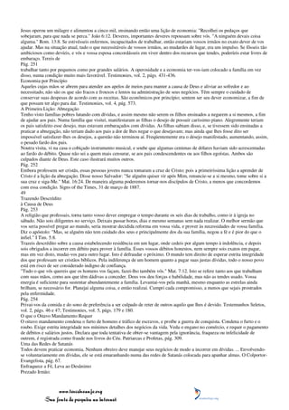 Jesus operou um milagre e alimentou a cinco mil, ensinando então uma lição de economia: "Recolhei os pedaços que
sobejaram, para que nada se perca." João 6:12. Deveres, importantes deveres repousam sobre vós. "A ninguém devais coisa
alguma." Rom. 13:8. Se estivésseis enfermos, incapacitados de trabalhar, então estariam vossos irmãos no exato dever de vos
ajudar. Mas na situação atual, tudo o que necessitáveis de vossos irmãos, ao mudardes de lugar, era um impulso. Se fôsseis tão
ambiciosos como devíeis, e vós e vossa esposa concordásseis em viver dentro dos recursos que tendes, poderíeis estar livres de
embaraço. Tereis de
Pág. 251
trabalhar tanto por pequenos como por grandes salários. A operosidade e a economia ter-vos-iam colocado a família em vez
disso, numa condição muito mais favorável. Testimonies, vol. 2, págs. 431-436.
Economia por Princípio
Aqueles cujas mãos se abrem para atender aos apelos de meios para manter a causa de Deus e aliviar ao sofredor e ao
necessitado, não são os que são fracos e frouxos e lentos na administração de seus negócios. Têm sempre o cuidado de
conservar suas despesas de acordo com as receitas. São econômicos por princípio; sentem ser seu dever economizar, a fim de
que possam ter algo para dar. Testimonies, vol. 4, pág. 573.
A Primeira Lição: Abnegação
Tenho visto famílias pobres lutando com dívidas, e assim mesmo não serem os filhos ensinados a negarem a si mesmos, a fim
de ajudar aos pais. Numa família que visitei, manifestaram as filhas o desejo de possuir caríssimo piano. Alegremente teriam
os pais satisfeito esse desejo, mas estavam embaraçados com dívidas. As filhas sabiam disso, e, se tivessem sido ensinadas a
praticar a abnegação, não teriam dado aos pais a dor de lhes negar o que desejavam; mas ainda que lhes fosse dito ser
impossível satisfazer-lhes os desejos, a questão não terminou aí. Freqüentemente era o desejo manifestado, aumentando, assim,
o pesado fardo dos pais.
Noutra visita, vi na casa o cobiçado instrumento musical, e soube que algumas centenas de dólares haviam sido acrescentadas
ao fardo do débito. Quase não sei a quem mais censurar, se aos pais condescendentes ou aos filhos egoístas. Ambos são
culpados diante de Deus. Este caso ilustrará muitos outros.
Pág. 252
Embora professem ser cristãs, essas pessoas jovens nunca tomaram a cruz de Cristo; pois a primeiríssima lição a aprender de
Cristo é a lição da abnegação. Disse nosso Salvador: "Se alguém quiser vir após Mim, renuncie-se a si mesmo, tome sobre si a
sua cruz e siga-Me." Mat. 16:24. De maneira alguma poderemos tornar-nos discípulos de Cristo, a menos que concordemos
com essa condição. Signs of the Times, 31 de março de 1887.
49
Trazendo Descrédito
à Causa de Deus
Pág. 253
A religião que professais, torna tanto vosso dever empregar o tempo durante os seis dias de trabalho, como ir à igreja no
sábado. Não sois diligentes no serviço. Deixais passar horas, dias e mesmo semanas sem nada realizar. O melhor sermão que
vos seria possível pregar ao mundo, seria mostrar decidida reforma em vossa vida, e prover às necessidades de vossa família.
Diz o apóstolo: "Mas, se alguém não tem cuidado dos seus e principalmente dos da sua família, negou a fé e é pior do que o
infiel." I Tim. 5:8.
Trazeis descrédito sobre a causa estabelecendo residência em um lugar, onde cedeis por algum tempo à indolência, e depois
sois obrigados a incorrer em débito para prover à família. Esses vossos débitos honestos, nem sempre sois exatos em pagar,
mas em vez disto, mudai-vos para outro lugar. Isto é defraudar o próximo. O mundo tem direito de esperar estrita integridade
dos que professam ser cristãos bíblicos. Pela indiferença de um homem quanto a pagar suas justas dívidas, todo o nosso povo
está em risco de ser considerado indigno de confiança.
"Tudo o que vós quereis que os homens vos façam, fazei-lho também vós." Mat. 7:12. Isto se refere tanto aos que trabalham
com suas mãos, como aos que têm dádivas a conceder. Deus vos deu forças e habilidade, mas não as tendes usado. Vossa
energia é suficiente para sustentar abundantemente a família. Levantai-vos pela manhã, mesmo enquanto as estrelas ainda
brilham, se necessário for. Planejai alguma coisa, e então realizai. Cumpri cada compromisso, a menos que sejais prostrados
pela enfermidade.
Pág. 254
Privai-vos da comida e do sono de preferência a ser culpado de reter de outros aquilo que lhes é devido. Testemunhos Seletos,
vol. 2, págs. 46 e 47; Testimonies, vol. 5, págs. 179 e 180.
O que o Oitavo Mandamento Requer
O oitavo mandamento condena o furto de homens e tráfico de escravos, e proíbe a guerra de conquista. Condena o furto e o
roubo. Exige estrita integridade nos mínimos detalhes dos negócios da vida. Veda o engano no comércio, e requer o pagamento
de débitos e salários justos. Declara que toda tentativa de obter-se vantagem pela ignorância, fraqueza ou infelicidade de
outrem, é registrada como fraude nos livros do Céu. Patriarcas e Profetas, pág. 309.
Uma das Redes de Satanás
Todos devem praticar economia. Nenhum obreiro deve manejar seus negócios de modo a incorrer em dívidas. ... Envolvendo-
se voluntariamente em dívidas, ele se está emaranhando numa das redes de Satanás colocada para apanhar almas. O Colportor-
Evangelista, pág. 67.
Enfraquece a Fé, Leva ao Desânimo
Prezado Irmão:



                 www.terceiroanjo.org
            Sua fonte de pesquisa na internet
 