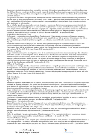 Quanto mais destituído de egoísmo for o seu espírito, tanto mais feliz será, porque está cumprindo o propósito de Deus para
Ele. O fôlego divino é soprado através dele, tornando-o pleno de alegria. Para ele, a vida é um sagrado depósito, preciosa aos
seus olhos porque foi dada por Deus para ser gasta no serviço em favor dos outros. Review and Herald, 25 de junho de 1908.
Uma Luta Desigual
É o egoísmo o mais forte e mais generalizado dos impulsos humanos; a luta da alma entre a simpatia e a cobiça é uma luta
desigual; pois, ao passo que o egoísmo é a paixão mais forte, o amor e a beneficência são freqüentemente os mais fracos, e, em
regra, o mal ganha a vitória. Portanto, em nosso trabalho e nas nossas dádivas à causa de Deus, não é seguro ser dominado
pelos sentimentos ou pelo impulso.
Dar ou trabalhar quando são despertadas as nossas simpatias, e reter nossas dádivas ou serviço quando as emoções não são
estimuladas, é rumo inseguro e perigoso. Se somos controlados pelo impulso ou mera simpatia humana, então, nos poucos
casos em que nossos esforços em prol dos outros são pagos com a ingratidão, ou em que as nossas dádivas são mal-usadas ou
dissipadas, bastará congelar as fontes da beneficência. Devem os cristãos agir guiados por princípios fixos, seguindo o
exemplo de abnegação e de sacrifício-próprio do Salvador. Review and Herald, 7 de dezembro de 1886.
A Nota Tônica dos Ensinos de Cristo
A abnegação é a nota tônica dos ensinos de Cristo. Freqüentemente é ela ordenada aos crentes em linguagem que parece
autoritária, por não haver outro meio de salvar o homem senão separá-lo de sua vida de egoísmo. Cristo deu, em Sua vida na
Terra, verdadeira apresentação do poder do evangelho. ... A toda alma que com Ele sofra resistindo ao pecado,
Pág. 26
trabalhando em Sua causa, na abnegação para bem dos outros, promete uma parte na recompensa eterna dos justos. Pelo
exercício do espírito que caracterizou as atividades de Sua vida, devemos tornar-nos participantes de Sua natureza.
Participando, nesta vida de sacrifício por amor aos outros, com Ele partilharemos, na vida por vir, de "um peso eterno de glória
mui excelente". II Cor. 4:17. Review and Herald, 28 de setembro de 1911.
Os Frutos do Egoísmo
Os que permitem que o espírito de cobiça tome posse de si, acariciam e desenvolvem os traços de caráter que lhes colocarão o
nome como idólatras no livro de registro do Céu. Todos esses são classificados com os ladrões, insultadores e extorsionários,
nenhum dos quais, declara a Palavra divina, herdará o reino de Deus. "O ímpio se vangloria do desejo do seu coração, e
abençoa o cobiçoso, a quem o Senhor aborrece." Os atributos do avarento opõem-se sempre ao exercício da beneficência
cristã. Os frutos do egoísmo sempre se revelam na negligência do dever, e na falta de uso dos dons que Deus confiou para o
avanço de Sua obra. Review and Herald, 1º de dezembro de 1896.
A Morte de Toda Piedade
Cristo é o nosso exemplo. Deu Sua vida como um sacrifício por nós, e nos pede que demos nossa vida em sacrifício por outros.
Assim poderemos nós afastar o egoísmo que Satanás está constantemente se esforçando por nos implantar no coração. Esse
egoísmo é a morte de toda piedade, e só pode ser vencido ao manifestar amor a Deus e aos nossos semelhantes. Cristo não
permitirá que uma pessoa egoísta entre nas cortes celestes. Nenhum cobiçoso poderá passar pelos portais de pérola; pois toda
cobiça é idolatria. Review and Herald, 11 de junho de 1899.
5
Onde Cristo Habita
Há Beneficência
Pág. 27
Sempre que o perfeito amor de Deus está no coração, coisas maravilhosas serão feitas. Cristo estará no coração do crente como
uma fonte de água que salta para a vida eterna. Mas os que manifestam indiferença para com os sofredores da humanidade,
serão acusados de indiferença para com Jesus, na pessoa dos santos que sofrem. Nada solapa mais depressa a espiritualidade da
alma do que encerrá-la no egoísmo e no cuidado de si mesma.
Os que condescendem com o eu e negligenciam cuidar da alma e do corpo daqueles por quem Cristo deu a Sua vida, não estão
comendo do pão da vida nem bebendo da água da fonte da salvação. Estão estéreis e destituídos de seiva, como a árvore que
não dá fruto. São anões espirituais, que consomem seus meios consigo mesmos; mas "tudo o que o homem semear, isso
também ceifará". Gál. 6:7.
Os princípios cristãos sempre se tornarão visíveis. De mil maneiras se manifestarão os princípios do interior. A habitação de
Cristo na alma é como uma fonte que nunca seca. Review and Herald, 15 de janeiro de 1895.
Quando Cristo é Entronizado no Coração
Quando Deus confia ao homem riquezas, é para que este possa adornar a doutrina de Cristo, nosso Salvador, usando seus
tesouros terrestres no avanço do reino de Deus no mundo. Deve ele representar a Cristo, e, portanto, não viver para agradar e
glorificar a si mesmo, para receber honra porque é rico.
Sempre que o coração é purificado do pecado, Cristo é colocado no trono uma vez ocupado pela condescendência própria e
pelo amor aos tesouros terrenos. Vê-se a imagem de Cristo na expressão do rosto.
Pág. 28
A obra de santificação é levada avante na alma. É banido o egoísmo. Vê-se o aparecimento do novo homem, que, segundo
Cristo, é criado em justiça e verdadeira santidade. Review and Herald, 11 de setembro de 1900.
Vencidas a Cobiça e a Avareza
Deve o rico consagrar tudo a Deus, e aquele que é santificado pela verdade no corpo, na alma e no espírito, também dedicará a
Deus sua propriedade, e se tornará o instrumento pelo qual outras almas serão alcançadas. Em sua experiência e exemplo,
demonstrar-se-á que a graça de Cristo tem poder para vencer a cobiça e a avareza, e o rico que devolve a Deus os bens que lhe



                 www.terceiroanjo.org
            Sua fonte de pesquisa na internet
 