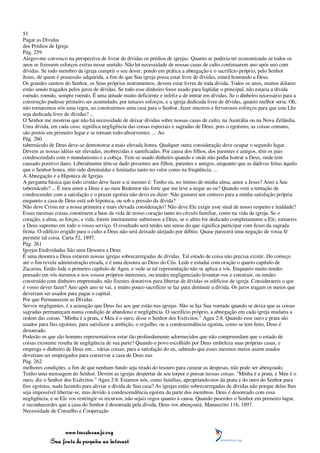 51
Pagar as Dívidas
dos Prédios de Igreja
Pág. 259
Alegro-me convosco na perspectiva de livrar de dívidas os prédios de igrejas. Quanto se poderia ter economizado se todos os
anos se fizessem esforços extras nesse sentido. Não há necessidade de nossas casas de culto continuarem ano após ano com
dívidas. Se todo membro da igreja cumprir o seu dever, pondo em prática a abnegação e o sacrifício próprio, pelo Senhor
Jesus, de quem é possessão adquirida, a fim de que Sua igreja possa estar livre de dívidas, estará honrando a Deus.
Os grandes centros do Senhor, os Seus próprios instrumentos, devem estar livres de toda dívida. Todos os anos, muitos dólares
estão sendo tragados pelos juros de dívidas. Se todo esse dinheiro fosse usado para liqüidar o principal, não estaria a dívida
roendo, roendo, sempre roendo. É uma atitude muito deficiente e infeliz a de entrar em dívidas. Se o dinheiro necessário para a
construção pudesse primeiro ser acumulado, por tenazes esforços, e a igreja dedicada livre de dívidas, quanto melhor seria. Oh,
não tornaremos nós uma regra, ao construirmos uma casa para o Senhor, fazer sinceros e fervorosos esforços para que esta Lhe
seja dedicada livre de dívidas? ...
O Senhor me mostrou que não há necessidade de deixar dívidas sobre nossas casas de culto, na Austrália ou na Nova Zelândia.
Uma dívida, em cada caso, significa negligência das coisas especiais e sagradas de Deus; pois o egoísmo, as coisas comuns,
são postos em primeiro lugar e se tornam todo-absorventes. ... Ao
Pág. 260
tabernáculo de Deus deve-se demonstrar a mais elevada honra. Qualquer outra consideração deve ocupar o segundo lugar.
Devem as nossas idéias ser elevadas, enobrecidas e santificadas. Por causa dos filhos, dos parentes e amigos, têm os pais
condescendido com o mundanismo e a cobiça. Tem-se usado dinheiro quando e onde não podia honrar a Deus, onde tem
causado positivo dano. Liberalmente têm-se dado presentes aos filhos, parentes e amigos, enquanto que as dádivas feitas àquilo
que o Senhor honra, têm sido diminuídas e limitadas tanto no valor como na freqüência. ...
A Abnegação e a Hipoteca de Igrejas
A pergunta básica que todo cristão deve fazer a si mesmo é: Tenho eu, no íntimo de minha alma, amor a Jesus? Amo a Seu
tabernáculo? ... É meu amor a Deus e ao meu Redentor tão forte que me leve a negar ao eu? Quando vem a tentação de
condescender com a satisfação e o prazer egoísta não devo eu dizer: Não gastarei um centavo para a minha satisfação própria
enquanto a casa de Deus está sob hipoteca, ou sob a pressão da dívida?
Não deve Cristo ter a nossa primeira e mais elevada consideração? Não deve Ele exigir esse sinal de nosso respeito e lealdade?
Essas mesmas coisas constituem a base da vida de nosso coração tanto no círculo familiar, como na vida da igreja. Se o
coração, a alma, as forças, a vida, forem inteiramente submissos a Deus, se o afeto for dedicado completamente a Ele, tornareis
a Deus supremo em todo o vosso serviço. O resultado será terdes um senso do que significa participar com Jesus da sagrada
firma. O edifício erigido para o culto a Deus não será deixado aleijado por débito. Quase parecerá uma negação de vossa fé
permitir tal coisa. Carta 52, 1897.
Pág. 261
Igrejas Endividadas São uma Desonra a Deus
É uma desonra a Deus estarem nossas igrejas sobrecarregadas de dívidas. Tal estado de coisa não precisa existir. Do começo
até o fim revela administração errada, e é uma desonra ao Deus do Céu. Lede e estudai com oração o quarto capítulo de
Zacarias. Então lede o primeiro capítulo de Ageu, e vede se tal representação não se aplica a vós. Enquanto muito tendes
pensado em vós mesmos e nos vossos próprios interesses, ou tendes negligenciado levantar-vos e construir, ou tendes
construído com dinheiro emprestado, não fizestes donativos para libertar de dívidas os edifícios de igreja. Considerareis o que
é vosso dever fazer? Ano após ano se vai, e muito pouco sacrifício se faz para diminuir a dívida. Os juros tragam os meios que
deveriam ser usados para pagar o capital.
Por que Permanecem as Dívidas
Servos negligentes, é a acusação que Deus faz aos que estão nas igrejas. Não se faz Sua vontade quando se deixa que as coisas
sagradas permaneçam numa condição de abandono e negligência. O sacrifício próprio, a abnegação em cada igreja mudaria a
ordem das coisas. "Minha é a prata, e Meu é o ouro, disse o Senhor dos Exércitos." Ageu 2:8. Quando esse ouro e prata são
usados para fins egoístas, para satisfazer a ambição, o orgulho, ou a condescendência egoísta, como se tem feito, Deus é
desonrado.
Poderão os que são homens representativos estar tão profundamente adormecidos que não compreendam que o estado de
coisas existente resulta de negligência de sua parte? Quando o povo escolhido por Deus embeleza suas próprias casas, e
emprega o dinheiro de Deus em... várias coisas, para a satisfação do eu, sabendo que esses mesmos meios assim usados
deveriam ser empregados para conservar a casa de Deus nas
Pág. 262
melhores condições, a fim de que nenhum fundo seja tirado do tesouro para custear as despesas, não pode ser abençoado.
Tenho uma mensagem do Senhor. Devem as igrejas despertar de seu torpor e pensar nessas coisas. "Minha é a prata, e Meu é o
ouro, diz o Senhor dos Exércitos." Ageu 2:8. Estamos nós, como famílias, apropriando-nos da prata e do ouro do Senhor para
fins egoístas, nada fazendo para aliviar a dívida de Sua casa? As igrejas estão sobrecarregadas de dívidas não porque delas lhes
seja impossível libertar-se, mas devido à condescendência egoísta da parte dos membros. Deus é desonrado com essa
negligência, e se Ele vos restringir os recursos, não sejais cegos quanto à causa. Quando puserdes o Senhor em primeiro lugar,
e reconhecerdes que a casa do Senhor é desonrada pela dívida, Deus vos abençoará. Manuscrito 116, 1897.
Necessidade de Conselho e Cooperação



                 www.terceiroanjo.org
            Sua fonte de pesquisa na internet
 