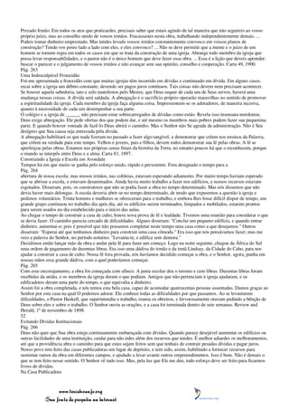 Prezado Irmão: Em todos os atos que praticardes, precisais saber que estais agindo de tal maneira que não seguireis ao vosso
próprio juízo, mas ao conselho unido de vossos irmãos. Fracassastes nesta obra, trabalhando independentemente demais. ...
Podeis tomar dinheiro emprestado. Mas tendes levado vossos irmãos constantemente convosco em vossos planos de
construção? Tende-vos posto lado a lado com eles, e eles convosco? ... Não se deve permitir que a mente e o juízo de um
homem se tornem regra em todos os casos em que se trata da construção de uma igreja. Abrange todo membro da igreja que
possa levar responsabilidades, e o pastor não é o único homem que deve fazer essa obra. ... Essa é a lição que deveis aprender:
buscar o parecer e o julgamento de vossos irmãos e não avançar sem sua opinião, conselho e cooperação. Carta 49, 1900.
Pág. 263
Uma Indesculpável Frouxidão
Foi-me apresentada a frouxidão com que muitas igrejas têm incorrido em dívidas e continuado em dívida. Em alguns casos,
recai sobre a igreja um débito constante, devendo ser pagos juros contínuos. Tais coisas não devem nem precisam acontecer.
Se houver aquela sabedoria, tato e zelo manifestos pelo Mestre, que Deus requer de cada um de Seus servos, haverá uma
mudança nessas coisas. A dívida será saldada. A abnegação e o sacrifício próprio operarão maravilhas no sentido de promover
a espiritualidade da igreja. Cada membro da igreja faça alguma coisa. Impressionem-se os adoradores, de maneira incisiva,
quanto à necessidade de cada um desempenhar a sua parte.
O colégio e a igreja de ______ não precisam estar sobrecarregados de dívidas como estão. Revela isso insensata mordomia.
Deus exige abnegação. Ele pede ofertas dos que podem dar, e até mesmo os membros mais pobres podem fazer sua pequenina
parte. E quando houver vontade de fazê-lo Deus abrirá o caminho. Mas o Senhor não Se agrada da administração. Não é Seu
desígnio que Sua causa seja entravada pela dívida.
A abnegação habilitará os que nada fizeram no passado a fazer algo tangível, a demonstrar que crêem nos ensinos da Palavra,
que crêem na verdade para este tempo. Velhos e jovens, pais e filhos, devem todos demonstrar sua fé pelas obras. A fé se
aperfeiçoa pelas obras. Estamos nas próprias cenas finais da história da Terra, no entanto poucos há que o reconhecem, porque
o mundo se interpôs entre Deus e a alma. Carta 81, 1897.
Construindo a Igreja e Escola em Avondale
Tempos há em que muito se ganha pelo esforço unido, rápido e persistente. Fora designado o tempo para a
Pág. 264
abertura de nossa escola; mas nossos irmãos, nas colônias, estavam esperando adiamento. Por muito tempo haviam esperado
que se abrisse a escola, e estavam desanimados. Ainda havia muito trabalho a fazer nos edifícios, e nossos recursos estavam
esgotados. Disseram, pois, os construtores que não se podia fazer a obra no tempo determinado. Mas nós dissemos que não
devia haver mais delongas. A escola deveria abrir-se no tempo determinado, de modo que expusemos a questão à igreja e
pedimos voluntários. Trinta homens e mulheres se ofereceram para o trabalho, e embora lhes fosse difícil dispor de tempo, um
grande grupo continuou no trabalho dia após dia, até os edifícios serem terminados, limpados e mobilados, estarem prontos
para serem usados no dia estabelecido para o início das aulas.
Ao chegar o tempo de construir a casa de culto, houve nova prova de fé e lealdade. Tivemos uma reunião para considerar o que
se devia fazer. O caminho parecia cercado de dificuldades. Alguns disseram: "Concluí um pequeno edifício, e quando entrar
dinheiro, aumentai-o; pois é possível que não possamos completar neste tempo uma casa como a que desejamos." Outros
disseram: "Esperai até que tenhamos dinheiro para construir uma casa cômoda." Era isso que nós pensávamos fazer; mas me
veio a palavra do Senhor, no período noturno: "Levanta-te, e edifica sem demora."
Decidimos então lançar mão da obra e andar pela fé para fazer um começo. Logo na noite seguinte, chegou da África do Sul
uma ordem de pagamento de duzentas libras. Era isso uma dádiva do irmão e da irmã Lindsay, da Cidade do Cabo, para nos
ajudar a construir a casa de culto. Nossa fé fora provada, nós havíamos decidido começar a obra, e o Senhor, agora, punha em
nossas mãos essa grande dádiva, com a qual poderíamos começar.
Pág. 265
Com esse encorajamento, a obra foi começada com afinco. A junta escolar deu o terreno e cem libras. Duzentas libras foram
recebidas da união, e os membros da igreja deram o que podiam. Amigos que não pertenciam à igreja ajudaram, e os
edificadores deram uma parte do tempo, o que equivalia a dinheiro.
Assim foi a obra completada, e nós temos esta bela casa, capaz de acomodar quatrocentas pessoas assentadas. Damos graças ao
Senhor por esta casa na qual O podemos adorar. Ele conhece todas as dificuldades por que passamos. Ao se levantarem
dificuldades, o Pastor Haskell, que superintendia o trabalho, reunia os obreiros, e fervorosamente oravam pedindo a bênção de
Deus sobre eles e sobre o trabalho. O Senhor ouviu as orações, e a casa foi terminada dentro de sete semanas. Review and
Herald, 1º de novembro de 1898.
52
Evitando Dívidas Institucionais
Pág. 266
Deus não quer que Sua obra esteja continuamente embaraçada com dívidas. Quando parece desejável aumentar os edifícios ou
outras facilidades de uma instituição, cuidai para não irdes além dos recursos que tendes. É melhor adiardes os melhoramentos,
até que a providência abra o caminho para que estes sejam feitos sem que tenhais de contrair pesadas dívidas e pagar juros.
Nosso povo tem feito das casas publicadoras um lugar de depósito, e tem sido, assim, habilitado a fornecer recursos para
sustentar ramos da obra em diferentes campos, e ajudado a levar avante outros empreendimentos. Isso é bom. Não é demais o
que se tem feito nesse sentido. O Senhor vê tudo isso. Mas, pela luz que Ele me deu, todo esforço deve ser feito para ficarmos
livres de dívidas.
Na Casa Publicadora



                 www.terceiroanjo.org
            Sua fonte de pesquisa na internet
 