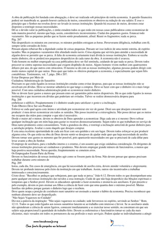 A obra de publicação foi fundada com abnegação, e deve ser realizada sob princípios de estrita economia. A questão financeira
poderá ser manobrada se, quando houver carência de meios, consentirem os obreiros na redução de seu salário. É esse o
princípio que o Senhor me revelou dever ser levado às nossas instituições. Quando há escassez de meios, devemos estar
dispostos a restringir nossas necessidades.
Dê-se o devido valor às publicações, e então estudem todos os que estão em nossas casas publicadoras como economizar de
toda maneira possível, mesmo que haja, assim, consideráveis inconvenientes. Cuidai dos pequenos gastos. Estancai todo
vazamento. São as pequenas perdas que se fazem sentir pesadamente, afinal. Reuni os fragmentos; nada se perca.
Pág. 267
Não desperdiceis os minutos em conversas; os minutos perdidos estragam as horas. Perseverante diligência, trabalhar com fé,
sempre serão coroados de êxito.
Pensam alguns rebaixar-lhe a dignidade cuidar de coisas pequenas. Pensam ser isso indício de uma mente estreita, de espírito
tacanho. Mas os pequenos vazamentos têm afundado muito navio. Coisa alguma que serviria para atender a necessidade de
alguém deve-se permitir que se perca. A falta de economia certamente trará dívida às nossas instituições. Embora se receba
muito dinheiro, ele se perderá nos pequenos desperdícios de cada ramo da obra. A economia não é avareza.
Todo homem ou mulher empregado na casa publicadora deve ser fiel sentinela, cuidando de que nada se perca. Devem todos
precaver-se contra supostas necessidades que exigem dispêndio de meios. Alguns homens vivem melhor com quatrocentos
dólares por ano, do que outros com oitocentos. O mesmo se dá com as nossas instituições; algumas pessoas podem dirigir com
muito menos capital do que outras. Deus quer que todos os obreiros pratiquem a economia, e especialmente que sejam fiéis
contabilistas. Testimonies, vol. 7, págs. 206 e 207.
Evitar Despesas por Meio de
Cuidadosa Administração do Sanatório
Precisam os que estão ligados às nossas instituições estudar como evitar despesas, para que as nossas instituições não se
envolvam em dívidas. Deve-se mostrar sabedoria no que tange a compras. Deve-se fazer com que o dinheiro vá o mais longe
possível. Com uma cuidadosa administração pode-se economizar muito dinheiro.
Não se devem fazer gastos a menos que possam estes ser garantidos pelos meios disponíveis. Há os que estão ligados às nossas
instituições e que incorrem em dívidas que poderiam ser evitadas. Talvez se realize desnecessária despesa para
Pág. 268
embelezar o edifício. Freqüentemente é o dinheiro usado para satisfazer o gosto e a inclinação.
Todo Obreiro Deve Ser um Produtor
Esforce-se cada qual agora com ânimo e atividade por economizar em vez de gastar. Dizei aos que desejam consumir sem
produzir: é meu dever economizar em todos os sentidos. Não posso incentivar a extravagância. Não posso deixar que os meios
me escapem das mãos para comprar o que não é necessário.
Desde o maior até o menor, devem os obreiros de Deus aprender a economizar. Diga cada um a si mesmo: Devo refrear
qualquer inclinação que em mim haja para gastar os recursos desnecessariamente. Sejam todos os que trabalham no serviço de
Deus tanto produtores como consumidores. Vede a grandeza da obra, e restringi a inclinação anticristã de gastar dinheiro para
a satisfação própria. Avaliai o custo daquilo que desejais comprar.
É esta uma excelente oportunidade de cada um ficar com seu quinhão e em seu lugar. Devem todos esforçar-se por produzir
alguma coisa. Os que estão na obra de Deus devem sentir-se desejosos de ajudar onde quer que haja necessidade de auxílio.
Devem tornar seus gastos os menores que for possível, pois aparecerão necessidades em que se precisará de cada dólar para
levar avante a obra do Senhor.
O emprego de auxiliares, para o trabalho interno e o externo, é um assunto que exige cuidadosa consideração. Os dirigentes de
nossas instituições precisam ser cuidadosos e prudentes. Não devem empregar grande número de funcionários, a menos que
haja positiva necessidade. Nessa questão, freqüentemente se cometem erros.
Os Empregados Fazem Parte da Firma
Devem os funcionários de nossas instituições agir como se fossem parte da firma. Não devem pensar que apenas precisam
trabalhar durante certo número de
Pág. 269
horas, cada dia. Em casos de emergência, em que há necessidade de auxílio extra, devem atender voluntária e alegremente.
Devem ter profundo interesse pelo êxito da instituição em que trabalham. Assim, outros são incentivados a trabalhar
interessada e conscienciosamente.
Cristo disse: "Recolhei os pedaços que sobejaram, para que nada se perca." João 6:12. Devem todos os que desempenham uma
parte qualquer em nossas instituições dar ouvidos a essa instrução. Cuide de que não haja desperdício das bênçãos espirituais e
temporais que o Senhor provê. Devem os educadores aprender a fazer economia e ensiná-la aos auxiliares. E por preceito e
pelo exemplo, devem os pais ensinar aos filhos a ciência de fazer com que uma quantia dure o máximo possível. Muitas
famílias são pobres porque gastam o dinheiro logo que o recebem.
Deve quem ocupa a posição de cozinheiro num sanatório ser ensinado a manter o hábito da economia. Precisa reconhecer que
nenhum alimento deve ser desperdiçado.
"Não Sejais Vagarosos no Cuidado"
Diz-nos a palavra da inspiração: "Não sejais vagarosos no cuidado; sede fervorosos no espírito, servindo ao Senhor." Rom.
12:11. Todos os que estão ligados aos nossos sanatórios lancem-se ao trabalho com interesse e fervor. Se os auxiliares ainda
não aprenderam a ciência de serem ligeiros, comecem imediatamente a se exercitar nesse sentido, ou consintam em que seu
salário seja proporcional à quantidade de trabalho feito. Devem as enfermeiras e funcionários tornar-se cada dia mais
eficientes, mais versados em todos os pormenores da sua profissão e mais serviçais. Podem ajudar-se individualmente a atingir

                 www.terceiroanjo.org
            Sua fonte de pesquisa na internet
 
