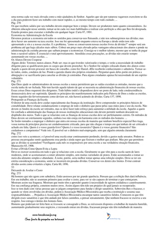 uma norma cada vez mais elevada como a mão ajudadora do Senhor. Aqueles que são por natureza vagarosos exercitem-se dia
a dia para poderem fazer seu trabalho com maior rapidez, e, ao mesmo tempo com todo cuidado. ...
Pág. 270
Os que recebem salário por seu trabalho devem empregar bem o tempo. Devem ser produtores tanto quanto consumidores. Ao
obterem educação nesse sentido, tornar-se-ão cada vez mais habilitados a realizar com perfeição a obra que lhes foi designada.
Estarão prontos para executar o trabalho em qualquer lugar. Carta 87, 1901.
Economia na Administração da Escola
Devemos praticar a economia em todos os sentidos para conservar-nos flutuando, e não nos submergirmos nas dívidas; mas
deve haver um aumento na taxa escolar. Isso me foi apresentado enquanto estava na Europa e desde então tem sido
apresentado a vós e a nossas escolas. E o problema, "como se conservarem nossas escolas livres de dívidas?" sempre será um
problema até que haja cálculos mais sábios. Cobrai um preço mais elevado pelas vantagens educacionais dos alunos e ponde na
administração da cozinha pessoas que saibam poupar e economizar. Consiga-se o melhor talento, mesmo que se tenha de pagar
bom e razoável salário. É essencial o total aproveitamento. Atendidas essas precauções, as dívidas não estarão sempre
aumentando em vossas escolas. ...
Os Alunos Devem Cooperar
Alguns dirão: Teremos menos alunos. Pode ser; mas os que tiverdes valorizarão o tempo, e verão a necessidade de trabalho
diligente para se qualificarem para os cargos que devem preencher. Se o Senhor for sempre colocado diante dos alunos como
Aquele a quem devem procurar em busca de conselho, como fez Daniel, dEle receberão conhecimento e sabedoria. Tornar-se-
ão todos, então, condutos de luz. Ponde a questão diante dos próprios estudantes. Perguntai quais deles porão em prática a
abnegação e se sacrificarão para cancelar as dívidas já contraídas. Para alguns estudantes apenas há necessidade de um espírito
voluntário.
Pág. 271
Que Deus ajude os administradores de nossas escolas a nunca permitirem que as saídas excedam as entradas, mesmo que a
escola tenha de ser fechada. Não tem havido aquele talento de que se necessita na administração financeira de nossas escolas.
Essas coisas Deus requererá dos dirigentes. Todo hábito inútil e dispendioso deve ser posto de lado, toda condescendência
desnecessária deve ser suprimida. Quando os princípios tão manifestamente indicados pela Palavra de Deus a todas as escolas,
forem seguidos tão fervorosamente como deviam ser, não haverá acúmulo de dívidas. Carta 137, 1898.
Protegendo as Finanças da Escola
O diretor de uma escola deve cuidar especialmente das finanças da instituição. Deve compreender os princípios básicos de
contabilidade. Deve relatar cuidadosamente o emprego de todo o dinheiro que passe pelas suas mãos para o uso da escola. Não
devem os fundos da escola ser retirados, mas se deve fazer todo esforço para aumentar a utilidade da escola. Aqueles a quem
foi confiada a administração das finanças de nossas instituições educacionais não devem permitir nenhum descuido no
dispêndio dos meios. Tudo o que se relacione com as finanças de nossas escolas deve ser perfeitamente correto. Os métodos de
Deus devem ser estritamente seguidos, embora isso não esteja em harmonia com os métodos dos homens. ...
Se fordes tentados a empregar o dinheiro que entra em nossas escolas de maneira que nenhum benefício especial lhes traga,
vossa norma de princípios precisa ser cuidadosamente criticada, para que não chegue o tempo em que tenhais de ser criticado e
achado em falta. Quem é o vosso guarda-livro? Quem é o vosso tesoureiro? Quem é o vosso gerente financeiro? São
cuidadosos e competentes? Vede isto. É possível ser o dinheiro mal-empregado, sem que alguém entenda claramente
Pág. 272
como isso veio a acontecer; e é possível uma escola estar continuamente perdendo, devido a gastos nada sensatos. Podem as
pessoas encarregadas sentir agudamente essa perda e ainda supor que fizeram o melhor que podiam. Mas por que permitem
que as dívidas se acumulem? Verifiquem cada mês os responsáveis por uma escola a sua verdadeira situação financeira.
Manuscrito 65, 1906.
Evitar a Dívida Como Quem Evita a Lepra
Deve-se exercer economia em tudo o que se relacione com a escola. Geralmente os que vêm para a escola saem de lares
modestos, onde se acostumaram a comer alimento simples, sem muitas variedades de pratos. Estão acostumados a tomar ao
meio-dia alimento simples e abundante. À noite, porém, seria melhor tomar apenas uma refeição simples. Deve-se ter em
estrita consideração a economia, senão se incorrerá em pesadas dívidas. Conservai-vos dentro dos limites. Evitai contrair
dívidas assim como evitaríeis a lepra. Carta 60, 1896.
53
Deixando de Avaliar o Custo
Pág. 273
Há homens que não agem com sabedoria. Estão ansiosos por ter grande aparência. Pensam que a exibição lhes dará influência.
Em seu trabalho, não se assentam primeiro para avaliar o custo, para ver se são capazes de terminar o que começaram.
Mostram assim sua fraqueza. Mostram que muito têm a aprender quanto à necessidade de agirem cuidadosa e cautelosamente.
Em sua confiança própria, cometem muitos erros. Assim alguns têm tido um prejuízo do qual jamais se recuperarão.
Isso se tem dado com várias pessoas que se julgam competentes para fundar e dirigir sanatórios. Sobrevém-lhes o fracasso, e
quando se vêem envolvidas em dívidas, pedem à Associação Médico-Missionária que receba a instituição e assuma suas
responsabilidades. ... Prejudica à Associação Médico-Missionária encampar tantos sanatórios falidos. Comecem os que têm
dirigido esses sanatórios e que têm andado por falsos caminhos, a pensar sensatamente. Que nenhum fracasso se escreva a seu
respeito. Isso estraga o ânimo dos homens bons.
Homens que poderiam ter feito bem se tivessem se consagrado a Deus, se estivessem dispostos a trabalhar de maneira humilde,
aumentando gradualmente seus negócios, e recusando entrar em dívidas, fracassam porque não têm trabalhado de maneira

                 www.terceiroanjo.org
            Sua fonte de pesquisa na internet
 