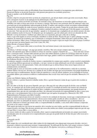 correta. E depois de terem caído em dificuldades ficam desmoralizados, tornando-se incompetentes para administrar.
Desejavam libertar-se da pressão financeira e não pararam para pensar nos resultados posteriores.
Os que os ajudam a sair da dificuldade são
Pág. 274
tentados a ligá-los com peias tão fortes na forma de compromissos, que daí por diante sentem que estão escravizados. Raras
vezes conseguem ressarcir-se da reputação de má administração e fracasso.
Aos que assim se acham envolvidos em dívidas, fui instruída a dizer: não desanimeis se estiverdes agindo na direção certa.
Trabalhai com todas as forças para aliviar vós mesmos a situação. Não lanceis uma instituição cheia de embaraços sobre uma
associação que já está pesadamente sobrecarregada de dívidas. É melhor cada sanatório assumir sua própria responsabilidade.
Os que estão encarregados de cuidar de nossos sanatórios devem agir com cautela. Tempos há em que pouco aumento verão.
Procedam eles com sabedoria, tato e adaptação. Estudem e ponham em prática a instrução que Cristo deu quanto à construção
de uma torre. Vale mais prevenir do que remediar - quando se vê claramente que a negligência de um cálculo sensato e de uma
gestão cuidadosa resulta em fracasso. Os dirigentes que são negligentes, que não sabem gerir, devem ser afastados da obra.
Obtende o serviço de homens e mulheres que sabem ater-se ao orçamento, para que a obra não se desfaça.
Todos os que estão ligados às nossas instituições, humilhem-se diante de Deus. Peçam-Lhe que os ajude a planejar com tanta
sabedoria, de maneira tão econômica, que as instituições se arraiguem firmemente e dêem fruto para a glória de Deus. Não
confieis em homens. Olhai a Jesus. Continuai perseverantemente em oração e vigiai em oração com ações de graças. Certificai-
vos de que estais em íntima ligação com Cristo. Carta 199, 1901.
Débito Devido a Construir Demais
Irmão ______, não é muito sábio meter-se em dívidas. Sois um homem sensato e não necessitais desta
Pág. 275
advertência. A dívida é um jugo - um jugo que prende e mortifica. Não seria sensato comprar outro lugar perto de ______.
Tendes sido oprimido quase além da medida no esforço de construir e equipar o Sanatório de ______. Teria sido mais sensato
fazer a construção menor. Sempre tenho pensado que teria sido melhor diminuir os planos de construção ainda mais do que o
foram, e então, ao entrarem os meios, e se for necessário mais lugar, poderá o edifício ser aumentado. Custaria muito menos
mobilar um edifício menor. Carta 158, 1902.
Em Problemas Devido a Erro de Cálculo
Se andarmos segundo o conselho do Senhor, teremos a oportunidade de comprar para sanatório, a preço razoável, propriedades
em que já haja edifícios que possam ser utilizados, e em que o terreno já esteja embelezado com árvores ornamentais. Muitos
desses lugares têm-me sido apresentados. Tenho sido instruída de que as ofertas liberais feitas nesses lugares devem ser
cuidadosamente consideradas. ...
Contudo, pode às vezes ser necessário escolher um local em que ainda não se fez melhoramentos e onde não se construiu
nenhum edifício. Em tal caso, devemos ter o cuidado de não escolher um lugar que necessariamente exija grande dispêndio de
meios para fazer os melhoramentos. Devido à falta de experiência e a erro de cálculo, podemos cair na armadilha de incorrer
em grandes débitos, por custarem os edifícios e melhoramentos duas ou três vezes mais do que foi calculado. Manuscrito 114,
1902.
Contar com Dinheiro Apenas em Perspectiva
Devem o diretor e o gerente financeiro trabalhar unidos. Deve o gerente financeiro cuidar de que os gastos não excedam as
entradas.
Pág. 276
Deve ele saber se há algo de que possa depender, para que a obra aqui não seja sobrecarregada de dívidas como em Battle
Creek. As condições que ali existem jamais precisavam ter existido. É o resultado de homens não estarem sob a direção de
Deus. Quando os homens obedecem às ordens de Deus, o trabalho se processa harmoniosamente, mas quando homens de
temperamento forte, que não são controlados por Deus, são colocados em posições de responsabilidade na obra, a causa corre
perigo; pois o seu temperamento forte os leva a usar dinheiro que está apenas em perspectiva. Manuscrito 106, 1899.
Empreendimentos Prematuros sem Sábio Conselho
Requer-se talento especial para iniciar um sanatório e colocá-lo em condições de funcionar, mesmo que o empreendimento seja
particular. Antes de iniciar tal empreendimento, devem nossos irmãos pedir conselho de sábios conselheiros - deve ser
planejado; mas deve ser planejado de maneira correta. Se fossem iniciados empreendimentos que se demonstrariam um
fracasso, falhassem os homens que tomam sobre si a responsabilidade do trabalho, e seria muito difícil desfazer a impressão
que assim se faz contra a verdade.
Todo aquele que tenha em vista iniciar um sanatório, deve consultar aos seus irmãos, que têm a responsabilidade da obra nos
campos de perto e de longe. Não devemos permitir que nossa obra médica nas cidades exerça qualquer impressão que não seja
a de que Deus é o nosso líder e a nossa defesa. ...
Aos nossos irmãos de todas as partes fui instruída a dizer: sejam os empreendimentos já iniciados em campos necessitados
considerados antes de se iniciarem novos empreendimentos, para que um grande fardo de dívidas não pese sobre nosso povo.
Carta 5, 1905.
54
Avançando com Fé
Pág. 277
Nem sempre deve ser considerado mais sábio o plano de não empreender coisa alguma que exija gastos elevados, sem ter à
disposição o dinheiro necessário para terminar o empreendimento. Na edificação de Sua obra, nem sempre esclarece o Senhor
todas as coisas para os Seus servos. Fazendo-os avançar pela fé, Ele algumas vezes prova a confiança de Seu povo.

                 www.terceiroanjo.org
            Sua fonte de pesquisa na internet
 