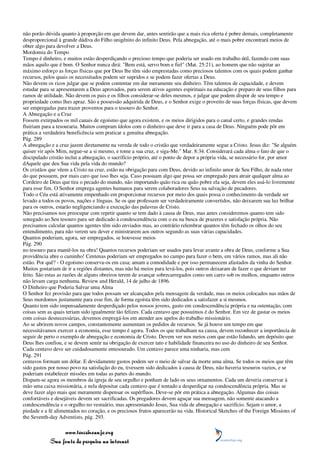 não porão dúvida quanto à proporção em que devem dar, antes sentirão que a mais rica oferta é pobre demais, completamente
desproporcional à grande dádiva do Filho unigênito do infinito Deus. Pela abnegação, até o mais pobre encontrará meios de
obter algo para devolver a Deus.
Mordomia do Tempo
Tempo é dinheiro, e muitos estão desperdiçando o precioso tempo que poderia ser usado em trabalho útil, fazendo com suas
mãos aquilo que é bom. O Senhor nunca dirá: "Bem está, servo bom e fiel" (Mat. 25:21), ao homem que não sujeitar ao
máximo esforço as forças físicas que por Deus lhe têm sido emprestadas como preciosos talentos com os quais podem ganhar
recursos, pelos quais os necessitados podem ser supridos e se podem fazer ofertas a Deus.
Não devem os ricos julgar que se podem contentar em dar meramente seu dinheiro. Têm talentos de capacidade, e devem
estudar para se apresentarem a Deus aprovados, para serem ativos agentes espirituais na educação e preparo de seus filhos para
ramos de utilidade. Não devem os pais e os filhos considerar-se deles mesmos, e julgar que podem dispor de seu tempo e
propriedade como lhes apraz. São a possessão adquirida de Deus, e o Senhor exige o proveito de suas forças físicas, que devem
ser empregadas para trazer proventos para o tesouro do Senhor.
A Abnegação e a Cruz
Fossem extirpados os mil canais de egoísmo que agora existem, e os meios dirigidos para o canal certo, e grandes rendas
fluiriam para a tesouraria. Muitos compram ídolos com o dinheiro que deve ir para a casa de Deus. Ninguém pode pôr em
prática a verdadeira beneficência sem praticar a genuína abnegação.
Pág. 289
A abnegação e a cruz jazem diretamente na vereda de todo o cristão que verdadeiramente segue a Cristo. Jesus diz: "Se alguém
quiser vir após Mim, negue-se a si mesmo, e tome a sua cruz, e siga-Me." Mar. 8:34. Considerará cada alma o fato de que o
discipulado cristão inclui a abnegação, o sacrifício próprio, até o ponto de depor a própria vida, se necessário for, por amor
dAquele que deu Sua vida pela vida do mundo?
Os cristãos que vêem a Cristo na cruz, estão na obrigação para com Deus, devido ao infinito amor de Seu Filho, de nada reter
do que possuem, por mais caro que isso lhes seja. Caso possuam algo que possa ser empregado para atrair qualquer alma ao
Cordeiro de Deus que tira o pecado do mundo, não importando quão rica ou quão pobre ela seja, devem eles usá-lo livremente
para esse fim. O Senhor emprega agentes humanos para serem colaboradores Seus na salvação de pecadores.
Todo o Céu está ativamente empenhado em proporcionar recursos por meio dos quais possa o conhecimento da verdade ser
levado a todos os povos, nações e línguas. Se os que professam ser verdadeiramente convertidos, não deixarem sua luz brilhar
para os outros, estarão negligenciando a execução das palavras de Cristo.
Não precisamos nos preocupar com repetir quanto se tem dado à causa de Deus, mas antes consideremos quanto tem sido
sonegado ao Seu tesouro para ser dedicado à condescendência com o eu na busca de prazeres e satisfação própria. Não
precisamos calcular quantos agentes têm sido enviados mas, ao contrário relembrar quantos têm fechado os olhos do seu
entendimento, para não verem seu dever e ministrarem aos outros segundo as suas várias capacidades.
Quantos poderiam, agora, ser empregados, se houvesse meios
Pág. 290
no tesouro para mantê-los na obra! Quantos recursos poderiam ser usados para levar avante a obra de Deus, conforme a Sua
providência abre o caminho! Centenas poderiam ser empregados no campo para fazer o bem, em vários ramos, mas ali não
estão. Por quê? - O egoísmo conserva-os em casa; amam a comodidade e por isso permanecem afastados da vinha do Senhor.
Muitos gostariam de ir a regiões distantes, mas não há meios para levá-los, pois outros deixaram de fazer o que deviam ter
feito. São estas as razões de alguns obreiros terem de avançar sobrecarregados como um carro sob os molhos, enquanto outros
não levam carga nenhuma. Review and Herald, 14 de julho de 1896.
O Dinheiro que Poderia Salvar uma Alma
O Senhor fez provisão para que todos possam ser alcançados pela mensagem da verdade, mas os meios colocados nas mãos de
Seus mordomos justamente para esse fim, de forma egoísta têm sido dedicados a satisfazer a si mesmos.
Quanto tem sido impensadamente desperdiçado pelos nossos jovens, gasto em condescendência própria e na ostentação, com
coisas sem as quais teriam sido igualmente tão felizes. Cada centavo que possuímos é do Senhor. Em vez de gastar os meios
com coisas desnecessárias, devemos empregá-los em atender aos apelos do trabalho missionário.
Ao se abrirem novos campos, constantemente aumentam os pedidos de recursos. Se já houve um tempo em que
necessitávamos exercer a economia, esse tempo é agora. Todos os que trabalham na causa, devem reconhecer a importância de
seguir de perto o exemplo de abnegação e economia de Cristo. Devem ver nos meios com que estão lidando, um depósito que
Deus lhes confiou, e se devem sentir na obrigação de exercer tato e habilidade financeira no uso do dinheiro de seu Senhor.
Cada centavo deve ser cuidadosamente entesourado. Um centavo parece uma ninharia, mas cem
Pág. 291
centavos formam um dólar. E devidamente gastos podem ser o meio de salvar da morte uma alma. Se todos os meios que têm
sido gastos por nosso povo na satisfação do eu, tivessem sido dedicados à causa de Deus, não haveria tesouros vazios, e se
poderiam estabelecer missões em todas as partes do mundo.
Dispam-se agora os membros da igreja de seu orgulho e ponham de lado os seus ornamentos. Cada um deveria conservar à
mão uma caixa missionária, e nela depositar cada centavo que é tentado a desperdiçar na condescendência própria. Mas se
deve fazer algo mais que meramente dispensar os supérfluos. Deve-se pôr em prática a abnegação. Algumas das coisas
confortáveis e desejáveis devem ser sacrificadas. Os pregadores devem aguçar sua mensagem, não somente atacando a
condescendência e o orgulho no vestuário, mas apresentando Jesus, Sua vida de abnegação e sacrifício. Sejam o amor, a
piedade e a fé alimentados no coração, e os preciosos frutos aparecerão na vida. Historical Sketches of the Foreign Missions of
the Seventh-day Adventists, pág. 293.

                 www.terceiroanjo.org
            Sua fonte de pesquisa na internet
 