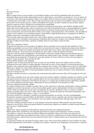 57
Palavras aos Jovens
Pág. 292
Muito se poderia dizer aos jovens quanto a seu privilégio de ajudar à causa de Deus aprendendo lições de economia e
abnegação. Muitos pensam poder condescender com este e aquele prazer, e, para fazê-lo, acostumam-se a viver no máximo de
suas receitas. Deus deseja que procedamos melhor a esse respeito. Pecamos contra nós mesmos quando nos satisfazemos com
o suficiente para comer, beber e vestir. Deus tem algo mais elevado do que isso diante de nós. Quando estamos desejosos de
pôr de lado os nossos desejos egoístas, e damos às faculdades do coração e da mente o trabalho da causa de Deus, agentes
celestiais cooperam conosco, tornando-nos uma bênção para a humanidade.
Mesmo que seja pobre, pode o jovem operoso e econômico economizar um pouco para a causa de Deus. Quando eu tinha
apenas doze anos de idade, já sabia o que era economizar. Com minha irmã aprendi uma arte, e ainda que ganhássemos apenas
vinte e cinco centavos de dólar por dia, dessa quantia podíamos economizar um pouco para dar às missões. Pouco a pouco
fomos economizando, até termos trinta dólares. Então, ao nos chegar a mensagem da breve volta do Senhor, com um pedido de
homens e meios, achamos ser um privilégio entregar os trinta dólares a papai, pedindo-lhe que os empregasse em folhetos e
panfletos, para enviar a mensagem aos que jaziam nas trevas.
É dever de todo aquele que está em contato com a obra de Deus aprender a economia no uso de tempo e do dinheiro. Os que
condescendem com a ociosidade revelam que pouca importância dão às gloriosas verdades a eles confiadas. Precisam ser
educados no hábito da operosidade, e aprender a trabalhar tendo em vista somente a glória de Deus.
Pág. 293
Negar o Eu e Aumentar o Talento
Os que não têm bom juízo no uso do tempo e do dinheiro, devem aconselhar-se com os que têm tido experiência. Com o
dinheiro que ganhamos com nosso ofício, minha irmã e eu nos provemos de roupas. Costumávamos entregar nosso dinheiro a
mamãe, dizendo: "Compre de tal maneira que depois de havermos pago nossas roupas, sobre alguma coisa para dar para o
trabalho missionário." E ela assim fazia, encorajando-nos, desse modo, a manter um espírito missionário.
O dar que é fruto do espírito de abnegação, é um maravilhoso auxílio para o doador. Proporciona uma educação que nos
habilita a compreender mais completamente a obra dAquele que andou fazendo o bem, aliviando o sofredor e suprindo as
necessidades dos desamparados. O Salvador não viveu para agradar a Si mesmo. Não havia em Sua vida traço algum de
egoísmo. Youths Instructor, 10 de setembro de 1907.
Crianças Podem Aprender a Ser Abnegadas
Enquanto os pais se estão sacrificando por amor ao avanço da causa de Deus, devem eles também ensinar aos filhos a
participarem dessa obra. Podem as crianças aprender a demonstrar seu amor a Cristo negando a si mesmas desnecessárias
bagatelas, com a compra das quais muito dinheiro lhes escapa por entre os dedos. Esse trabalho deve ser feito em cada família.
Requer tato e método, mas será a melhor educação que as crianças possam receber. E se todas as criancinhas apresentassem
suas ofertas ao Senhor, suas dádivas seriam quais pequenos regatos que, uma vez unidos e deixados a correr, aumentariam a
ponto de se tornarem um rio.
O Senhor contempla com prazer as criancinhas que se privam para Lhe poderem dar uma oferta. Ele Se agradou da viúva que
Pág. 294
colocou duas moedinhas na arca do tesouro, porque ela deu com coração voluntário. O Senhor considerou seu sacrifício, ao dar
tudo quanto possuía, de maior valor que as grandes dádivas dos ricos, que nenhum sacrifício haviam feito para poderem dar.
Ele Se alegra quando os pequeninos estão desejosos de negar-se a si mesmos para se poderem tornar colaboradores dAquele
que os amou, tomando-os em Seus braços e abençoando-os. Review and Herald, 25 de dezembro de 1900.
Conservar o Registro das Entradas e Saídas
No estudo dos números deve o trabalho ser prático. Que se ensine cada jovem e criança não simplesmente a resolver problemas
imaginários, mas fazer com precisão as contas de seus próprios ganhos e gastos. Que aprendam o devido uso do dinheiro,
usando-o. Quer seja suprido por seus pais, quer seja ganho por eles mesmos, aprendam os moços e as moças a escolher e
comprar sua própria roupa, seus livros e outras coisas necessárias; e fazendo um registro de suas despesas aprenderão, como
não o fariam de qualquer outra maneira, o valor e o uso do dinheiro.
Este ensino auxiliá-los-á a distinguir a verdadeira economia da mesquinhez, de um lado, e do outro, da prodigalidade.
Devidamente orientado, incentivará hábitos de liberalidade. Auxiliará o jovem a aprender a dar, não por um mero impulso do
momento, ao serem suscitados os seus sentimentos, mas a dar regular e sistematicamente. Educação, págs. 238 e 239.
Seguindo as Sugestões de Satanás
Como tem o inimigo conseguido colocar as coisas temporais acima das espirituais! Muitas famílias que pouco têm para
dispensar à causa de Deus, ainda assim gastam dinheiro livremente para comprar ricas mobílias ou roupas da moda. Quanto é
gasto na mesa, e, freqüentemente,
Pág. 295
naquilo que é, apenas, prejudicial condescendência; quanto em presentes que a ninguém beneficiam!
Muitos gastam somas consideráveis com fotografias para darem aos amigos. O tirar fotografias é levado a extremos
extravagantes, e incentiva uma espécie de idolatria. Quanto mais agradável a Deus seria se todos esses meios fossem
empregados em publicações que conduzissem almas a Cristo e às preciosas verdades para este tempo! O dinheiro gasto em
coisas desnecessárias supriria muita mesa com material de leitura sobre a verdade presente e que se demonstraria um cheiro de
vida para a vida.
As sugestões de Satanás são executadas em muitas, muitas coisas. Nossos aniversários natalícios e festas de Natal e de Ações
de Graça freqüentemente são devotados à satisfação do eu, quando a mente devia ser dirigida para a misericórdia e a amorável

                 www.terceiroanjo.org
            Sua fonte de pesquisa na internet
 
