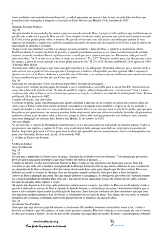 foram confiados, será considerado mordomo fiel, e poderá apresentar aos outros o fato de que em cada dólar dos bens que
acumulou estão estampadas a imagem e a inscrição de Deus. Review and Herald, 19 de setembro de 1893.
6
Pregando Sermões Práticos
Pág. 29
Dar para atender às necessidades dos santos e para o avanço do reino de Deus, é pregar sermões práticos, que testificam que os
que dão não receberam a graça de Deus em vão. Um exemplo vivo de um caráter generoso, que está de acordo com o exemplo
de Cristo, exerce grande poder sobre os homens. Os que não vivem para o eu, não usarão cada dólar para atender às suas
supostas necessidades, e suprir seus confortos materiais, mas terão em mente que são seguidores de Cristo, e que há outros em
necessidade de alimento e vestuário.
Os que vivem para satisfazer o apetite e os desejos egoístas, perderão o favor de Deus, e perderão a recompensa celeste.
Testificam diante do mundo não terem fé genuína, e quando pretenderem comunicar aos outros o conhecimento da verdade
presente, o mundo considerar-lhes-á as palavras como o metal que soa e como o sino que tine. Demonstre cada qual sua fé
pelas suas obras. "A fé, se não tiver as obras, é morta em si mesma." Tia. 2:17. "Portanto, mostrai para com eles, perante a face
das igrejas, a prova da vossa caridade e da nossa glória acerca de vós." II Cor. 8:24. Review and Herald, 21 de agosto de 1894.
O Sermão Mais Difícil
O sermão mais difícil de pregar e que mais custa pôr em prática é o da abnegação. O pecador cobiçoso, por si mesmo, fecha a
porta ao bem que se poderia fazer, mas que não é feito porque o dinheiro é despendido para fins egoístas. Mas é impossível
alguém reter o favor de Deus e desfrutar a comunhão com o Salvador, e ao mesmo tempo ser indiferente para com os interesses
de seus semelhantes que não têm vida em Cristo, que estão
Pág. 30
perecendo em seus pecados. Cristo nos deixou maravilhoso exemplo de abnegação. ...
Ao segui-Lo no caminho da abnegação, levantando a cruz e conduzindo-a, atrás dEle para a casa de Seu Pai, revelaremos em
nossa vida a beleza da vida de Cristo. No altar do sacrifício próprio - o lugar designado para o encontro entre Deus e a alma -
recebemos das mãos de Deus a tocha celestial que perscruta o coração, revelando a necessidade da habitação de Cristo. Review
and Herald, 31 de janeiro de 1907.
Expande o Coração, Une com Cristo
As ofertas do pobre, dadas com abnegação para ajudar a difundir a preciosa luz da verdade salvadora não somente serão um
cheiro suave a Deus e a Ele inteiramente aceitável como dádiva consagrada, como também o próprio ato de dar expande o
coração do doador e o une cada vez mais ao Redentor do mundo. Ele era rico, mas por amor de nós Se fez pobre, para que pela
Sua pobreza enriquecêssemos. As menores quantias dadas alegremente pelos que estão em condições limitadas são plenamente
aceitáveis a Deus, e até de maior valor, à Sua vista, do que as ofertas dos ricos que podem dar seus milhares, sem, contudo,
exercerem abnegação ou sentirem falta. Review and Herald, 31 de outubro de 1878.
Dar com Alegria
Ao ser exercido, o espírito de liberalidade cristã fortalecer-se-á e não necessitará ser estimulado de maneira doentia. Todos os
que possuem esse espírito, o espírito de Cristo, com jovial alegria farão com que suas dádivas corram para a tesouraria do
Senhor. Inspirados pelo amor a Cristo e pelo amor às almas por quem Ele morreu, sentem intenso fervor em desempenhar sua
parte com fidelidade. Review and Herald, 16 de maio de 1893.
II. A Obra de Deus e seu Sustento
7
A Obra do Senhor
Deve Ser Mantida
Pág. 33
Pág. 35
Passam para a eternidade os últimos anos de graça. O grande dia do Senhor está-nos iminente. Toda energia que possuímos
deve ser agora usada para despertar os que estão mortos em ofensas e pecados. ...
É tempo de darmos ouvidos aos ensinos da Palavra de Deus. Todas as suas exigências são dadas para o nosso bem. Ele
conclama os que estão sob a bandeira ensangüentada do Príncipe Emanuel a fim de que dêem evidências de que reconhecem
sua dependência de Deus e deverem a Ele dar contas, devolvendo-Lhes certa parte daquilo que Ele lhes confiou. Deve esse
dinheiro ser usado no avanço da obra que deve ser feita para cumprir a comissão dada por Cristo a Seus discípulos. ...
O povo de Deus é chamado para uma obra que requer dinheiro e consagração. As obrigações que sobre nós repousam trazem-
nos a responsabilidade de trabalhar para Deus até o máximo de nossa capacidade. Exige Ele serviço não dividido, a inteira
devoção do coração, alma, espírito e forças.
Há apenas dois lugares no Universo onde poderemos colocar nossos tesouros - no celeiro de Deus ou no de Satanás; e tudo o
que não é dedicado ao serviço de Deus é contado do lado de Satanás, e vai fortalecer sua causa. Determinou o Senhor que os
meios a nós confiados sejam usados na edificação de Seu reino. Seus dons são confiados aos Seus mordomos para que com
eles negociem cuidadosamente, e Lhe devolvam os rendimentos na salvação de almas. Tais almas, por seu turno, se tornarão
mordomos de confiança, cooperando com Cristo para promover os interesses da causa de Deus.
Pág. 36
Recebendo Para Partilhar
Onde quer que haja vida na igreja, há aumento e crescimento. Há, também, constante intercâmbio, tomar e dar, receber e
devolver ao Senhor o que Lhe pertence. A cada crente genuíno comunica Deus luz e bênção, e estas reparte ele com os outros,
na obra que faz para o Senhor. Ao dar do que recebe, aumenta sua capacidade de receber. É aberto o caminho para a obtenção

                 www.terceiroanjo.org
            Sua fonte de pesquisa na internet
 