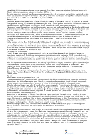 comodidade, dirigidos para o conduto que leva ao tesouro de Deus. São os regatos que, unindo-se finalmente formam o rio.
Sejamos cristãos conscienciosos, sejamos cooperadores de Deus. ...
Devem-se abrir novos campos de trabalho, almas devem ser acrescidas à fé, novos nomes aparecerão nos registros da igreja -
nomes que aparecerão nos registros imortais dos Céus. Oh, se pudéssemos reconhecer o que se poderia fazer com o dinheiro
gasto em satisfazer ao eu! Review and Herald, 27 de janeiro de 1891.
Sócio de Deus
A causa de Deus sempre tem exigências. Exige-se portanto, atividade da parte de todos, sejam eles da classe alta ou humilde,
ricos ou pobres, para que a Deus possam ser dados os devidos juros, a fim de que haja "mantimento" em Sua casa e possam ser
mantidos os servos que Ele chamou para fazerem a obra de comunicar a verdade a um mundo que perece.
Não somente requer Deus o dízimo, mas também que tudo o que temos seja usado para Sua glória. Não deve haver hábitos de
desperdício; estamos lidando com a propriedade de Deus. Nenhuma centavo nos pertence. O desperdício de dinheiro em luxo
priva o pobre dos recursos necessários para lhes suprir o alimento e o vestuário. O que é gasto em incensar o orgulho no
vestuário, construções, mobílias e decorações aliviaria a miséria de muitas famílias infelizes e sofredoras. Devem os
despenseiros servir aos necessitados. Esse é o fruto da religião pura e incontaminada. O Senhor condena os homens pela sua
egoísta condescendência enquanto os seus semelhantes estão sofrendo, devido à falta de alimento e de vestuário. ...
O Senhor apela a cada um de Seus filhos para que deixe a luz dos Céus - a luz de Seu desinteressado amor -
Pág. 300
brilhar em meio às trevas deste século degenerado. Se Ele vir que O reconheceis como o possuidor de vós mesmos e de todas
as vossas posses, se vos vir usar os bens que vos foram confiados como fiéis despenseiros, registrará vosso nome nos livros do
Céu como colaboradores Seus, sócios de Sua grande empresa, para trabalhardes em prol de vossos semelhantes. E tereis alegria
no dia final, ao se ver que os meios sabiamente usados para ajudar a outrem, têm por vosso intermédio trazido ações de graças
a Deus. Review and Herald, 8 de dezembro de 1896.
O Cuidado com as Moedinhas
Gostaria de poder impressionar cada mente quanto à terrível pecaminosidade de desperdiçar o dinheiro do Senhor com
necessidades imaginárias. O dispêndio de quantias aparentemente pequenas, pode iniciar uma série de circunstâncias que
atingirá a eternidade. Ao se assentar o juízo e se abrirem os livros, ser-vos-á apresentado o lado da perda - o bem que poderíeis
ter feito com as acumuladas moedinhas e as grandes somas de dinheiro que foram usadas com propósitos totalmente egoístas.
...
Jesus não requer do homem nenhum sacrifício real; pois seja o que for que se nos peça abandonar, é apenas aquilo sem o que
estaríamos melhor. Estamos apenas abrindo mão do menor, do mais inútil, em troca do maior, do mais valioso. Toda a
consideração terrena e temporal deve subordinar-se ao que é mais elevado. Review and Herald, 11 de agosto de 1891.
Então a Mensagem Irá com Poder
Deve o povo de Deus praticar estrita economia no dispêndio de meios, para que possa ter alguma coisa para Lhe trazer,
dizendo: "Das Tuas mãos To damos." Assim, devem eles dar a Deus ações de graças pelas bênçãos dEle recebidas. Assim,
também, devem
Pág. 301
ajuntar para si um tesouro junto ao trono de Deus.
Os mundanos gastam com o vestuário grandes somas de dinheiro que deviam ser empregadas em alimentar e vestir os que
sofrem fome e frio. Muitos daqueles por quem Cristo deu a vida muito mal têm suficiente vestuário do mais barato e mais
comum, enquanto outros gastam milhares de dólares no esforço de satisfazer às infindáveis exigências da moda.
O Senhor ordenou a Seu povo que saísse do mundo e fosse um povo separado. Vestes vistosas ou dispendiosas não assentam
nos que crêem, que vivemos nos últimos dias da graça. "Quero pois", escreveu o apóstolo Paulo, "que os homens orem em todo
o lugar, levantando mãos santas, sem ira nem contenda. Que do mesmo modo as mulheres se ataviem em traje honesto, com
pudor e modéstia, não com tranças, ou ouro, ou pérolas, ou vestidos preciosos, mas (como convém a mulheres que fazem
profissão de servir a Deus) com boas obras."
Mesmo entre os que professam ser filhos de Deus, há os que gastam mais do que é necessário com o vestuário. Devemos
vestir-nos decentemente e com gosto, mas, minhas irmãs, quando estais comprando ou fazendo a vossa própria roupa ou a de
vossos filhos, pensai no trabalho da vinha do Senhor que ainda está esperando para ser feito. É correto comprar bom material e
confeccionar o vestuário com cuidado. Isso é economia. Mas não há necessidade de ricos enfeites, e nisso condescender é
gastar para a satisfação própria o dinheiro que devia ser colocado na causa de Deus.
Não é a vossa roupa que vos torna valiosos aos olhos do Senhor. É o adorno interior, são as graças do espírito, a palavra
bondosa, a atenciosa consideração para com os outros, que Deus aprecia. Passai sem os
Pág. 302
enfeites que não forem necessários, e ponde de lado, para o avanço da causa de Deus, os meios assim economizados. Aprendei
a lição da abnegação, e ensinai-a a vossos filhos. Tudo o que puder ser economizado pela abnegação é necessário, agora, na
obra a ser realizada. O sofredor deve ser aliviado; o nu, vestido; o faminto, alimentado; deve a verdade para este tempo ser
contada aos que não a conhecem. Privando-nos do que não é necessário, podemos ter uma parte na grande obra de Deus.
Somos testemunhas de Cristo, e não devemos permitir que os interesses mundanos de tal maneira nos absorvam o tempo e a
atenção que não demos ouvidos às coisas que Deus disse que deviam vir primeiro. Estão em jogo interesses mais elevados.
"Buscai primeiro o reino de Deus, e a sua justiça." Cristo deu tudo à obra que viera fazer, e Sua ordem a nós é: "Se alguém
quiser vir após Mim, renuncie-se a si mesmo, tome sobre si a sua cruz e siga-Me." Mat. 16:24. "E assim sereis Meus
discípulos." João 15:8.



                 www.terceiroanjo.org
            Sua fonte de pesquisa na internet
 