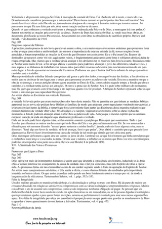 Voluntária e alegremente entregou-Se Cristo à execução da vontade de Deus. Foi obediente até à morte, e morte de cruz.
Deveríamos nós considerar penoso negar a nós mesmos? Deveríamos recusar ser participantes dos Seus sofrimentos? Sua
morte deve fazer vibrar cada fibra do ser, tornando-nos desejosos de consagrar à Sua obra tudo o que temos e somos. Ao
pensarmos no que Ele tem feito por nós, deve nosso coração encher-se de amor.
Quando os que conhecem a verdade praticarem a abnegação ordenada pela Palavra de Deus, a mensagem irá com poder. O
Senhor nos ouvirá as orações pela conversão de almas. O povo de Deus fará sua luz brilhar, e, vendo suas boas obras, os
descrentes glorificarão ao nosso Pai celestial. Relacionemo-nos com Deus na obediência do sacrifício próprio. Review and
Herald, 1º de dezembro de 1910.
Pág. 303
Progresso Apesar da Pobreza
A princípio, muito poucos de nós havia para levar avante a obra, e era muito necessário sermos unânimes para podermos fazer
a obra avançar com ordem e uniformidade. Ao vermos a importância de estar na unidade da fé, nossas orações foram
atendidas, e foram respondidas as orações de Cristo de que fôssemos um assim como Ele e o Pai eram Um. Éramos tão
destituídos de recursos como vós sois aqui nestes reinos, e freqüentemente andávamos com fome e sofríamos devido à falta de
roupa apropriada. Mas víamos que a verdade devia avançar e nós devíamos ter os recursos para levá-la avante. Buscamos então
ao Senhor com muito fervor, a fim de que abrisse o caminho para podermos alcançar o povo das diferentes cidades e vilas, e
meu esposo e eu tínhamos de trabalhar com nossas mãos para obter recursos suficientes para nos locomovermos de um para
outro lugar, a fim de apresentar os tesouros da fé a outros. Podíamos ver que o Senhor do Céu ia adiante de nós preparando o
caminho para o trabalho.
Meu esposo tinha de trabalhar lidando com pedras até gastar a pele dos dedos, e o sangue brotar das feridas, a fim de obter os
meios para se deslocar de um lugar para o outro, para apresentar ao povo as palavras da verdade. Essa era a maneira em que a
obra ia no começo, e nossas petições devem agora ascender ao Deus do Céu, como a deles naquele tempo, a fim de que abra o
caminho, e a verdade tenha acesso aos corações. O ouro e a prata são do Senhor. Seu é o gado sobre milhares de montanhas;
mas Ele quer que avanceis com fé tão longe e tão depressa quanto vos for possível. A bênção do Senhor repousará sobre os que
fazem o máximo que sua capacidade lhes permite.
Ao serem abertas as Escrituras nos vales do Piemonte,
Pág. 304
a verdade foi levada pelos que eram muito pobres dos bens deste mundo. Não se permitia aos que tinham as verdades bíblicas
apresentá-las ao povo; não podiam levar Bíblias às famílias; de modo que andavam como negociantes vendendo mercadorias, e
levavam consigo partes da Bíblia, e sempre que fosse conveniente liam partes das Escrituras; dessa maneira podiam os que
estavam famintos da verdade obter a luz. Pés descalços e a sangrar, viajavam esses homens sobre as duras rochas das
montanhas a fim de poderem alcançar almas e abrir-lhes as palavras de vida. Almejo que o mesmo espírito que os animava
esteja no coração de cada um daqueles que atualmente professam a verdade.
Cada um de nós pode fazer alguma coisa, se tão-somente assumir a posição que Deus quer que assumamos. Tudo o que
fizerdes para iluminar os outros vos leva mais perto do Deus do Céu e vos põe em harmonia com Ele. Se vos assentardes e
olhardes para vós mesmos dizendo: "eu mal posso sustentar a minha família", jamais podereis fazer alguma coisa; mas se
disserdes: "farei algo em favor da verdade, vê-la-ei avançar, farei o que puder", Deus abrirá o caminho para que possais fazer
alguma coisa. Deveis fazer investimentos na causa da verdade de tal modo que sintais que sois dela uma parte.
Deus não requer do homem a quem deu um talento os juros de dez. Lembrai-vos de que foi o homem que tinha um talento que
o embrulhou num lenço e o escondeu na terra. Deveis usar o talento, a influência e os meios que Deus vos tem concedido para
poderdes desempenhar uma parte nessa obra. Review and Herald, 8 de julho de 1890.
XIII. A Santidade dos Votos e Promessas
59
Promessas que Ligam a Deus
Pág. 307
Pág. 309
Deus opera por meio de instrumentos humanos; e quem quer que desperte a consciência dos homens, induzindo-os às boas
obras e ao real interesse no avançamento da causa da verdade, não o faz por si mesmo, mas pelo Espírito de Deus a operar
nele. As promessas feitas em tais circunstâncias são de um caráter sagrado, sendo o fruto da operação do Espírito do Senhor.
Ao serem esses compromissos satisfeitos, o Céu aceita a oferta, e esses obreiros liberais são creditados pela importância
investida no banco celeste. Os que assim procedem estão pondo um bom fundamento contra o tempo por vir, de modo a
lançarem mão da vida eterna. Testemunhos Seletos, vol. 1, págs. 552 e 553.
Falta de Integridade
Um dos maiores pecados no mundo cristão de hoje, é a dissimulação e cobiça no trato com Deus. Há da parte de muitos um
crescente descuido em relação ao satisfazer os compromissos com as várias instituições e empreendimentos religiosos. Muitos
consideram o ato de assumir um compromisso como se não impusesse nenhuma obrigação de pagar. Se pensam que seu
dinheiro lhes há de trazer lucro sendo investido em ações bancárias ou em mercadorias, ou se há pessoas ligadas à instituição a
quem prometeram ajudar e para quem fazem exceções, sentem-se perfeitamente à vontade para usar seus meios segundo lhes
apraz. Esta falta de integridade prevalece em considerável proporção entre os que professam guardar os mandamentos de Deus
e aguardar o breve aparecimento do seu Senhor e Salvador. Testimonies, vol. 4, pág. 475.
Pág. 310
Responsabilidade da Igreja



                 www.terceiroanjo.org
            Sua fonte de pesquisa na internet
 