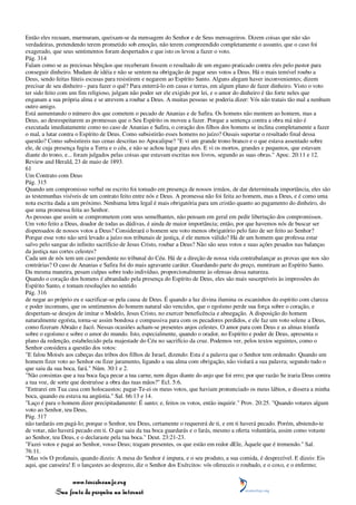 Então eles recuam, murmuram, queixam-se da mensagem do Senhor e de Seus mensageiros. Dizem coisas que não são
verdadeiras, pretendendo terem prometido sob emoção, não terem compreendido completamente o assunto, que o caso foi
exagerado, que seus sentimentos foram despertados e que isto os levou a fazer o voto.
Pág. 314
Falam como se as preciosas bênçãos que receberam fossem o resultado de um engano praticado contra eles pelo pastor para
conseguir dinheiro. Mudam de idéia e não se sentem na obrigação de pagar seus votos a Deus. Há o mais temível roubo a
Deus, sendo feitas fúteis escusas para resistirem e negarem ao Espírito Santo. Alguns alegam haver inconvenientes; dizem
precisar de seu dinheiro - para fazer o quê? Para enterrá-lo em casas e terras, em algum plano de fazer dinheiro. Visto o voto
ter sido feito com um fim religioso, julgam não poder ser ele exigido por lei, e o amor do dinheiro é tão forte neles que
enganam a sua própria alma e se atrevem a roubar a Deus. A muitas pessoas se poderia dizer: Vós não tratais tão mal a nenhum
outro amigo.
Está aumentando o número dos que cometem o pecado de Ananias e de Safira. Os homens não mentem ao homem, mas a
Deus, ao desrespeitarem as promessas que o Seu Espírito os moveu a fazer. Porque a sentença contra a obra má não é
executada imediatamente como no caso de Ananias e Safira, o coração dos filhos dos homens se inclina completamente a fazer
o mal, a lutar contra o Espírito de Deus. Como subsistirão esses homens no juízo? Ousais suportar o resultado final dessa
questão? Como subsistireis nas cenas descritas no Apocalipse? "E vi um grande trono branco e o que estava assentado sobre
ele, de cuja presença fugiu a Terra e o céu, e não se achou lugar para eles. E vi os mortos, grandes e pequenos, que estavam
diante do trono, e... foram julgados pelas coisas que estavam escritas nos livros, segundo as suas obras." Apoc. 20:11 e 12.
Review and Herald, 23 de maio de 1893.
61
Um Contrato com Deus
Pág. 315
Quando um compromisso verbal ou escrito foi tomado em presença de nossos irmãos, de dar determinada importância, eles são
as testemunhas visíveis de um contrato feito entre nós e Deus. A promessa não foi feita ao homem, mas a Deus, e é como uma
nota escrita dada a um próximo. Nenhuma letra legal é mais obrigatória para um cristão quanto ao pagamento do dinheiro, do
que uma promessa feita ao Senhor.
As pessoas que assim se comprometem com seus semelhantes, não pensam em geral em pedir libertação dos compromissos.
Um voto feito a Deus, doador de todas as dádivas, é ainda de maior importância; então, por que havemos nós de buscar ser
dispensados de nossos votos a Deus? Considerará o homem seu voto menos obrigatório pelo fato de ser feito ao Senhor?
Porque esse voto não será levado a juízo nos tribunais de justiça, é ele menos válido? Há de um homem que professa estar
salvo pelo sangue do infinito sacrifício de Jesus Cristo, roubar a Deus? Não são seus votos e suas ações pesados nas balanças
da justiça nas cortes celestes?
Cada um de nós tem um caso pendente no tribunal do Céu. Há de a direção de nossa vida contrabalançar as provas que nos são
contrárias? O caso de Ananias e Safira foi do mais agravante caráter. Guardando parte do preço, mentiram ao Espírito Santo.
Da mesma maneira, pesam culpas sobre todo indivíduo, proporcionalmente às ofensas dessa natureza.
Quando o coração dos homens é abrandado pela presença do Espírito de Deus, eles são mais susceptíveis às impressões do
Espírito Santo, e tomam resoluções no sentido
Pág. 316
de negar ao próprio eu e sacrificar-se pela causa de Deus. É quando a luz divina ilumina os escaninhos do espírito com clareza
e poder incomuns, que os sentimentos do homem natural são vencidos, que o egoísmo perde sua força sobre o coração, e
despertam-se desejos de imitar o Modelo, Jesus Cristo, no exercer beneficência e abnegação. A disposição do homem
naturalmente egoísta, torna-se assim bondosa e compassiva para com os pecadores perdidos, e ele faz um voto solene a Deus,
como fizeram Abraão e Jacó. Nessas ocasiões acham-se presentes anjos celestes. O amor para com Deus e as almas triunfa
sobre o egoísmo e sobre o amor do mundo. Isto, especialmente, quando o orador, no Espírito e poder de Deus, apresenta o
plano da redenção, estabelecido pela majestade do Céu no sacrifício da cruz. Podemos ver, pelos textos seguintes, como o
Senhor considera a questão dos votos:
"E falou Moisés aos cabeças das tribos dos filhos de Israel, dizendo: Esta é a palavra que o Senhor tem ordenado: Quando um
homem fizer voto ao Senhor ou fizer juramento, ligando a sua alma com obrigação, não violará a sua palavra; segundo tudo o
que saiu da sua boca, fará." Núm. 30:1 e 2.
"Não consintas que a tua boca faça pecar a tua carne, nem digas diante do anjo que foi erro; por que razão Se iraria Deus contra
a tua voz, de sorte que destruísse a obra das tuas mãos?" Ecl. 5:6.
"Entrarei em Tua casa com holocaustos; pagar-Te-ei os meus votos, que haviam pronunciado os meus lábios, e dissera a minha
boca, quando eu estava na angústia." Sal. 66:13 e 14.
"Laço é para o homem dizer precipitadamente: É santo; e, feitos os votos, então inquirir." Prov. 20:25. "Quando votares algum
voto ao Senhor, teu Deus,
Pág. 317
não tardarás em pagá-lo; porque o Senhor, teu Deus, certamente o requererá de ti, e em ti haverá pecado. Porém, abstendo-te
de votar, não haverá pecado em ti. O que saiu da tua boca guardarás e o farás, mesmo a oferta voluntária, assim como votaste
ao Senhor, teu Deus, e o declaraste pela tua boca." Deut. 23:21-23.
"Fazei votos e pagai ao Senhor, vosso Deus; tragam presentes, os que estão em redor dEle, Àquele que é tremendo." Sal.
76:11.
"Mas vós O profanais, quando dizeis: A mesa do Senhor é impura, e o seu produto, a sua comida, é desprezível. E dizeis: Eis
aqui, que canseira! E o lançastes ao desprezo, diz o Senhor dos Exércitos: vós ofereceis o roubado, e o coxo, e o enfermo;

                 www.terceiroanjo.org
            Sua fonte de pesquisa na internet
 