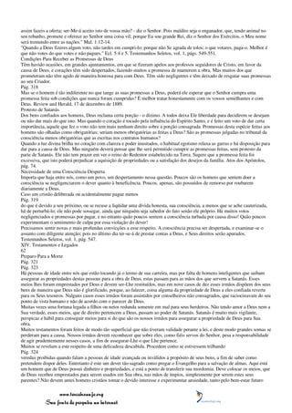 assim fazeis a oferta; ser-Me-á aceito isto de vossa mão? - diz o Senhor. Pois maldito seja o enganador, que, tendo animal no
seu rebanho, promete e oferece ao Senhor uma coisa vil; porque Eu sou grande Rei, diz o Senhor dos Exércitos, o Meu nome
será tremendo entre as nações." Mal. 1:12-14.
"Quando a Deus fizeres algum voto, não tardes em cumpri-lo; porque não Se agrada de tolos; o que votares, paga-o. Melhor é
que não votes do que votes e não pagues." Ecl. 5:4 e 5. Testemunhos Seletos, vol. 1, págs. 549-551.
Condições Para Receber as Promessas de Deus
Têm havido ocasiões, em grandes ajuntamentos, em que se fizeram apelos aos professos seguidores de Cristo, em favor da
causa de Deus, e corações têm sido despertados, fazendo muitos a promessa de manterem a obra. Mas muitos dos que
prometeram não têm agido de maneira honrosa para com Deus. Têm sido negligentes e têm deixado de resgatar suas promessas
ao seu Criador.
Pág. 318
Mas se o homem é tão indiferente no que tange as suas promessas a Deus, poderá ele esperar que o Senhor cumpra uma
promessa feita sob condições que nunca foram cumpridas? É melhor tratar honestamente com os vossos semelhantes e com
Deus. Review and Herald, 17 de dezembro de 1889.
Protesto de Satanás
Dos bens confiados aos homens, Deus reclama certa porção - o dízimo. A todos deixa Ele liberdade para decidirem se desejam
ou não dar mais do que isto. Mas quando o coração é tocado pela influência do Espírito Santo, e é feito um voto de dar certa
importância, aquele que fez o voto não tem mais nenhum direito sobre a porção consagrada. Promessas desta espécie feitas aos
homens são olhadas como obrigatórias; seriam menos obrigatórias as feitas a Deus? São as promessas julgadas no tribunal da
consciência menos obrigatórias que as escritas nos contratos humanos?
Quando a luz divina brilha no coração com clareza e poder inusitados, o habitual egoísmo relaxa as garras e há disposição para
dar para a causa de Deus. Mas ninguém deverá pensar que lhe será permitido cumprir as promessas feitas, sem protesto da
parte de Satanás. Ele não tem prazer em ver o reino do Redentor estabelecido na Terra. Sugere que a promessa feita foi
excessiva, que isto poderá prejudicar a aquisição de propriedades ou a satisfação dos desejos da família. Atos dos Apóstolos,
pág. 74.
Necessidade de uma Consciência Desperta
Importa que haja entre nós, como um povo, um despertamento nessa questão. Poucos são os homens que sentem doer a
consciência se negligenciarem o dever quanto à beneficência. Poucos, apenas, são possuídos de remorso por roubarem
diariamente a Deus.
Caso um cristão deliberada ou acidentalmente pague menos
Pág. 319
do que é devido a seu próximo, ou se recuse a liqüidar uma dívida honesta, sua consciência, a menos que se ache cauterizada,
há de perturbá-lo; ele não pode sossegar, ainda que ninguém seja sabedor do fato senão ele próprio. Há muitos votos
negligenciados e promessas por pagar, e no entanto quão poucos sentem a consciência turbada por causa disso! Quão poucos
experimentam o sentimento de culpa por essa violação do dever!
Precisamos sentir novas e mais profundas convicções a esse respeito. A consciência precisa ser despertada, e examinar-se o
assunto com diligente atenção; pois no último dia ter-se-á de prestar contas a Deus, e Seus direitos serão apurados.
Testemunhos Seletos, vol. 1, pág. 547.
XIV. Testamentos e Legados
62
Preparo Para a Morte
Pág. 321
Pág. 323
Há pessoas de idade entre nós que estão tocando já o termo de sua carreira, mas por falta de homens inteligentes que saibam
assegurar as propriedades destas pessoas para a obra de Deus, estas passam para as mãos dos que servem a Satanás. Esses
meios lhes foram emprestados por Deus e devem ser-Lhe restituídos, mas em nove casos de dez esses irmãos dispõem dos seus
bens de maneira que Deus não é glorificado, porque, ao falecer, coisa alguma da propriedade de Deus a eles confiada reverte
para os Seus tesouros. Nalguns casos esses irmãos foram assistidos por conselheiros não consagrados, que raciocinavam do seu
ponto de vista humano e não de acordo com o parecer de Deus.
Muitas vezes uma fortuna legada a filhos ou netos redunda somente em mal para seus herdeiros. Não tendo amor a Deus nem a
Sua verdade, esses meios, que de direito pertencem a Deus, passam ao poder de Satanás. Satanás é muito mais vigilante,
perspicaz e hábil para conseguir meios para si do que são os nossos irmãos para assegurar a propriedade de Deus para Sua
obra.
Muitos testamentos foram feitos de modo tão superficial que não tiveram validade perante a lei, e deste modo grandes somas se
perderam para a causa. Nossos irmãos devem reconhecer que sobre eles, como fiéis servos do Senhor, pesa a responsabilidade
de agir prudentemente nesses casos, a fim de assegurar-Lhe o que Lhe pertence.
Muitos se revelam a este respeito de uma delicadeza descabida. Procedem como se estivessem trilhando
Pág. 324
veredas proibidas quando falam a pessoas de idade avançada ou inválidos a propósito de seus bens, a fim de saber como
pretendem dispor deles. Entretanto é este um dever tão sagrado como pregar o Evangelho para a salvação de almas. Aqui está
um homem que de Deus possui dinheiro e propriedades, e está a ponto de transferir sua mordomia. Deve colocar os meios, que
de Deus recebeu emprestados para serem usados em Sua obra, nas mãos de ímpios, simplesmente por serem estes seus
parentes? Não devem antes homens cristãos tomar o devido interesse e experimentar ansiedade, tanto pelo bem-estar futuro

                 www.terceiroanjo.org
            Sua fonte de pesquisa na internet
 