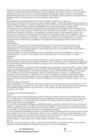 Sucede muitas vezes um ativo homem de negócios ser arrebatado pela morte sem prévia advertência, e acharem-se seus
negócios em condição embaraçosa justamente quando têm de ser liqüidados. No empenho de pô-los em ordem, uma grande
parte dos bens do falecido, senão tudo, é consumida em honorários aos advogados, ficando a família e a causa de Cristo
defraudadas daquilo que lhes seria devido. Os que são mordomos fiéis do Senhor saberão a todo tempo estar preparados para
qualquer emergência. Se porventura seu tempo de graça terminar inesperadamente,
Pág. 328
não acarretarão tão grandes perplexidades aos que forem incumbidos de liqüidar seus compromissos.
Muitos não estão informados acerca da questão de fazer o testamento quando se acham ainda, aparentemente, com saúde. Essa
precaução deveria, entretanto, ser tomada por nossos irmãos. Devem saber qual sua situação financeira, e não permitir que seus
negócios se embaracem. Devem arranjar sua propriedade de tal maneira que a possam deixar a qualquer tempo.
Os testamentos devem ser feitos de acordo com as prescrições legais. Depois de feitos, podem ser conservados durante anos
sem prejuízo, ao passo que se continua a contribuir para a obra à medida de suas necessidades. A morte, meus irmãos, não se
antecipará um dia sequer por terdes feito o vosso testamento. Ao dispor de vossos bens por testamento a favor de vossos
parentes não vos esqueçais da obra de Deus. Sois Seus instrumentos, incumbidos de zelar por Sua propriedade; e Suas
reivindicações devem merecer-vos a preferência, e ser tomadas em consideração antes de quaisquer outras. Vossas mulheres e
filhos não devem naturalmente ficar ao abandono, cumprindo prover também a suas necessidades. Não deveis, porém,
simplesmente por ser assim costume, contemplar em vossas disposições uma longa lista de parentes, que não estão em
necessidade.
Apelo à Reforma
Deveis lembrar-vos sempre de que o atual sistema egoísta de dispor dos bens não é conforme o plano de Deus, mas
simplesmente invenção humana. Os cristãos devem ser reformadores e romper com esse sistema, dando uma feição
inteiramente nova à maneira de fazer testamentos. Tende sempre presente que é da propriedade de Deus que ides dispor. A
vontade divina deve ser lei neste particular.
Suponde que alguém vos houvesse instituído executor de seu testamento, acaso não faríeis diligência em inteirar-vos da
vontade do testador, a fim de que a menor quantia tivesse sua aplicação justa? Vosso Amigo celestial vos confiou
propriedades,
Pág. 329
manifestando-vos Sua vontade quanto ao modo por que devem ser usadas. Se essa Sua vontade for devidamente acatada,
aquilo que pertence a Deus terá a aplicação que lhe compete dar. A causa do Senhor tem sido vergonhosamente negligenciada,
ao passo que Ele deu aos homens meios suficientes com que fazer face a todas as emergências, se apenas fossem dotados de
coração grato e obediente.
Os que fazem seu testamento, não devem imaginar que acabam aqui suas obrigações, mas sim desenvolver constante atividade,
usando seus talentos para o engrandecimento da causa de Deus. Deus delineou planos segundo os quais todos podem cooperar
diligentemente na distribuição de seus meios. Deus não Se propõe sustentar Sua obra por meio de milagres. Ele tem alguns
poucos mordomos fiéis, que estão economizando e usando seus meios para promover Sua obra. A renúncia própria e a
beneficência, longe de constituírem a exceção, deviam ser a regra. As crescentes necessidades da obra de Deus reclamam
meios. Chegam-nos constantemente pedidos do país e do estrangeiro, solicitando missionários que lhes ensinem a luz da
verdade. Isto significa aumento de obreiros e acréscimo de despesas para sua manutenção. Testemunhos Seletos, vol. 1, págs.
556-561.
Como Tornar Segura a Propriedade
Quereis tornar segura a vossa propriedade? Colocai-a na mão que traz os sinais de cravos da crucifixão. Retende-a em vosso
poder, e ela servirá para vossa perda eterna. Dai-a a Deus, e deste momento em diante ela terá Sua inscrição. Está selada com a
Sua imutabilidade. Quereis desfrutar vossos bens? Usai-os, então, de modo que sejam uma bênção para o sofredor.
Testimonies, vol. 9, pág. 51.
63
A Mordomia é uma Responsabilidade Pessoal
Pág. 330
Devem os pais exercer o direito que Deus lhes concedeu. Confiou-lhes os talentos que quer que usem para Sua glória. Não
devem os filhos tornar-se responsáveis pelos talentos dos pais. Enquanto tiverem mente sã e bom juízo, devem os pais, com
piedosa consideração, e com o auxílio dos devidos conselheiros, que tenham experiência na verdade e conhecimento da
vontade divina, dispor de suas propriedades.
Se tiverem filhos que estejam sendo afligidos ou lutando com a pobreza, e que farão cuidadoso uso dos meios, devem eles ser
tomados em consideração. Mas se têm filhos descrentes que têm abundância dos bens deste mundo e que estejam servindo ao
mundo, cometem um pecado contra o Mestre que os tornou Seus mordomos, ao colocarem bens em suas mãos meramente por
serem seus filhos. Os reclamos de Deus não devem ser considerados levianamente.
E se deve compreender distintamente que o fato de os pais já terem feito seu testamento não os priva de dar recursos à causa de
Deus enquanto vivem. E isso é o que devem fazer. Devem ter, aqui, a satisfação, e, no além, a recompensa de disporem dos
meios excedentes enquanto viverem. Devem fazer sua parte no avanço da causa de Deus. Devem usar os bens que lhes foram
emprestados pelo Mestre para levar avante a obra que deve ser feita em Sua vinha.
O amor do dinheiro é a raiz de quase todos os crimes cometidos no mundo. Os pais que de forma egoísta
Pág. 331
retêm seus recursos para enriquecer os filhos, e que não vêem as necessidades da causa de Deus e não as aliviam, cometem
terrível erro. Os filhos a quem pensam abençoar com seus recursos são com isso amaldiçoados.

                 www.terceiroanjo.org
            Sua fonte de pesquisa na internet
 