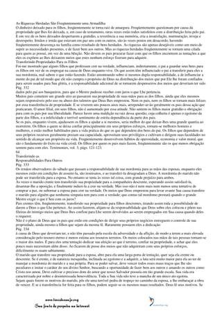 As Riquezas Herdadas São Freqüentemente uma Armadilha
O dinheiro deixado para os filhos, freqüentemente se torna raiz de amargura. Freqüentemente questionam por causa da
propriedade que lhes foi deixada, e, em caso de testamento, raras vezes estão todos satisfeitos com a distribuição feita pelo pai.
E em vez de os bens deixados despertarem a gratidão, a reverência a sua memória, cria a insatisfação, murmuração, inveja e
desrespeito. Irmãos e irmãs que estavam em paz uns com os outros, são às vezes postos em desacordo, havendo
freqüentemente desavença na família como resultado de bens herdados. As riquezas são apenas desejáveis como um meio de
suprir as necessidades presentes, e de fazer bem aos outros. Mas as riquezas herdadas freqüentemente se tornam uma cilada
para quem as possui, em vez de uma bênção. Não devem os pais procurar fazer com que os filhos encontrem as tentações a que
eles os expõem ao lhes deixarem meios que estes nenhum esforço fizeram para adquirir.
Transferindo Propriedades Para os Filhos
Foi-me mostrado que alguns filhos que professam crer na verdade, influenciam, indiretamente, o pai a guardar seus bens para
os filhos em vez de os empregar na causa de Deus enquanto vive. Os que assim têm influenciado o pai a transferir para eles a
sua mordomia, mal sabem o que estão fazendo. Estão amontoando sobre si mesmos dupla responsabilidade, a de influenciar a
mente do pai de tal modo que ele não cumpra o propósito de Deus na distribuição dos meios que por Ele lhe foram confiados
para serem usados para Sua glória, e a responsabilidade adicional de se tornarem despenseiros dos meios que deveriam ter sido
Pág. 332
dados pelo pai aos banqueiros, para que o Mestre pudesse receber com juros o que Lhe pertencia.
Muitos pais cometem um grande erro ao passarem sua propriedade de suas mãos para as dos filhos, ainda que eles mesmos
sejam responsáveis pelo uso ou abuso dos talentos que Deus lhes emprestou. Nem os pais, nem os filhos se tornam mais felizes
por essa transferência de propriedade. E se viverem uns poucos anos mais, arrepender-se-ão geralmente os pais dessa ação que
praticaram. O amor filial, em seus filhos, não é aumentado por essa atitude. Não sentem os filhos maior gratidão e obrigação
para com os pais por sua liberalidade. Parece haver uma maldição na raiz dessa questão, cuja colheita é apenas o egoísmo da
parte dos filhos, e a infelicidade e terrível sentimento de estrita dependência da parte dos pais.
Se os pais, enquanto vivem, ajudassem os filhos a ajudar a si mesmos, seria melhor do que deixar-lhes uma grande quantia ao
morrerem. Os filhos a quem se deixa confiar principalmente em seus próprios esforços, tornam-se melhores homens e
mulheres, e estão melhor habilitados para a vida prática do que os que dependem dos bens do pai. Os filhos que dependem de
seus próprios recursos geralmente prezam sua capacidade, aproveitam seus privilégios e cultivam e dirigem suas faculdades no
sentido de alcançar um propósito na vida. Freqüentemente desenvolvem hábitos de operosidade, economia e valor moral, que
são o fundamento do êxito na vida cristã. Os filhos por quem os pais mais fazem, freqüentemente são os que menos obrigação
sentem para com eles. Testimonies, vol. 3, págs. 121-123.
64
Transferindo as
Responsabilidades Para Outros
Pág. 333
Os irmãos observadores do sábado que passam a responsabilidade de sua mordomia para as mãos das esposas, enquanto eles
mesmos estão em condições de assumi-la, são insensatos, e ao transferi-la desagradam a Deus. A mordomia do marido não
pode ser transferida para a esposa. No entanto se tenta às vezes tal coisa, com grande prejuízo para ambos.
Às vezes o marido crente tem transferido sua propriedade para a companheira descrente, esperando assim satisfazê-la,
desarmar-lhe a oposição, e finalmente induzi-la a crer na verdade. Mas isso não é nem mais nem menos uma tentativa de
comprar a paz, ou subornar a esposa para crer na verdade. Os meios que Deus emprestou para levar avante Sua causa transfere
o marido para alguém que nenhuma simpatia tem para com a verdade; que contas tal mordomo prestará quando o grande
Mestre exigir o que é Seu com os juros?
Pais crentes têm, freqüentemente, transferido sua propriedade para filhos descrentes, tirando assim toda a possibilidade de
darem a Deus o que Lhe pertence. Ao assim fazerem, alijam-se da responsabilidade que Deus sobre eles colocou e põem nas
fileiras do inimigo meios que Deus lhes confiou para Lhe serem devolvidos ao serem empregados em Sua causa quando deles
o requerer.
Não é o plano de Deus que os pais que estão em condições de dirigir seus próprios negócios entreguem o controle de sua
propriedade, ainda mesmo a filhos que sejam da mesma fé. Raramente possuem eles a dedicação
Pág. 334
à causa de Deus que deveriam ter, e não têm passado pela escola da adversidade e da aflição, de modo a terem a mais elevada
consideração pelo tesouro eterno e menos estima aos tesouros terrenos. Os meios colocados nas mãos de tais pessoas tornam-se
o maior dos males. É para eles uma tentação dedicar sua afeição ao que é terreno, confiar na propriedade, e achar que eles
pouco mais necessitam além disso. Ao ficarem de posse dos meios que não adquiriram com seus próprios esforços,
dificilmente os usam sabiamente.
O marido que transfere sua propriedade para a esposa, abre para ela uma larga porta de tentação, quer seja ela crente ou
descrente. Se é crente, e de natureza mesquinha, inclinada ao egoísmo e a adquirir, a luta será muito maior para ela ao ter de
manejar a mordomia do marido e a sua própria. Para se poder salvar, deve vencer todos esses maus traços que lhe são
peculiares e imitar o caráter do seu divino Senhor, buscando a oportunidade de fazer bem aos outros e amando os outros como
Cristo nos amou. Deve cultivar o precioso dom do amor que nosso Salvador possuía em tão grande escala. Sua vida era
caracterizada por nobre e desinteressada benevolência. Toda a Sua vida não teve a mancha de um único ato egoísta.
Sejam quais forem os motivos do marido, pôs ele uma terrível pedra de tropeço no caminho da esposa, a lhe embaraçar a obra
de vencer. E se a transferência for feita para os filhos, podem seguir-se os mesmos maus resultados. Deus lê seus motivos. Se



                 www.terceiroanjo.org
            Sua fonte de pesquisa na internet
 