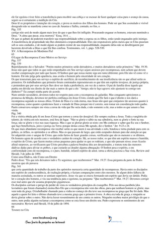 ele for egoísta e tiver feito a transferência para encobrir sua cobiça e se escusar de fazer qualquer coisa para o avanço da causa,
seguir-se-á certamente a maldição do Céu.
Deus lê os propósitos e intenções do coração, e prova os motivos dos filhos dos homens. Pode ser que Seu assinalado e visível
desagrado não se manifeste como no caso de Ananias e Safira, contudo, no fim, o
Pág. 335
castigo não será de modo algum mais leve do que o que lhes foi infligido. Procurando enganar os homens, estavam mentindo a
Deus. "A alma que pecar, essa morrerá." Ezeq. 18:4. ...
Os que se gabam de poderem transferir sua responsabilidade sobre a esposa ou os filhos, estão sendo enganados pelo inimigo.
A transferência de propriedade não lhes diminuirá a responsabilidade. Eles são responsáveis pelos meios que os Céus puseram
sob os seus cuidados, e de modo algum se podem eximir de sua responsabilidade, enquanto delas não se desobrigarem por
haverem devolvido a Deus o que Ele lhes confiou. Testimonies, vol. 1, págs. 528-530.
XV. A Recompensa do Mordomo Fiel
65
O Lugar da Recompensa Como Motivo no Serviço
Pág. 337
Pág. 339
Repetidamente diz o Salvador: "Porém muitos primeiros serão derradeiros, e muitos derradeiros serão primeiros." Mat. 19:30.
Jesus não quer que todos os que estão empenhados em Seu serviço sejam ansiosos por recompensas, nem achem que devem
receber compensação por tudo que fazem. O Senhor quer que nossa mente siga um rumo diferente; pois Ele não vê como vê o
homem. Ele não julga pela aparência, mas avalia o homem pela sinceridade de seu coração.
Os que trouxeram para seu serviço o espírito de sacrifício, de reconhecimento de sua insuficiência são os que afinal serão os
primeiros. Os trabalhadores que primeiro foram contratados representavam os que têm um espírito invejoso, de justiça própria,
e pretendem que por seus serviços lhes deve ser dada a preferência, em vez de a outros. O pai de família disse àquele que
punha em dúvida seu direito de dar mais a outros do que a ele: "Amigo, não te faço agravo; não ajustaste tu comigo um
dinheiro?" Eu cumpri minha parte do acordo.
Num sentido secundário, devemos todos ter respeito para com a recompensa do galardão. Mas conquanto apreciemos a
promessa da bênção, devemos ter perfeita confiança em Jesus Cristo, crendo que Ele fará o que é direito e nos dará a
recompensa segundo as nossas obras. O dom de Deus é a vida eterna, mas Jesus não quer que estejamos tão ansiosos quanto à
recompensa, como quanto a podermos fazer a vontade de Deus porque isto é correto, sem tomar em consideração todo ganho.
Paulo conservava sempre em vista a coroa da vida que lhe seria dada, e não somente a ele, mas a todos os que amam a Sua
vinda.
Pág. 340
Foi a vitória obtida pela fé em Jesus Cristo que tornou a coroa tão desejável. Ele sempre exaltou a Jesus. Toda a vanglória do
talento, de vitória em nós mesmos, está fora de lugar. "Não se glorie o sábio na sua sabedoria, nem se glorie o forte na sua
força; não se glorie o rico nas suas riquezas. Mas o que se gloriar glorie-se nisto: em Me conhecer e saber que Eu sou o Senhor,
que faço beneficência, juízo e justiça na Terra; porque destas coisas Me agrado, diz o Senhor." Jer. 9:23 e 24.
Os que mais abundante recompensa vão receber serão os que unem à sua atividade o zelo, bondosa e terna piedade para com os
pobres, os órfãos, os oprimidos e os aflitos. Mas os que passam de largo, que estão ocupados demais para dar atenção ao que
foi adquirido com o sangue de Cristo, que estão fartos de fazer grandes coisas, verificarão que são os menores e os últimos.
Os homens agem de acordo com o verdadeiro caráter do coração. Há, ao nosso redor, os que têm um espírito manso e humilde,
o espírito de Cristo, que fazem muitas coisas pequenas para ajudar os que os rodeiam, e que não pensam nisso; esses ficarão
afinal surpresos, ao verificarem que Cristo percebeu a palavra bondosa dita aos desanimados, e tomou nota das menores
dádivas dadas para aliviar os pobres, e que custarão ao doador alguma abnegação. O Senhor pesa o espírito, e em
conformidade com ele recompensa, e o puro, humilde, infantil espírito de amor, torna a oferta preciosa a Sua vista. Review and
Herald, 3 de julho de 1894.
Como uma Dádiva, não Como um Direito
Pedro disse: "Eis que nós deixamos tudo e Te seguimos; que receberemos?" Mat. 19:27. Essa pergunta da parte de Pedro
mostrou que ele pensava
Pág. 341
que certa quantidade de trabalho da parte dos apóstolos mereceria certa quantidade de recompensas. Havia entre os discípulos
um espírito de condescendência, de exaltação própria, e faziam comparações entre eles mesmos. Se algum deles falhava de
maneira assinalada, os outros se sentiam superiores. Jesus viu que se estava formando um espírito que devia ser detido. Podia
ler o coração dos homens, e viu sua tendência para o egoísmo, na pergunta: "Que receberemos?" Mat. 19:27. Devemos corrigir
esse mal antes que ele assuma proporções gigantescas.
Os discípulos corriam o perigo de perder de vista os verdadeiros princípios do evangelho. Pelo uso dessa parábola [dos
lavradores que foram chamados] ensina-lhes Ele que a recompensa não vem das obras, para que nenhum homem se glorie, mas
vem toda da graça. O trabalhador chamado para a vinha no começo do dia teve sua recompensa na graça que lhe foi dada. Mas
aquele a quem foi feito o último chamado teve a mesma graça que o primeiro tivera. A obra era toda de graça, e ninguém se
devia gloriar sobre o outro. Não devia haver ressentimento de uns contra os outros. Ninguém recebeu maior privilégio do que o
outro, nem podia alguém reclamar a recompensa como se esta fosse um direito seu. Pedro expressou os sentimentos de um
mercenário. Review and Herald, 10 de julho de 1894.
66
Tesouro no Céu

                 www.terceiroanjo.org
            Sua fonte de pesquisa na internet
 