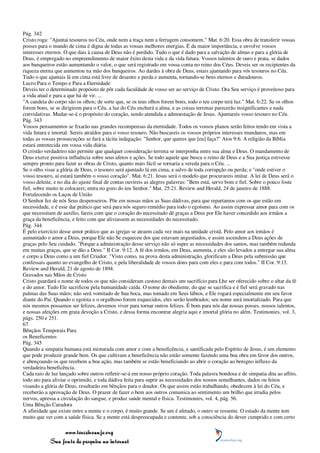Pág. 342
Cristo roga: "Ajuntai tesouros no Céu, onde nem a traça nem a ferrugem consomem." Mat. 6:20. Essa obra de transferir vossas
posses para o mundo de cima é digna de todas as vossas melhores energias. É da maior importância, e envolve vossos
interesses eternos. O que dais à causa de Deus não é perdido. Tudo o que é dado para a salvação de almas e para a glória de
Deus, é empregado no empreendimento de maior êxito desta vida e da vida futura. Vossos talentos de ouro e prata, se dados
aos banqueiros estão aumentando o valor, o que será registrado em vossa conta no reino dos Céus. Deveis ser os recipientes da
riqueza eterna que aumentou na mão dos banqueiros. Ao dardes à obra de Deus, estais ajuntando para vós tesouros no Céu.
Tudo o que ajuntais lá em cima está livre de desastre e perda e aumenta, tornando-se bens eternos e duradouros.
Lucro Para o Tempo e Para a Eternidade
Deveis ter o determinado propósito de pôr cada faculdade de vosso ser ao serviço de Cristo. Ora Seu serviço é proveitoso para
a vida atual e para a que há de vir. ...
"A candeia do corpo são os olhos; de sorte que, se os teus olhos forem bons, todo o teu corpo terá luz." Mat. 6:22. Se os olhos
forem bons, se se dirigirem para o Céu, a luz do Céu encherá a alma, e as coisas terrenas parecerão insignificantes e nada
convidativas. Mudar-se-á o propósito do coração, sendo atendida a admoestação de Jesus. Ajuntareis vosso tesouro no Céu.
Pág. 343
Vossos pensamentos se fixarão nas grandes recompensas da eternidade. Todos os vossos planos serão feitos tendo em vista a
vida futura e imortal. Sereis atraídos para o vosso tesouro. Não buscareis os vossos próprios interesses mundanos, mas em
todas as vossas prossecuções se fará a tácita indagação: "Senhor, que queres que [eu] faça?" Atos 9:6. A religião da Bíblia
estará entretecida em vossa vida diária.
O cristão verdadeiro não permite que qualquer consideração terrena se interponha entre sua alma e Deus. O mandamento de
Deus exerce positiva influência sobre seus afetos e ações. Se todo aquele que busca o reino de Deus e a Sua justiça estivesse
sempre pronto para fazer as obras de Cristo, quanto mais fácil se tornaria a vereda para o Céu. ...
Se o olho visar a glória de Deus, o tesouro será ajuntado lá em cima, a salvo de toda corrupção ou perda; e "onde estiver o
vosso tesouro, aí estará também o vosso coração". Mat. 6:21. Jesus será o modelo que procurareis imitar. A lei de Deus será o
vosso deleite, e no dia do ajuste final de contas ouvireis as alegres palavras: "Bem está, servo bom e fiel. Sobre o pouco foste
fiel, sobre muito te colocarei; entra no gozo do teu Senhor." Mat. 25:21. Review and Herald, 24 de janeiro de 1888.
Fortalecendo os Laços de União
O Senhor fez de nós Seus despenseiros. Põe em nossas mãos as Suas dádivas, para que repartamos com os que estão em
necessidade, e é esse dar prático que será para nós seguro remédio para todo o egoísmo. Ao assim expressar amor para com os
que necessitam de auxílio, fareis com que o coração do necessitado dê graças a Deus por Ele haver concedido aos irmãos a
graça da beneficência, e feito com que aliviassem as necessidades do necessitado.
Pág. 344
É pelo exercício desse amor prático que as igrejas se atraem cada vez mais na unidade cristã. Pelo amor aos irmãos é
aumentado o amor a Deus, porque Ele não Se esqueceu dos que estavam angustiados, e assim ascendem a Deus ações de
graças pelo Seu cuidado. "Porque a administração desse serviço não só supre as necessidades dos santos, mas também redunda
em muitas graças, que se dão a Deus." II Cor. 9:12. A fé dos irmãos, em Deus, aumenta, e eles são levados a entregar sua alma
e corpo a Deus como a um fiel Criador. "Visto como, na prova desta administração, glorificam a Deus pela submissão que
confessais quanto ao evangelho de Cristo, e pela liberalidade de vossos dons para com eles e para com todos." II Cor. 9:13.
Review and Herald, 21 de agosto de 1894.
Gravados nas Mãos de Cristo
Cristo guardará o nome de todos os que não consideram custoso demais um sacrifício para Lhe ser oferecido sobre o altar da fé
e do amor. Tudo Ele sacrificou pela humanidade caída. O nome do obediente, do que se sacrifica e é fiel será gravado nas
palmas das Suas mãos; não será vomitado de Sua boca, mas tomado em Seus lábios, e Ele rogará especialmente em seu favor
diante do Pai. Quando o egoísta e o orgulhoso forem esquecidos, eles serão lembrados; seu nome será imortalizado. Para que
nós mesmos possamos ser felizes, devemos viver para tornar outros felizes. É bom para nós dar nossas posses, nossos talentos,
e nossas afeições em grata devoção a Cristo, e dessa forma encontrar alegria aqui e imortal glória no além. Testimonies, vol. 3,
págs. 250 e 251.
67
Bênçãos Temporais Para
os Beneficentes
Pág. 345
Quando a simpatia humana está misturada com amor e com a beneficência, e santificada pelo Espírito de Jesus, é um elemento
que pode produzir grande bem. Os que cultivam a beneficência não estão somente fazendo uma boa obra em favor dos outros,
e abençoando os que recebem a boa ação, mas também se estão beneficiando ao abrir o coração ao benigno influxo da
verdadeira beneficência.
Cada raio de luz lançado sobre outros refletir-se-á em nosso próprio coração. Toda palavra bondosa e de simpatia dita ao aflito,
todo ato para aliviar o oprimido, e toda dádiva feita para suprir as necessidades dos nossos semelhantes, dados ou feitos
visando a glória de Deus, resultarão em bênçãos para o doador. Os que assim estão trabalhando, obedecem à lei do Céu, e
receberão a aprovação de Deus. O prazer de fazer o bem aos outros comunica ao sentimento um brilho que irradia pelos
nervos, apressa a circulação do sangue, e produz saúde mental e física. Testimonies, vol. 4, pág. 56.
Uma Bênção Curadora
A afinidade que existe entre a mente e o corpo, é muito grande. Se um é afetado, o outro se ressente. O estado da mente tem
muito que ver com a saúde física. Se a mente está despreocupada e contente, sob a consciência do dever cumprido e com certo

                 www.terceiroanjo.org
            Sua fonte de pesquisa na internet
 