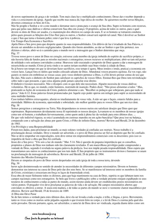 de novos suprimentos de graça e de verdade. Tem mais clara luz e multiplicado conhecimento. Desse dar e receber depende a
vida e o crescimento da igreja. Aquele que recebe mas nunca dá, logo deixa de receber. Se quisermos receber novas bênçãos,
devemos comunicar os bens do Céu.
Não Se propõe o Senhor a vir a este mundo e derramar ouro e prata para o avanço de Sua obra. Supre os homens com recursos,
para que pelas suas dádivas e ofertas conservem Sua obra em avanço. O propósito, acima de todos os outros, para o qual
devem os dons de Deus ser usados, é a manutenção dos obreiros no campo da seara. E se os homens se tornarem condutos
pelos quais possam as bênçãos dos Céus fluir para os outros, o Senhor conservará suprido tal canal. Não é devolver ao Senhor
o que é Seu que torna o homem pobre; reter é que leva à pobreza. ...
Um Tempo Para Economia e Sacrifício
Apela Deus a Seu povo para que desperte quanto às suas responsabilidades. Um dilúvio de luz é irradiado de Sua Palavra, e
devem ser atendidos os deveres negligenciados. Quando eles forem atendidos, ao dar ao Senhor o que Lhe pertence, nos
dízimos e ofertas, abrir-se-á o caminho para o mundo ouvir a mensagem que o Senhor determina que ouça.
Pág. 37
Tivesse nosso povo o amor de Deus no coração, estivesse cada membro da igreja imbuído do espírito de sacrifício próprio, e
não haveria falta de fundos para as missões nacionais e estrangeiras; nossos recursos se multiplicariam; abrir-se-iam mil portas
de utilidade e nós seríamos convidados a entrar. Houvesse sido executado o propósito de Deus quanto a dar a mensagem de
misericórdia ao mundo, Cristo já teria vindo e os santos teriam recebido suas boas-vindas à cidade de Deus.
Se já houve um tempo em que se deveriam fazer sacrifícios, esse tempo é agora. Meus irmãos e irmãs, praticai a economia em
vossos lares. Lançai fora os ídolos que tendes colocado adiante de Deus. Abandonai vossos prazeres egoístas. Eu vos rogo, não
gasteis os meios em embelezar as vossas casas; pois vosso dinheiro pertence a Deus, e a Ele deveis prestar contas do uso que
lhe dais. Não useis o dinheiro do Senhor para satisfazer os caprichos de vossos filhos. Ensinai-lhes que Deus tem reivindicação
sobre tudo o que possuem, e que coisa alguma pode jamais cancelar esse direito.
O dinheiro é tesouro necessário. Não o dissipeis com os que dele não necessitam. Alguém necessita de vossas dádivas
voluntárias. Há os que, no mundo, estão famintos, morrendo de inanição. Podeis dizer: "Não posso alimentar a todos." Mas,
praticando as lições de economia de Cristo, podereis alimentar a um. "Recolhei os pedaços que sobejaram, para que nada se
perca." João 6:12. Estas palavras foram pronunciadas por Aquele cujo poder operou um milagre para suprir as necessidades de
uma multidão faminta.
Caso tenhais hábitos extravagantes, afastai-os imediatamente de vossa vida. A não ser que o façais, estareis falidos para a
eternidade. Hábitos de economia, operosidade e sobriedade, são melhor quinhão para os vossos filhos que um rico dote.
Pág. 38
Somos peregrinos e estrangeiros na Terra. Não despendamos os nossos meios em satisfazer desejos que Deus quer que
reprimamos. Representemos devidamente nossa fé reprimindo os nossos desejos. Levantem-se os membros de nossas igrejas
como um só homem, e trabalhem fervorosamente, como quem anda à plena luz da verdade para estes últimos dias. ...
De que vale indizível riqueza, se esta é acumulada em custosas mansões ou em ações bancárias? Que pesa isso na balança,
comparado com a salvação das almas por quem Cristo, o Filho do infinito Deus, morreu? Review and Herald, 24 de dezembro
de 1903.
Um Privilégio e uma Responsabilidade
Foram-nos dadas, para proclamar ao mundo, as mais solenes verdades já confiadas aos mortais. Nosso trabalho é a
proclamação dessas verdades. Deve o mundo ser advertido, e o povo de Deus precisa ser fiel ao depósito que lhe foi confiado.
Não se deve empenhar em especulações, nem deve entrar em empreendimentos comerciais com os descrentes; pois isso os
impediria de fazer a obra que lhes foi confiada.
Jesus diz a Seu povo: "Vós sois a luz do mundo." Mat. 5:14. Não é questão de pequena importância que os conselhos,
propósitos e planos de Deus nos tenham sido tão claramente revelados. É um maravilhoso privilégio poder compreender a
vontade de Deus, segundo é revelada na segura palavra da profecia. Isso nos impõe pesada responsabilidade. Deus espera que
transmitamos aos outros os conhecimentos que nos tem dado. É Seu propósito que os instrumentos divinos e humanos se unam
na proclamação da mensagem de advertência. Review and Herald, 28 de julho de 1904.
Sustento das Missões Estrangeiras
Devem as simpatias do povo de Deus serem despertadas em cada igreja de toda a nossa terra, devendo
Pág. 39
haver ação desinteressada no sentido de atender às necessidades de diferentes campos missionários. Devem os homens
demonstrar seu interesse na causa de Deus pelo dar dos seus bens. Se se manifestasse tal interesse entre os membros da família
de Cristo, existiriam e cresceriam em força os laços de fraternidade cristã.
Essa obra de trazer fielmente todos os dízimos, para que haja mantimento na casa de Deus, supriria os que labutam tanto nos
campos nacionais como nos estrangeiros. Se bem que livros e publicações sobre a verdade presente estejam espalhando os seus
tesouros de conhecimento a todas as partes do mundo, assim mesmo ainda devem ser estabelecidos postos missionários em
vários pontos. O pregador vivo deve proclamar as palavras de vida e de salvação. Há campos missionários abertos que
convidam os obreiros a entrar. A seara está madura, e de todas as partes do mundo se ouve o veemente clamor macedônico por
obreiros. Review and Herald, 19 de fevereiro de 1889.
A Obra não Deve Parar
Se de fato temos a verdade para estes últimos dias, deve ela ser levada a toda a nação, e tribo, e língua, e povo. Brevemente,
tanto os vivos como os mortos serão julgados segundo o que tiverem feito no corpo, e a lei de Deus é a norma pela qual eles
serão provados. Devem portanto, agora, ser advertidos; a santa lei de Deus deve ser vindicada, erguida diante deles como um



                 www.terceiroanjo.org
            Sua fonte de pesquisa na internet
 