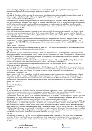 senso de satisfação por proporcionar felicidade a outros, isto criará uma alegria que reagirá sobre todo o organismo,
produzindo mais perfeita circulação do sangue, a tonificação de todo o corpo.
Pág. 346
A bênção de Deus é um médico; e os que são generosos em beneficiar a outros, experimentarão essa maravilhosa bênção no
próprio coração e vida. Testemunhos Seletos, vol. 1, pág. 179; Testimonies, vol. 1, págs. 60 e 61.
A Obra de Beneficência Tem Dupla Bênção
A sabedoria divina determinou, no plano da salvação, a lei da ação e da reação, tornando a obra de beneficência, em todos os
seus ramos, duplamente abençoada. Deus poderia ter realizado o Seu objetivo de salvar os pecadores sem o auxílio do homem,
mas Ele sabia que o homem não poderia ser feliz sem ter uma parte na grande obra de redenção. Para que o homem não
perdesse os benditos resultados da beneficência, nosso Redentor ideou o plano de alistá-lo como coobreiro Seu. Review and
Herald, 23 de março de 1897.
Quebrado o Poder da Terra
Cristo veio dar ao homem a riqueza da eternidade, e, pela ligação com Ele, devemos receber e partilhar essa riqueza. Não só
aos pastores, mas também a todo crente Cristo diz: O mundo está envolto em trevas. Brilhe, portanto, vossa luz diante dos
homens, para que vejam as vossas boas obras, e glorifiquem ao vosso Pai que está nos Céus. Todo aquele que verdadeiramente
ama a Deus será uma luz no mundo.
Aquele que é cidadão do reino celestial constantemente olhará para as coisas que não se vêem. É quebrado o poder da Terra
sobre a mente e o caráter. Ele tem a permanente presença do Hóspede celestial, segundo a promessa: "Eu o amarei e Me
manifestarei a ele." João 14:21. Como Enoque, anda com Deus em constante comunhão. Review and Herald, 10 de novembro
de 1910.
A Vida Terrena é Enriquecida
Não pode ser integral ou completo qualquer projeto ou plano para a vida que apenas compreenda os breves anos da existência
presente, e não tome providências para o interminável futuro.
Pág. 347
Que se ensinem os jovens a tomar em consideração a eternidade. Sejam ensinados a escolher princípios e buscar possessões
que sejam duradouros, a acumular para si aquele "tesouro nos Céus que nunca acabe, aonde não chega ladrão, e a traça não rói"
(Luc. 12:33); a adquirir para si "amigos com as riquezas da injustiça, para que, quando estas vos faltarem", aqueles os possam
receber "nos tabernáculos eternos". Luc. 16:9.
Todos os que fazem isto estão efetuando a melhor preparação possível para a vida neste mundo. Ninguém poderá acumular
tesouro no Céu sem que venha por isso mesmo a ver sua vida na Terra enriquecida e enobrecida.
"A piedade para tudo é proveitosa, tendo a promessa da vida presente e da que há de vir." I Tim. 4:8. Educação, pág. 145.
O Coração do Doador se Expande
As ofertas do pobre, dadas com abnegação para ajudar a difundir a preciosa luz da verdade salvadora, não somente serão para
Deus um cheiro suave e Lhe serão completamente aceitáveis como uma dádiva consagrada, mas o próprio ato de dar expande o
coração do doador, e o une cada vez mais ao Redentor do mundo. Review and Herald, 31 de outubro de 1878.
A Permanente Promessa de Deus
Sempre que o povo de Deus, em qualquer período do mundo, seguiu voluntária e alegremente o plano dEle quanto à doação
sistemática e às dádivas e ofertas, verificaram Sua permanente promessa de que todos os seus labores seriam seguidos de
prosperidade proporcional à obediência que dispensavam ao que deles requeria. Quando reconheciam os direitos de Deus, e
Lhe satisfaziam às reivindicações, honrando-O com seus recursos, seus celeiros enchiam-se de abundância. Testemunhos
Seletos, vol. 1, pág. 375.
68
Participando das Alegrias
dos Remidos
Pág. 348
Há uma recompensa para os obreiros sinceros, nada interesseiros que entram neste campo, e também para os que
voluntariamente contribuem com seus recursos para a sua manutenção. Todos os que se empenham no trabalho ativo no
campo, como os que dão seus meios para sustentar esses obreiros, participarão das alegrias dos fiéis.
Todo mordomo fiel dos bens que lhe foram confiados, entrará no gozo do seu Senhor. Que é esse gozo? - "Digo-vos que assim
haverá alegria no Céu por um pecador que se arrepende." Luc. 15:7. Haverá um bendito louvor, uma santa bênção aos fiéis
ganhadores de almas. Unir-se-ão aos que se regozijam no Céu, que aclamam e festejam a colheita.
Quão grande será a alegria quando os remidos do Senhor se encontrarem - reunidos nas mansões para eles preparadas! Oh, que
regozijo para todos os que têm sido imparciais e desinteressados cooperadores de Deus em levar avante a Sua obra na Terra!
Que satisfação terão todos os ceifeiros quando se ouvir a voz clara e musical de Jesus dizendo: "Vinde, benditos de Meu Pai,
possuí por herança o reino que vos está preparado desde a fundação do mundo. Entra no gozo do teu Senhor." Mat. 25:34 e 21.
O Redentor é glorificado por não ter morrido em vão. Com o coração regozijante, vêem os que têm sido colaboradores de Deus
o trabalho de sua alma em favor dos pecadores moribundos, a perecer, e estão satisfeitos. As ansiosas horas que passaram, as
perturbadoras circunstâncias que tiveram de enfrentar, as tristezas de coração sofridas
Pág. 349
porque alguns recusaram ver e receber as coisas que lhe dariam a paz, estão esquecidas. A abnegação que praticaram para
sustentar a obra, não mais é lembrada. Ao contemplarem as almas que procuraram ganhar para Jesus, e as verem salvas -
eternamente salvas - ecoam pelas arcadas celestes exclamações de louvor e ação de graça. Review and Herald, 10 de outubro
de 1907.

                 www.terceiroanjo.org
            Sua fonte de pesquisa na internet
 