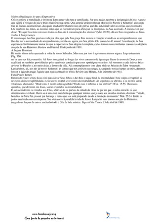 Maior a Realização do que a Expectativa
Cristo aceitou a humildade, e levou na Terra uma vida pura e santificada. Por essa razão, recebeu a designação de juiz. Aquele
que ocupa a posição de juiz é Deus manifesto na carne. Que alegria será reconhecer nEle nosso Mestre e Redentor, que ainda
traz as marcas da crucifixão, das quais irradiam brilhantes raios de glória, que dão adicional valor às coroas que os remidos
Lhe recebem das mãos, as mesmas mãos que se estenderam para abençoar os discípulos, na Sua ascensão. A mesma voz que
disse: "Eis que Eu estou convosco todos os dias, até à consumação dos séculos" (Mat. 28:20), dá aos Seus resgatados as boas-
vindas à Sua presença.
O mesmo que deu Sua preciosa vida por eles, que pela Sua graça lhes moveu o coração levando-os ao arrependimento, que
lhes fez ver a necessidade de arrependimento, recebe-os, agora, em Seu júbilo. Oh, como eles O amam! A realização de Sua
esperança é infinitamente maior do que a expectativa. Sua alegria é completa, e eles tomam suas cintilantes coroas e as depõem
aos pés de seu Redentor. Review and Herald, 18 de junho de 1901.
A Segura Promessa
Há muito vimos nós esperando a volta de nosso Salvador. Mas nem por isso é a promessa menos segura. Logo estaremos
Pág. 350
no lar que nos foi prometido. Ali Jesus nos guiará ao longo das vivas correntes de águas que fluem do trono de Deus, e nos
explicará as sombrias providências pelas quais nos conduziu para nos aperfeiçoar o caráter. Ali veremos a cada lado as belas
árvores do Paraíso e, no meio delas, a árvore da vida. Ali contemplaremos com clara visão as belezas do Éden restaurado.
Lançaremos, ali, aos pés de nosso Redentor, as coroas que nos colocou na cabeça, e, tangendo nossas harpas de ouro, daremos
louvor e ação de graças Àquele que está assentado no trono. Review and Herald, 3 de setembro de 1903.
Falta Pouco Tempo
Dentro de pouco tempo Jesus virá para salvar Seus filhos e dar-lhes o toque final da imortalidade. Este corpo corruptível se
revestirá da incorruptibilidade, e este corpo mortal se revestirá da imortalidade. As sepulturas se abrirão, e os mortos sairão
vitoriosos, clamando: "Onde está, ó morte, o teu aguilhão? Onde está, ó inferno, a tua vitória?" I Cor. 15:55. Os nossos
queridos, que dormem em Jesus, sairão revestidos da imortalidade.
E, ao ascenderem os remidos aos Céus, abrir-se-ão os portais da cidade de Deus de par em par, e neles entrarão os que
observaram a verdade. Ouvir-se-á uma voz mais bela que qualquer música que já soou aos ouvidos mortais, dizendo: "Vinde,
benditos de Meu Pai, possuí por herança o reino que vos está preparado desde a fundação do mundo." Mat. 25:34. Então os
justos receberão sua recompensa. Sua vida correrá paralela à vida de Jeová. Lançarão suas coroas aos pés do Redentor,
tangerão as harpas de ouro e encherão todo o Céu de bela música. Signs of the Times, 15 de abril de 1889.




                 www.terceiroanjo.org
            Sua fonte de pesquisa na internet
 