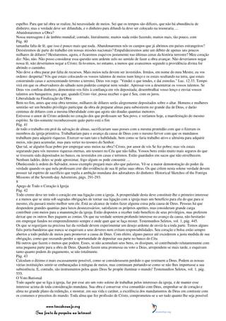 espelho. Para que tal obra se realize, há necessidade de meios. Sei que os tempos são difíceis, que não há abundância de
dinheiro; mas a verdade deve ser difundida, e o dinheiro para difundi-la deve ser colocado na tesouraria. ...
Abandonaremos a Obra?
Nossa mensagem é de âmbito mundial; contudo, literalmente, muitos nada estão fazendo, muitos mais, tão pouco, com
Pág. 40
tamanha falta de fé, que isso é pouco mais que nada. Abandonaremos nós os campos que já abrimos em países estrangeiros?
Desistiremos de parte do trabalho em nossas missões nacionais? Empalideceremos ante um débito de apenas uns poucos
milhares de dólares? Hesitaremos, agora, e ficaremos esquivos justamente nas últimas cenas da história terrestre? Meu coração
diz: Não, não. Não posso considerar essa questão sem ardente zelo no sentido de fazer a obra avançar. Não deveríamos negar
nossa fé, não deveríamos negar a Cristo; fá-lo-emos, no entanto, a menos que avancemos segundo a providência divina for
abrindo o caminho.
Não deve a obra parar por falta de recursos. Mais meios nela devem ser investidos. Irmãos, em nome do meu Mestre, eu vos
ordeno: despertai! Vós que estais colocando os vossos talentos de meios num lenço e os estais ocultando na terra, que estais
construindo casas e acrescentando terreno a terreno, Deus vos roga: "Vendei o que tendes, e dai esmolas." Luc. 12:33. Tempo
virá em que os observadores do sábado nem poderão comprar nem vender. Apressai-vos a desenterrar os vossos talentos. Se
Deus vos confiou dinheiro, demonstrai-vos fiéis à confiança em vós depositada; desembrulhai vosso lenço e enviai vossos
talentos aos banqueiros, para que, quando Cristo vier, possa receber o que é Seu, com os juros.
Liberalidade na Finalização da Obra
Bem no fim, antes que esta obra termine, milhares de dólares serão alegremente depositados sobre o altar. Homens e mulheres
sentirão ser um bendito privilégio participar da obra de preparar almas para subsistirem no grande dia de Deus, e darão
centenas de dólares com a mesma liberalidade com que agora são doadas quantias menores.
Estivesse o amor de Cristo ardendo no coração dos que professam ser Seu povo, e veríamos hoje, a manifestação do mesmo
espírito. Se tão-somente reconhecessem quão perto está o fim
Pág. 41
de todo o trabalho em prol da salvação de almas, sacrificariam suas posses com a mesma prontidão com que o fizeram os
membros da igreja primitiva. Trabalhariam para o avanço da causa de Deus com o mesmo fervor com que os mundanos
trabalham para adquirir riquezas. Exercer-se-iam tato e habilidade, bem como se faria trabalho ativo e altruísta para adquirir
meios, não para acumular, mas para verter no tesouro do Senhor.
Que tal, se alguém ficar pobre por empregar seus meios na obra? Cristo, por amor de vós Se fez pobre; mas vós estais
segurando para vós mesmos riquezas eternas, um tesouro no Céu que não falha. Vossos bens estão muito mais seguros do que
se tivessem sido depositados no banco, ou investidos em casas e terrenos. Estão guardados em sacos que não envelhecem.
Nenhum ladrão, deles se pode aproximar, fogo algum os pode consumir. ...
Obedecendo à ordem do Salvador, nosso exemplo pregará mais alto que palavras. Vê-se a maior demonstração do poder da
verdade quando os que nela professam crer dão evidência de sua fé pelas suas obras. Os que crêem nesta solene verdade devem
possuir tal espírito de sacrifício que repila a ambição mundana dos adoradores do dinheiro. Historical Sketches of the Foreign
Missions of the Seventh-day Adventists, págs. 291-293.
8
Apego de Todo o Coração à Igreja
Pág. 42
Todo crente deve ter todo o coração em sua ligação com a igreja. A prosperidade desta deve constituir-lhe o primeiro interesse
e a menos que se sinta sob sagradas obrigações de tornar sua ligação com a igreja mais um benefício para ela do que para si
mesmo, ela passará muito melhor sem ele. Está ao alcance de todos fazer alguma coisa pela causa de Deus. Pessoas há que
despendem grandes quantias para luxos desnecessários; satisfazem os próprios apetites, mas consideram grande carga
contribuir com meios para a manutenção da igreja. Estão dispostos a receber todo benefício de seus privilégios, mas preferem
deixar que os outros lhes paguem as contas. Os que na verdade sentem profundo interesse no avanço da causa, não hesitarão
em empregar fundos no empreendimento sempre e onde quer que se faça mister. Testemunhos Seletos, vol. 1, pág. 445.
Os que se regozijam na preciosa luz da verdade devem experimentar um desejo ardente de enviá-la a toda parte. Temos alguns
fiéis porta-bandeiras que nunca se esquivam a seus deveres nem evitam responsabilidades. Seu coração e bolsa estão sempre
abertos a todo pedido de meios para promover a causa de Deus. Com efeito, alguns parece até excederem a justa medida de sua
obrigação, como que receando perder a oportunidade de depositar sua parte no banco do Céu.
Há outros que fazem o menos que podem. Esses, se não acumulam seus bens, os dissipam, só contribuindo relutantemente com
uma pequena parte para a obra de Deus. Quando fazem uma promessa ou voto a Deus, arrependem-se mais tarde, e esquivam
tanto quanto podem do pagamento, se não totalmente.
Pág. 43
Calculam o dízimo o mais escassamente possível, como se considerassem perdido o que restituem a Deus. Podem as nossas
várias instituições sentir-se embaraçadas à míngua de meios, mas continuam portando-se como se não lhes importasse a sua
subsistência. E, contudo, são instrumentos pelos quais Deus Se propõe iluminar o mundo! Testemunhos Seletos, vol. 1, pág.
555.
O Voto Batismal
Todo aquele que se liga à igreja, faz por esse ato um voto solene de trabalhar pelos interesses da igreja, e de manter esse
interesse acima de toda consideração mundana. Sua obra é conservar viva comunhão com Deus, empenhar-se de coração e
alma no grande plano da redenção, e mostrar, em sua vida e caráter, a excelência dos mandamentos de Deus em contraste com
os costumes e preceitos do mundo. Toda alma que fez profissão de Cristo, comprometeu-se a ser tudo quanto lhe seja possível

                 www.terceiroanjo.org
            Sua fonte de pesquisa na internet
 