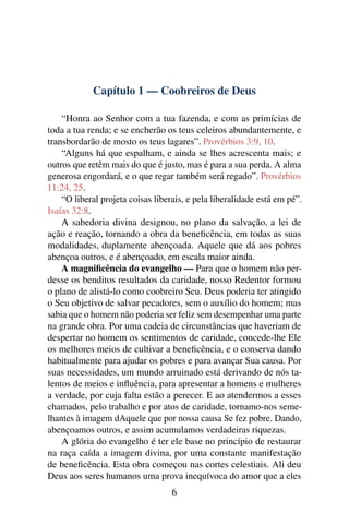 Capítulo 1 — Coobreiros de Deus

    “Honra ao Senhor com a tua fazenda, e com as primícias de
toda a tua renda; e se encherão os teus celeiros abundantemente, e
transbordarão de mosto os teus lagares”. Provérbios 3:9, 10.
    “Alguns há que espalham, e ainda se lhes acrescenta mais; e
outros que retêm mais do que é justo, mas é para a sua perda. A alma
generosa engordará, e o que regar também será regado”. Provérbios
11:24, 25.
    “O liberal projeta coisas liberais, e pela liberalidade está em pé”.
Isaías 32:8.
    A sabedoria divina designou, no plano da salvação, a lei de
ação e reação, tornando a obra da beneﬁcência, em todas as suas
modalidades, duplamente abençoada. Aquele que dá aos pobres
abençoa outros, e é abençoado, em escala maior ainda.
    A magniﬁcência do evangelho — Para que o homem não per-
desse os benditos resultados da caridade, nosso Redentor formou
o plano de alistá-lo como coobreiro Seu. Deus poderia ter atingido
o Seu objetivo de salvar pecadores, sem o auxílio do homem; mas
sabia que o homem não poderia ser feliz sem desempenhar uma parte
na grande obra. Por uma cadeia de circunstâncias que haveriam de
despertar no homem os sentimentos de caridade, concede-lhe Ele
os melhores meios de cultivar a beneﬁcência, e o conserva dando
habitualmente para ajudar os pobres e para avançar Sua causa. Por
suas necessidades, um mundo arruinado está derivando de nós ta-
lentos de meios e inﬂuência, para apresentar a homens e mulheres
a verdade, por cuja falta estão a perecer. E ao atendermos a esses
chamados, pelo trabalho e por atos de caridade, tornamo-nos seme-
lhantes à imagem dAquele que por nossa causa Se fez pobre. Dando,
abençoamos outros, e assim acumulamos verdadeiras riquezas.
    A glória do evangelho é ter ele base no princípio de restaurar
na raça caída a imagem divina, por uma constante manifestação
de beneﬁcência. Esta obra começou nas cortes celestiais. Ali deu
Deus aos seres humanos uma prova inequívoca do amor que a eles
                                   6
 