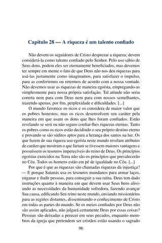 Capítulo 28 — A riqueza é um talento conﬁado

    Não devem os seguidores de Cristo desprezar a riqueza; devem
considerá-la como talento conﬁado pelo Senhor. Pelo uso sábio de
Seus dons, podem eles ser eternamente beneﬁciados, mas devemos
ter sempre em mente o fato de que Deus não nos deu riquezas para
usá-las justamente como imaginamos, para satisfazer o impulso,
para as conferirmos ou retermos de acordo com a nossa vontade.
Não devemos usar as riquezas de maneira egoísta, empregando-as
simplesmente para nossa própria satisfação. Tal atitude não seria
correta nem para com Deus nem para com nossos semelhantes,
trazendo apenas, por ﬁm, perplexidade e diﬁculdades. [...]
    O mundo favorece os ricos e os considera de maior valor que
os pobres honestos; mas os ricos desenvolvem seu caráter pela
maneira em que usam os dons que lhes foram conﬁados. Estão
revelando se será ou não seguro conﬁar-lhes riquezas eternas. Tanto
os pobres como os ricos estão decidindo o seu próprio destino eterno
e provando se são súditos aptos para a herança dos santos na luz. Os
que fazem de sua riqueza uso egoísta neste mundo revelam atributos
de caráter que mostram o que fariam se tivessem maiores vantagens e
possuíssem os tesouros imperecíveis do reino de Deus. Os princípios
egoístas exercidos na Terra não são os princípios que prevalecerão
no Céu. Todos os homens estão em pé de igualdade no Céu. [...]
    Por que é que as riquezas são chamadas riquezas da injustiça?
— E porque Satanás usa os tesouros mundanos para armar laços,
enganar e iludir pessoas, para conseguir a sua ruína. Deus tem dado
instruções quanto à maneira em que devem usar Seus bens alivi-
ando as necessidades da humanidade sofredora, fazendo avançar
Sua causa, ediﬁcando Seu reino neste mundo, enviando missionários
para as regiões distantes, disseminando o conhecimento de Cristo
em todas as partes do mundo. Se os meios conﬁados por Deus não
são assim aplicados, não julgará certamente Deus por essas coisas?
Pessoas são deixadas a perecer em seus pecados, enquanto mem-
bros da igreja que pretendem ser cristãos estão usando o sagrado
                                96
 