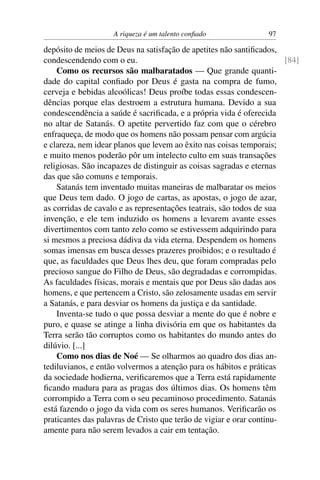 A riqueza é um talento conﬁado                97

depósito de meios de Deus na satisfação de apetites não santiﬁcados,
condescendendo com o eu.                                               [84]
    Como os recursos são malbaratados — Que grande quanti-
dade do capital conﬁado por Deus é gasta na compra de fumo,
cerveja e bebidas alcoólicas! Deus proíbe todas essas condescen-
dências porque elas destroem a estrutura humana. Devido a sua
condescendência a saúde é sacriﬁcada, e a própria vida é oferecida
no altar de Satanás. O apetite pervertido faz com que o cérebro
enfraqueça, de modo que os homens não possam pensar com argúcia
e clareza, nem idear planos que levem ao êxito nas coisas temporais;
e muito menos poderão pôr um intelecto culto em suas transações
religiosas. São incapazes de distinguir as coisas sagradas e eternas
das que são comuns e temporais.
    Satanás tem inventado muitas maneiras de malbaratar os meios
que Deus tem dado. O jogo de cartas, as apostas, o jogo de azar,
as corridas de cavalo e as representações teatrais, são todos de sua
invenção, e ele tem induzido os homens a levarem avante esses
divertimentos com tanto zelo como se estivessem adquirindo para
si mesmos a preciosa dádiva da vida eterna. Despendem os homens
somas imensas em busca desses prazeres proibidos; e o resultado é
que, as faculdades que Deus lhes deu, que foram compradas pelo
precioso sangue do Filho de Deus, são degradadas e corrompidas.
As faculdades físicas, morais e mentais que por Deus são dadas aos
homens, e que pertencem a Cristo, são zelosamente usadas em servir
a Satanás, e para desviar os homens da justiça e da santidade.
    Inventa-se tudo o que possa desviar a mente do que é nobre e
puro, e quase se atinge a linha divisória em que os habitantes da
Terra serão tão corruptos como os habitantes do mundo antes do
dilúvio. [...]
    Como nos dias de Noé — Se olharmos ao quadro dos dias an-
tediluvianos, e então volvermos a atenção para os hábitos e práticas
da sociedade hodierna, veriﬁcaremos que a Terra está rapidamente
ﬁcando madura para as pragas dos últimos dias. Os homens têm
corrompido a Terra com o seu pecaminoso procedimento. Satanás
está fazendo o jogo da vida com os seres humanos. Veriﬁcarão os
praticantes das palavras de Cristo que terão de vigiar e orar continu-
amente para não serem levados a cair em tentação.
 