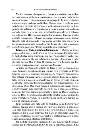 98                     Conselhos sobre Mordomia

         Muitos parecem não apreciar o fato de que o dinheiro que des-
     necessariamente gastam em divertimentos que somente perturbam a
     mente e lançam o fundamento para a corrupção de seus costumes,
     é dinheiro que pertence ao Senhor. Os que usam o dinheiro para
     satisfazer o eu estão alegrando e gloriﬁcando ao inimigo de toda
     justiça. Se voltassem o coração para Deus, usariam seu dinheiro
     para abençoar e elevar aos seus semelhantes, para aliviar a pobreza
     e o sofrimento. Há em nosso mundo fome, nudez, doença e morte;
     contudo quão poucos reduzem as suas pecaminosas extravagâncias!
     Satanás está ideando tudo o que possa inventar para conservar o
     homem completamente ocupado, a ﬁm de que não tenha tempo para
[85] considerar a pergunta: “Como vai minha vida espiritual?”
         Interesse de Cristo pela família humana — O dono de todos
     os nossos tesouros terrestres veio ao nosso mundo na forma humana.
     O Verbo Se fez carne e habitou entre nós. Não podemos avaliar que
     profundo interesse Ele tem pela família humana. Ele conhece o valor
     de cada pessoa. Que tristeza O oprimia ao ver a herança que Ele
     comprou encantada com as invenções de Satanás!
         A única satisfação de Satanás ao fazer o jogo da vida com os
     seres humanos é a satisfação que tem em ferir o coração de Cristo.
     Embora fosse rico, Cristo por amor de nós Se fez pobre, para que pela
     Sua pobreza enriquecêssemos. Contudo, mesmo diante desse grande
     fato, permite a maioria do mundo que as posses terrenas eclipsem
     as atrações celestiais. Põem suas afeições nas coisas terrestres, e se
     desviam de Deus. Que grave pecado é os homens não caírem em si e
     compreenderem quão insensato é permitir que o apego desordenado
     às coisas terrenas expulse do coração o amor de Deus. Quando o
     amor de Deus é expulso, imediatamente penetra o amor do mundo,
     para preencher o vácuo. Só o Senhor pode puriﬁcar o templo da
     alma da corrupção moral.
         Jesus deu Sua vida pela vida do mundo, e dá ao homem valor
     inﬁnito. Deseja que o homem dê valor a si mesmo, e considere
     seu bem-estar futuro. Se nosso olho for bom, todo o corpo será
     luminoso. Se a visão espiritual for clara, as realidades invisíveis
     serão consideradas no seu valor real, e a contemplação do mundo
     eterno acrescentará alegria a este mundo.
         Na medida em que for mordomo ﬁel dos bens de seu Senhor, o
     cristão transbordará de júbilo. Cristo almeja salvar todo ﬁlho e ﬁlha
 