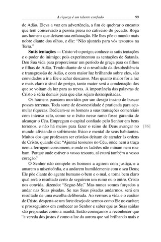 A riqueza é um talento conﬁado           99

de Adão. Eleva a voz em advertência, a ﬁm de quebrar o encanto
que tem conservado a pessoa presa no cativeiro do pecado. Roga
aos homens que deixem sua enfatuação. Ele lhes põe o mundo mais
nobre diante dos olhos, e diz: “Não ajunteis para vós tesouros na
Terra.”
    Sutis tentações — Cristo vê o perigo; conhece as sutis tentações
e o poder do inimigo; pois experimentou as tentações de Satanás.
Deu Sua vida para proporcionar um período de graça para os ﬁlhos
e ﬁlhas de Adão. Tendo diante de si o resultado da desobediência
e transgressão de Adão, e com maior luz brilhando sobre eles, são
convidados a ir a Ele e achar descanso. Mas quanto maior for a luz
e mais claro o sinal de perigo, tanto maior será a condenação dos
que se voltam da luz para as trevas. A importância das palavras de
Cristo é séria demais para que elas sejam desrespeitadas.
    Os homens parecem movidos por um desejo insano de buscar
posses terrenas. Toda sorte de desonestidade é praticada para acu-
mular riquezas. Dedicam-se os homens a suas transações comerciais
com intenso zelo, como se o êxito nesse ramo fosse garantia de
alcançar o Céu. Empregam o capital conﬁado pelo Senhor em bens
terrenos, e não há meios para fazer o reino de Deus avançar no [86]
mundo aliviando o sofrimento físico e mental de seus habitantes.
Muitos dos que professam ser cristãos deixam de atender às ordens
de Cristo, quando diz: “Ajuntai tesouros no Céu, onde nem a traça
nem a ferrugem consomem, e onde os ladrões não minam nem rou-
bam. Porque onde estiver o vosso tesouro, aí estará também o vosso
coração.”
    O Senhor não compele os homens a agirem com justiça, e a
amarem a misericórdia, e a andarem humildemente com o seu Deus;
Ele põe diante do agente humano o bem e o mal, e torna bem claro
qual será o resultado certo de seguirem um rumo ou o outro. Cristo
nos convida, dizendo: “Segue-Me.” Mas nunca somos forçados a
andar nas Suas pisadas. Se nas Suas pisadas andarmos, será em
resultado de uma escolha deliberada. Ao vermos a vida e o caráter
de Cristo, desperta-se um forte desejo de sermos como Ele no caráter;
e prosseguimos em conhecer ao Senhor e saber que as Suas saídas
são preparadas como a manhã. Então começamos a reconhecer que
“a vereda dos justos é como a luz da aurora que vai brilhando mais e
 