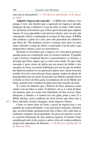 100                    Conselhos sobre Mordomia

     mais até ser dia perfeito”. — The Review and Herald, 31 de Março
     de 1896.
         Adquirir riqueza não é pecado — A Bíblia não condena o rico
     porque é rico; não declara que a aquisição de riqueza é pecado,
     tampouco diz que o dinheiro é a raiz de todos os males. Pelo contrá-
     rio, declaram as Escrituras que é Deus quem dá poder para adquirir
     riqueza. E essa capacidade é um precioso talento, uma vez que seja
     consagrada a Deus e empregada no avanço de Sua causa. A Bíblia
     não condena o gênio ou a arte, pois eles procedem da sabedoria
     que Deus dá. Não podemos tornar o coração mais puro ou mais
     santo cobrindo o corpo de cilício, ou privando o lar de tudo o que
     proporcione conforto, gosto ou conveniência.
         Ensinam as Escrituras que a riqueza só é uma posse perigosa
     quando posta em competição com os tesouros imortais. É quando
     o que é terreno e temporal absorve os pensamentos, as afeições, a
     devoção que Deus requer, que se torna uma cilada. Os que estão
     trocando o peso eterno de glória por um pouco do brilho e dos
     ouropéis da Terra, as eternas habitações por um lar que na melhor
     das hipóteses poderá ser seu apenas por alguns anos, fazem insensata
     escolha. Essa foi a troca feita por Esaú, quando vendeu seu direito de
     primogenitura por um prato de guisado; por Balaão, quando trocou
     o direito ao favor de Deus pelas recompensas do rei de Midiã; por
     Judas, quando traiu o Senhor da glória por trinta moedas de prata.
         É o amor do dinheiro que a Palavra de Deus denuncia como
     sendo a raiz de todos os males. O dinheiro, em si, é o dom de Deus
     aos homens, para ser usado com ﬁdelidade em Seu serviço. Deus
     abençoou a Abraão, e o tornou rico em gado, prata e ouro. E a
     Bíblia declara, como evidência do favor divino, que Deus deu a
[87] Davi, Salomão, Josafá e Ezequias, muita riqueza e honras.
         Como os outros dons de Deus, a posse de riqueza traz o seu
     quinhão de responsabilidade, e suas peculiares tentações. Quantos
     que, na adversidade, permaneceram ﬁéis a Deus, têm caído ante as
     cintilantes seduções da prosperidade. Na posse de riquezas, revela-
     se a paixão dominante de uma natureza egoísta. O mundo é hoje
     amaldiçoado pela ávida avareza e pelos vícios de condescendência
     própria dos adoradores de Mamom. — The Review and Herald, 16
     de Maio de 1882.
 