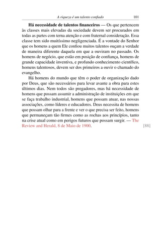 A riqueza é um talento conﬁado             101

    Há necessidade de talentos ﬁnanceiros — Os que pertencem
às classes mais elevadas da sociedade devem ser procurados em
todas as partes com terna atenção e com fraternal consideração. Essa
classe tem sido muitíssimo negligenciada. É a vontade do Senhor
que os homens a quem Ele conﬁou muitos talentos ouçam a verdade
de maneira diferente daquela em que a ouviram no passado. Os
homens de negócio, que estão em posição de conﬁança, homens de
grande capacidade inventiva, e profundo conhecimento cientíﬁco,
homens talentosos, devem ser dos primeiros a ouvir o chamado do
evangelho.
    Há homens do mundo que têm o poder de organização dado
por Deus, que são necessários para levar avante a obra para estes
últimos dias. Nem todos são pregadores, mas há necessidade de
homens que possam assumir a administração de instituições em que
se faça trabalho industrial, homens que possam atuar, nas nossas
associações, como líderes e educadores. Deus necessita de homens
que possam olhar para a frente e ver o que precisa ser feito, homens
que permaneçam tão ﬁrmes como as rochas aos princípios, tanto
na crise atual como em perigos futuros que possam surgir. — The
Review and Herald, 8 de Maio de 1900.                                [88]
 