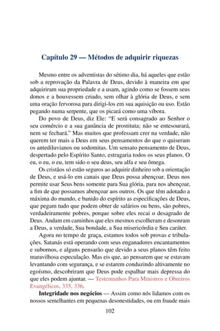 Capítulo 29 — Métodos de adquirir riquezas

    Mesmo entre os adventistas do sétimo dia, há aqueles que estão
sob a reprovação da Palavra de Deus, devido à maneira em que
adquiriram sua propriedade e a usam, agindo como se fossem seus
donos e a houvessem criado, sem olhar à glória de Deus, e sem
uma oração fervorosa para dirigi-los em sua aquisição ou uso. Estão
pegando numa serpente, que os picará como uma víbora.
    Do povo de Deus, diz Ele: “E será consagrado ao Senhor o
seu comércio e a sua ganância de prostituta; não se entesourará,
nem se fechará.” Mas muitos que professam crer na verdade, não
querem ter mais a Deus em seus pensamentos do que o quiseram
os antediluvianos ou sodomitas. Um sensato pensamento de Deus,
despertado pelo Espírito Santo, estragaria todos os seus planos. O
eu, o eu, o eu, tem sido o seu deus, seu alfa e seu ômega.
    Os cristãos só estão seguros ao adquirir dinheiro sob a orientação
de Deus, e usá-lo em canais que Deus possa abençoar. Deus nos
permite usar Seus bens somente para Sua glória, para nos abençoar,
a ﬁm de que possamos abençoar aos outros. Os que têm adotado a
máxima do mundo, e banido do espírito as especiﬁcações de Deus,
que pegam tudo que podem obter de salários ou bens, são pobres,
verdadeiramente pobres, porque sobre eles recai o desagrado de
Deus. Andam em caminhos que eles mesmos escolheram e desonram
a Deus, a verdade, Sua bondade, a Sua misericórdia e Seu caráter.
    Agora no tempo de graça, estamos todos sob provas e tribula-
ções. Satanás está operando com seus enganadores encantamentos
e subornos, e alguns pensarão que devido a seus planos têm feito
maravilhosa especulação. Mas eis que, ao pensarem que se estavam
levantando com segurança, e se estarem conduzindo altivamente no
egoísmo, descobriram que Deus pode espalhar mais depressa do
que eles podem ajuntar. — Testemunhos Para Ministros e Obreiros
Evangélicos, 335, 336.
    Integridade nos negócios — Assim como nós lidamos com os
nossos semelhantes em pequenas desonestidades, ou em fraude mais
                                102
 