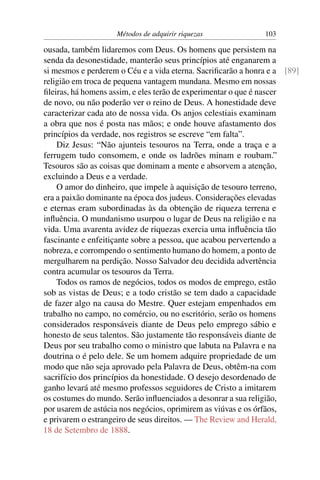 Métodos de adquirir riquezas              103

ousada, também lidaremos com Deus. Os homens que persistem na
senda da desonestidade, manterão seus princípios até enganarem a
si mesmos e perderem o Céu e a vida eterna. Sacriﬁcarão a honra e a [89]
religião em troca de pequena vantagem mundana. Mesmo em nossas
ﬁleiras, há homens assim, e eles terão de experimentar o que é nascer
de novo, ou não poderão ver o reino de Deus. A honestidade deve
caracterizar cada ato de nossa vida. Os anjos celestiais examinam
a obra que nos é posta nas mãos; e onde houve afastamento dos
princípios da verdade, nos registros se escreve “em falta”.
    Diz Jesus: “Não ajunteis tesouros na Terra, onde a traça e a
ferrugem tudo consomem, e onde os ladrões minam e roubam.”
Tesouros são as coisas que dominam a mente e absorvem a atenção,
excluindo a Deus e a verdade.
    O amor do dinheiro, que impele à aquisição de tesouro terreno,
era a paixão dominante na época dos judeus. Considerações elevadas
e eternas eram subordinadas às da obtenção de riqueza terrena e
inﬂuência. O mundanismo usurpou o lugar de Deus na religião e na
vida. Uma avarenta avidez de riquezas exercia uma inﬂuência tão
fascinante e enfeitiçante sobre a pessoa, que acabou pervertendo a
nobreza, e corrompendo o sentimento humano do homem, a ponto de
mergulharem na perdição. Nosso Salvador deu decidida advertência
contra acumular os tesouros da Terra.
    Todos os ramos de negócios, todos os modos de emprego, estão
sob as vistas de Deus; e a todo cristão se tem dado a capacidade
de fazer algo na causa do Mestre. Quer estejam empenhados em
trabalho no campo, no comércio, ou no escritório, serão os homens
considerados responsáveis diante de Deus pelo emprego sábio e
honesto de seus talentos. São justamente tão responsáveis diante de
Deus por seu trabalho como o ministro que labuta na Palavra e na
doutrina o é pelo dele. Se um homem adquire propriedade de um
modo que não seja aprovado pela Palavra de Deus, obtêm-na com
sacrifício dos princípios da honestidade. O desejo desordenado de
ganho levará até mesmo professos seguidores de Cristo a imitarem
os costumes do mundo. Serão inﬂuenciados a desonrar a sua religião,
por usarem de astúcia nos negócios, oprimirem as viúvas e os órfãos,
e privarem o estrangeiro de seus direitos. — The Review and Herald,
18 de Setembro de 1888.
 