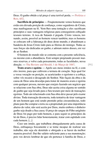 Métodos de adquirir riquezas              105

Deus. O ganho obtido a tal preço é uma terrível perda. — Profetas e
Reis, 652.
    Sacrifício de princípios — Freqüentemente vemos homens que
estão em elevada posição de conﬁança, como seguidores de Cristo,
mas naufragaram na fé. Vem-lhes uma tentação e eles sacriﬁcam
princípios e suas vantagens religiosas para conseguirem cobiçado
tesouro terreno. A isca de Satanás é pegada. Cristo venceu, tor-
nando, assim, possível ao homem vencer também; mas os homens
se colocam sob a liderança do deus deste mundo, e abandonam a
bandeira de Jesus Cristo indo para as ﬁleiras do inimigo. Todas as
suas forças são dedicadas ao ganho, e adoram outros deuses, em vez
de ao Senhor.
    O homem do mundo não se contenta com a presente suﬁciência,
ou mesmo com a abundância. Está sempre projetando possuir mai-
ores reservas, e volve cada pensamento, todas as faculdades, nessa
direção. — The Review and Herald, 1 de Março de 1887.               [91]
    Trato avaro e egoísta — Apelo aos meus irmãos na fé, e com
eles insisto, para que cultivem a ternura de coração. Seja qual for
a vossa vocação ou posição, se acariciardes o egoísmo e a cobiça,
sobre vós recairá o desagrado do Senhor. Não façais da obra e da
causa de Deus uma desculpa para tratar de maneira avara e egoísta
com qualquer pessoa, mesmo que estejais fazendo um negócio que
se relacione com Sua obra. Deus não aceita coisa alguma no sentido
de ganho que seja levado para o Seu tesouro por meio de transações
egoístas. Todo ato relacionado com Sua obra deve passar pelo exame
divino. Toda transação desonesta, toda tentativa de tirar vantagem
de um homem que está sendo premido pelas circunstâncias, todo
plano para lhe comprar a terra ou a propriedade por uma importância
abaixo do valor, não será aceita por Deus, muito embora o dinheiro
ganho seja doado a Sua causa. O preço do sangue do Filho unigênito
de Deus foi pago por todo homem, e para seguir os princípios da
lei de Deus, é preciso lidar honestamente, tratar com eqüidade com
cada homem. [...]
    Caso um irmão, que trabalhou abnegadamente pela causa de
Deus, enfraqueça ﬁsicamente e se torne incapaz de realizar seu
trabalho, não seja ele demitido e obrigado a se haver da melhor
maneira possível. Dai-lhe salário suﬁciente para a sua manutenção;
pois vos deveis lembrar de que ele pertence à família de Deus, e
 
